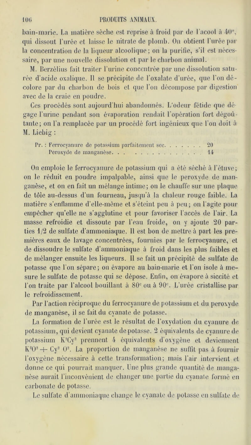 bain-marie. La matière sèclie est reprise à froid {>ar de l’acool à 4(1, qui dissout l’iirée et laisse le uitiate de ploud). Ou obtient Fiirée pai' la couceutratiou de la liqueur alcoolique; ou la purifie, s’il est néces- saire, par une nouvelle dissolution et par le cbarbon animal. M. llerzélius fait traiter rurine concentrée par une dissolution satu- rée d’acide oxalique. Il se précipite de l’oxalate d’urée, que l’on dé- colore par du clru bon de bois et que l’on décompose [)ar di^^estion avec de la craie en poudre. Ces procédés sont aujourd’hui abandonnés. L'odeur fétide que dé gage l’urine pendant son évaporation rendait l’opération fort dégoû- tante; on l’a remplacée par un procédé fort ingénieux que l’on doit à M. Liebig : Pr. : Ferrocyanure de potassium parfaitement sec 20 Peroxyde de manganèse 14 Ou emploie le ferrocyanure de potassium qui a été séché à l’étuve; on le réduit en poudre impalpable, ainsi que le peroxyde de man- ganèse, et on en fait un mélange intime; on le chauffe sur une plaque de tôle au-dessus d’un fourneau, jusqu’à la chaleur rouge faible. La matière s’enflamme d’elle-môme et s’éteint peu à peu; on l’agite pour empêcher qu’elle ne s’agglutine et pour favoriser l’accès de l’air. La masse refroidie et dissoute par l’eau froide, on y ajoute 20 par- ties 1/2 de sulfate d’ammoniaque. 11 est bon de mettre à part les pre- mières eaux de lavage concentrées, fournies par le ferrocyanure, et de dissoudre le sulfate d’ammoniaque à froid dans les plus faibles et de mélanger ensuite les liqueurs. 11 se fait un précipité de sulfate de potasse que l’on sépare ; ou évapore au bain-marie et l’on isole à me- sure le sulfate de potasse qui se dépose. Enfin, on évapore à siccité et l’on traite par l’alcool bouillant à 80*= ou à 90*=. L’urée cristallise par- le refroidissement. Par l’action réciproque du ferrocyanure de potassium et du peroxyde de manganèse, il se fait du cyanate de potasse. La formation de l’urée est le résultat de l’oxydation dn cyanure de potassium, qui devient cyanate dépotasse. 2 équivalents de cyanure de [)otassium K-Cy^ prennent 4 équivalents d’oxygéne et deviennent Cy^ La proportion de manganèse ne suffit pas à fournir l’oxygéne nécessaire à cette transformation; mais l’air intervient et donne ce qui pourrait manquer. Une plus grande quantité de manga- nèse aurait l’inconvénient de changer une partie du cyanate formé en carbonate de potasse. Le sulfate d’ammojiiaque change le cyanate de potasse en sulfate de