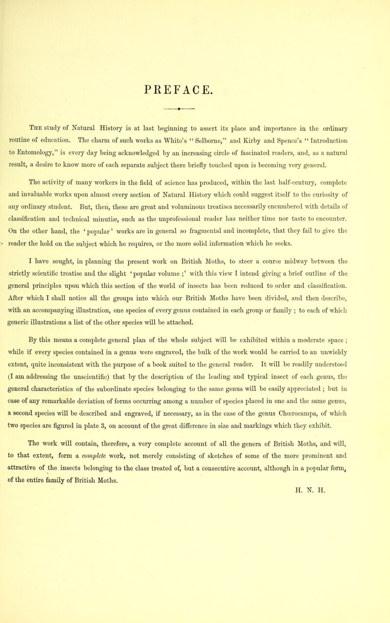 PREFACE. « The study of Natural History is at last beginning to assert its place and importance in the ordinary routine of education. The charm of such works as White’s “ Selborne,” and Kirby and Spence’s “ Introduction to Entomology,” is every day being acknowledged by an increasing circle of fascinated readers, and, as a natural result, a desire to know more of each separate subject there briefly touched upon is becoming very general. The activity of many workers in the field of science has produced, within the last half-century, complete and invaluable works upon almost every section of Natural History which could suggest itself to the curiosity of any ordinary student. But, then, these are great and voluminous treatises necessarily encumbered with details of classification and technical minutiae, such as the unprofessional reader has neither time nor taste to encounter. On the other hand, the 4 popular ’ works are in general so fragmental and incomplete, that they fail to give the ' reader the hold on the subject which he requires, or the more solid information which he seeks. I have sought, in planning the present work on British Moths, to steer a course midway between the strictly scientific treatise and the slight ‘ popular volume ; ’ with this view I intend giving a brief outline of the general principles upon which this section of the world of insects has been reduced to order and classification. After which I shall notice all the groups into which our British Moths have been divided, and then describe, with an accompanying illustration, one species of every genus contained in each group or family ; to each of which generic illustrations a list of the other species will be attached. By this means a complete general plan of the whole subject will be exhibited within a moderate space ; while if every species contained in a genus were engraved, the bulk of the work would be carried to an unwieldy extent, quite inconsistent with the purpose of a book suited to the general reader. It will be readily understood (I am addressing the unscientific) that by the description of the leading and typical insect of each genus, the general characteristics of the subordinate species belonging to the same genus will be easily appreciated ; but in case of any remarkable deviation of forms occurring among a number of species placed in one and the same genus, a second species will be described and engraved, if necessary, as in the case of the genus Choerocampa, of which two species are figured in plate 3, on account of the great difference in size and markings which they exhibit. The work will contain, therefore, a very complete account of all the genera of British Moths, and will, to that extent, form a complete work, not merely consisting of sketches of some of the more prominent and attractive of the insects belonging to the class treated of, but a consecutive account, although in a popular form, of the entire family of British Moths. H. N. H.