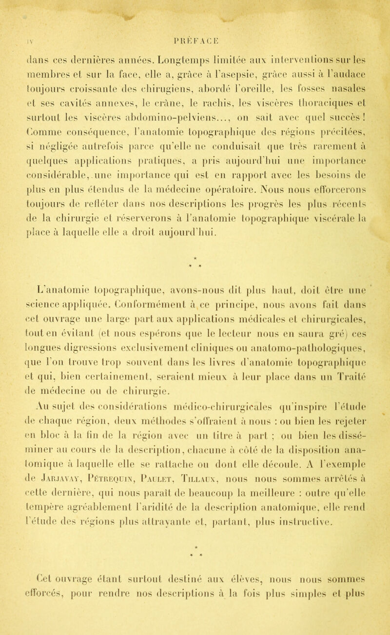 dans ces dernières années. Longtemps limitée aux interventions sur les membres et sur la face, elle a, grâce à l’asepsie, grâce aussi â l’audace toujours croissante des chirugiens, abordé l’oreille, les fosses nasales et ses cavités annexes, le crâne, le rachis, les viscères thoraciques et surtout les viscères abdomino-pelviens..., on sait avec quel succès ! Comme conséquence, l’anatomie topographique des régions précitées, si négligée autrefois parce qu’elle ne conduisait que très rarement â quelques applications pratiques, a pris aujourd’hui une importance considérable, une importance qui est en rapport avec les besoins de plus en plus étendus de la médecine opératoire. Nous nous efforcerons toujours de refléter dans nos descriptions les progrès les plus récents de la chirurgie et réserverons à l’anatomie topographique viscérale la place à laquelle elle a droit aujourd’hui. L’anatomie topographique, avons-nous dit plus haut, doit être une science appliquée. Conformément â ce principe, nous avons fait dans cet ouvrage une large part aux applications médicales et chirurgicales, tout en évitant (et nous espérons que le lecteur nous en saura gré) ces longues digressions exclusivement cliniques ou anatomo-pathologiques, que l’on trouve trop souvent dans les livres d’anatomie topographique et qui, bien certainement, seraient mieux à leur place dans un Traité de médecine ou de chirurgie. Au sujet des considérations médico-chirurgicales qu’inspire l’étude de chaque région, deux méthodes s’offraient â nous : ou bien les rejeter en bloc à la fin de la région avec un titre à part ; ou bien les dissé- miner au cours de la description, chacune â côté de la disposition ana- tomique à laquelle elle se rattache ou dont elle découle. A l’exemple de Jarjavay, Pétrequin, Paulet, Tillaux, nous nous sommes arrêtés à cette dernière, qui nous paraît de beaucoup la meilleure : outre qu’elle tempère agréablement l’aridité de la description anatomique, elle rend l’étude des régions plus attrayante et, partant, plus instructive. Cet ouvrage étant surtout destiné aux élèves, nous nous sommes efforcés, pour rendre nos descriptions â la fois plus simples et plus