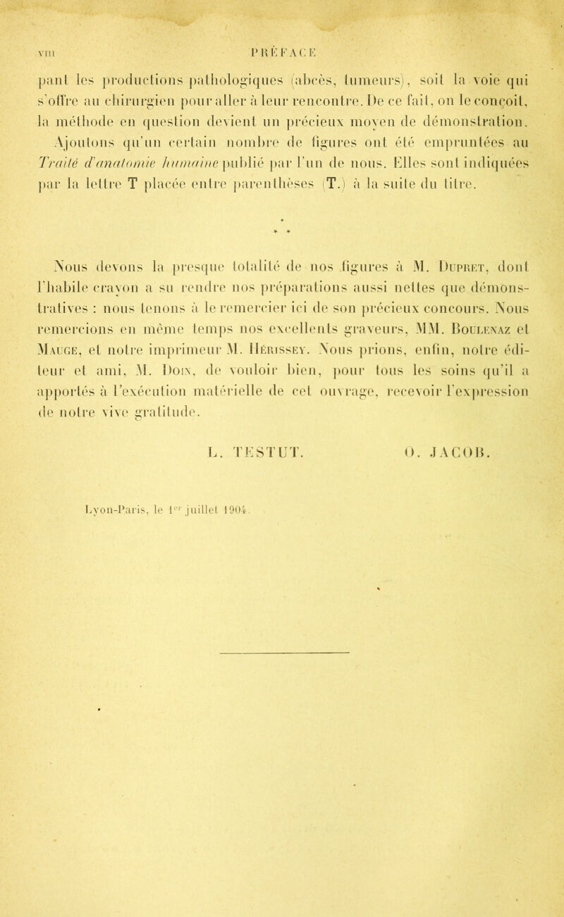 pant les productions pathologiques (abcès, tumeurs), soil la voie qui s offre au chirurgien pour aller à leur rencontre. De ce fait, on le conçoit, la méthode en question devient un précieux moyen de démonstration. Ajoutons qu’un certain nombre de figures ont été empruntées au Traité danatomie humaine publié par fun de nous. Elles sont indiquées par la lettre T placée entre parenthèses (T.) à la suite du titre. Nous devons la presque totalité de nos figures à M. Dupret, dont l’habile crayon a su rendre nos préparations aussi nettes que démons- tratives : nous tenons à le remercier ici de son précieux concours. Nous remercions en même temps nos excellents graveurs, MM. Boulenaz et Mauge, et notre imprimeur M. Hérissey. Nous prions, enfin, notre édi- teur et ami, M. Do in, de vouloir bien, pour tous les soins qu’il a apportés à 1 exécution matérielle de cet ouvrage, recevoir l’expression de notre vive gratitude. L. TESTEE. O. JACOB. Lyon-Paris, le 1er juillet 1904.