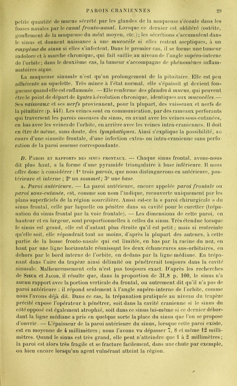 petite quantité de mucus sécrété par les glandes de la muqueuse s’écoule dans les fosses nasales par le canal fronto-nasal. Lorsque ce dernier est oblitéré (ostéite, gonflement de la muqueuse du méat moyen, etc.) ; les sécrétions s’accumulent dans le sinus et donnent naissance à une mucocèle si elles restent aseptiques, à un empyème du sinus si elles s’infectent. Dans le premier cas, il se forme une tumeur indolore et à marche chronique, qui fait saillie au niveau de l’angle supéro-interne de l’orbite; dans le deuxième cas, la tumeur s’accompagne de phénomènes inflam- matoires.aigus. La muqueuse sinusale n’est qu’un prolongement de la pituitaire. Elle est peu adhérente au squelette. Très mince à l’état normal, elle s’épaissit et devient fon- gueuse quand elle est enflammée. — Elle renferme des glandes à mucus, qui peuvent être le point de départ de kystes à évolution chronique, identiques aux mucocèles.— Ses vaisseaux et ses nerfs proviennent, pour la plupart, des vaisseaux et nerfs de la pituitaire (p. 441). Les veines sont en communication, par des rameaux perforants qui traversent les parois osseuses du sinus, en avant avec les veines sous-cutanées, en bas avec les veinesde l’orbite, en arrière avec les veines intra-craniennes. 11 doit en être de même, sans doute, des lymphatiques. Ainsi s’explique la possibilité, au cours d’une sinusite frontale, d’une infection extra- ou intra-cranienne sans perfo- ration de la paroi osseuse correspondante. D. Parois et rapports des sinus frontaux. — Chaque sinus frontal, avons-nous dit plus haut, a la forme d’une pyramide triangulaire à base inférieure. Il nous offre donc à considérer : 1° trois parois, que nous distinguerons en antérieure, pos- térieure et interne ; 2° un sommet; 3° une base. a. Paroi antérieure. — La paroi antérieure, encore appelée paroi frontale ou paroi sous-cutanée, est, comme son nom l’indique, recouverte uniquement par les plans superficiels de la région sourcilière. Aussi est-ce la « paroi chirurgicale » du sinus frontal, celle par laquelle on pénètre dans sa cavité pour le curetter (trépa- nation du sinus frontal par la voie frontale). — Les dimensions de cette paroi, en hauteur et en largeur, sont proportionnelles à celles du sinus. Très étendue lorsque le sinus est grand, elle est d’autant plus étroite qu’il est petit ; mais si restreinte qu’elle soit, elle répondrait tout au moins, d’après la plupart des auteurs, à cette partie de la bosse fronto-nasale qui est limitée, en bas par la racine du nez, en haut par une ligne horizontale réunissant les deux échancrures sus-orbitaires, en dehors par le bord interne de l’orbite, en dedans par la ligne médiane. En trépa- nant dans l’aire du trapèze ainsi délimité on pénétrerait toujours dans la cavité sinusale. Malheureusement cela n’est pas toujours exact. D’après les recherches de Sieur et Jacob, il résulte que, dans la proportion de 31,8 p. 100, le sinus n’a aucun rapport avec la portion verticale du frontal, ou autrement dit qu’il n’a pas de paroi antérieure : il répond seulement à l’angle supéro-interne de l’orbite, comme nous l’avons déjà dit. Dans ce cas, la trépanation pratiquée au niveau du trapèze précité expose l’opérateur à pénétrer, soit dans la cavité crânienne si le sinus du côté opposé est également atrophié, soit dans ce sinus lui-même si ce dernier débor- dant la ligne médiane a pris en quelque sorte la place du sinus que l’on se propose d’ouvrir. — L’épaisseur de la paroi antérieure du sinus, lorsque cette paroi existe, est en moyenne de 4 millimètres ; nous l’avons vu dépasser 7, 8 et même 12 milli- mètres. Quand le sinus est très grand, elle peut n’atteindre que 1 à 2 millimètres ; la paroi est alors très fragile et se fracture facilement, dans une chute par exemple, ou bien encore lorsqu’un agent vulnérant atteint la région.