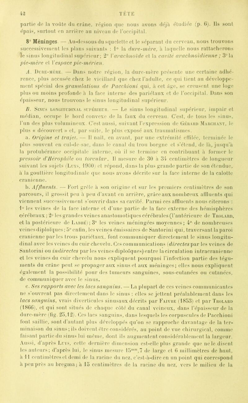 partie de la voûte du crâne, région que nous avons déjà étudiée (p. 6). Ils sont épais, surtout en arrière au niveau de l’occipital. 8° Méninges. — Au-dessous du squelette et le séparant du cerveau, nous trouvons successivement les plans suivants : 1° la dure-mère, à laquelle nous rattacherons le sinus longitudinal supérieur; 2° Y arachnoïde et la cavité arachnoïdienne ; 3° la pie-mère et Y espace pie-mérien. A. Dure-mère. — Dans notre région, la dure-mère présente une certaine adhé- rence, plus accusée chez le vieillard que chez l’adulte, ce qui tient au développe- ment spécial des granulations de Pacchioni qui, à cet âge, se creusent une loge plus ou moins profonde à la face interne des pariétaux et de l’occipital. Dans son épaisseur, nous trouvons le sinus longitudinal supérieur. B. Sinus longitudinal supérieur. — Le sinus longitudinal supérieur, impair et médian, occupe le bord convexe de la faux du cerveau. C’est, de tous les sinus, l’un des plus volumineux. C’est aussi, suivant l’expression de Gérard Marchant, le plus « découvert » et, par suite, le plus exposé aux traumatismes. a. Origine et trajet. — Il naît, en avant, par une extrémité effilée, terminée le plus souvent en cul-de-sac, dans le canal du trou borgne et s’étend, de là, jusqu’à la protubérance occipitale interne, où il se termine en contribuant à former le pressoir d’Hérophile ou torcular. Il mesure de 30 à 34 centimètres de longueur suivant les sujets (Luvs, 1900; et répond, dans la plus grande partie de son étendue, à la gouttière longitudinale que nous avons décrite sur la face interne de la calotte crânienne. b. Affluents. — Fort grêle à son origine et sur les premiers centimètres de son parcours, il grossit peu à peu d’avant en arrière, grâce aux nombreux affluents qui viennent successivement s’ouvrir dans sa cavité. Parmi ces affluents nous citerons : 1° les veines de la face interne et d’une partie de la face externe des hémisphères cérébraux : 2° les grandes veines anastomotiques cérébrales (l’antérieure de Trolard. et la postérieure de Labbé); 3° les veines méningées moyennes; 4° de nombreuses veines diploïques ; 5° enfin, les veines émissaires de Santorini qui, traversant la paroi crânienne par les trous pariétaux, font communiquer directement le sinus longitu- dinal avec les veines du cuir chevelu. Ces communications {directes par les veines de Santorini ou indirectes par les veines diploïques) entre la circulation intracrânienne et les veines du cuir chevelu nous expliquent pourquoi l’infection partie des tégu- ments du crâne peut se propager aux sinus et aux méninges; elles nous expliquent également la possibilité pour des tumeurs sanguines, sous-cutanées ou cutanées, de communiquer avec le sinus. c. Ses rapports avec les lacs sanguins. — La plupart de ces veines communicantes ne s’ouvrent pas directement dans le sinus ; elles se jettent préalablement dans les lacs sanguins, vrais diverticules sinusaux décrits par Faivre (1853) et par Trolard (1866), et qui sont situés de chaque côté du canal veineux, dans l’épaisseur de la dure-mère (fig. 25,12). Ces lacs sanguins, dans lesquels les corpuscules de Pacchioni font saillie, sont d’autant plus développés qu’on se rapproche davantage de la ter- minaison du sinus; ils doivent être considérés, au point de vue chirurgical, comme faisant partie du sinus lui même, dont ils augmentent considérablement la largeur. Aussi, d’après Luys, cette dernière dimension est-elle plus grande que ne le disent les auteurs; d’après lui, le sinus mesure !5mm,7 de large et 6 millimètres de haut, à 1 1 centimètres et demi de la racine du nez, c’est-à-dire en un point qui correspond à peu près au bregma; à 15 centimètres de la racine du nez, vers le milieu de la