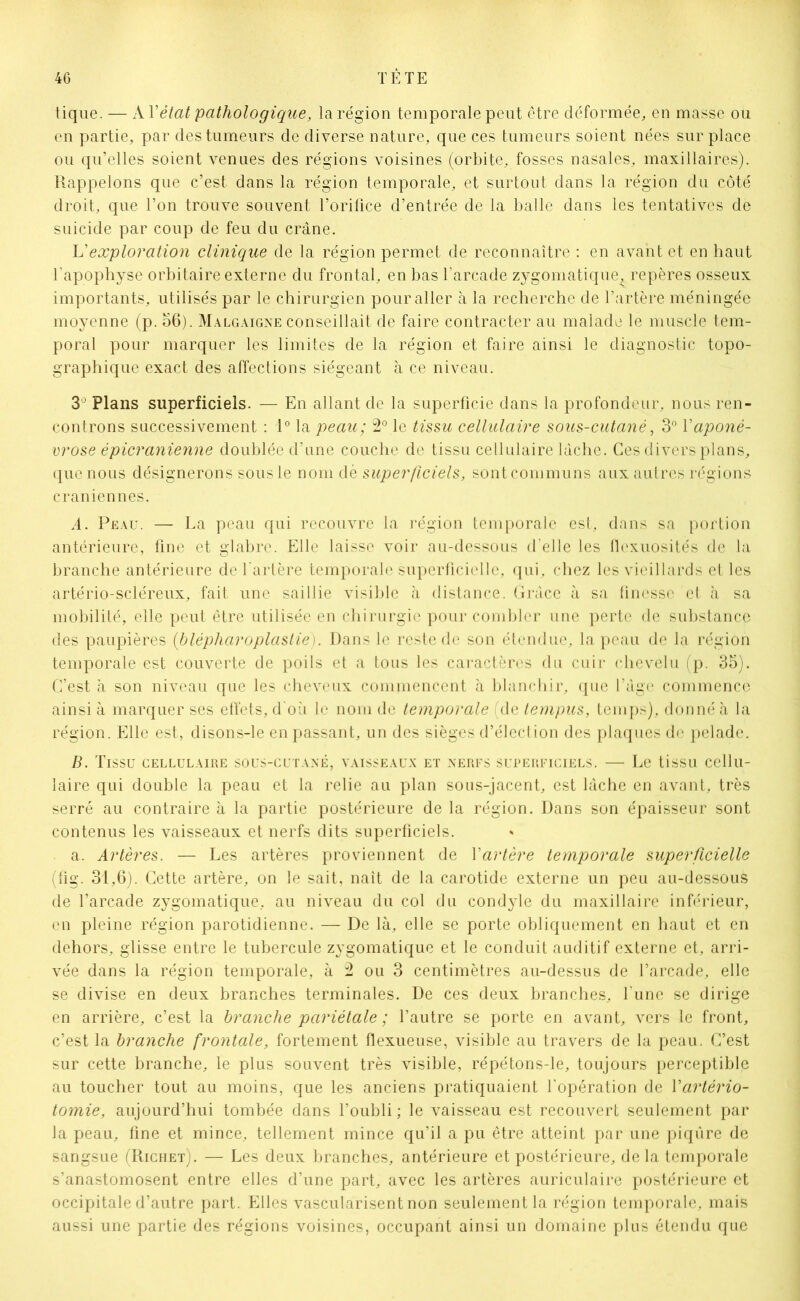 tique. — A Y état pathologique, la région temporale peut être déformée, en masse ou en partie, par des tumeurs de diverse nature, que ces tumeurs soient nées sur place ou qu’elles soient venues des régions voisines (orbite, fosses nasales, maxillaires). Rappelons que c’est dans la région temporale, et surtout dans la région du côté droit, que l’on trouve souvent l’orifice d’entrée de la balle dans les tentatives de suicide par coup de feu du crâne. L'exploration clinique de la région permet de reconnaître : en avant et en haut l'apophyse orbitaire externe du frontal, en bas l’arcade zygomatique^ repères osseux importants, utilisés par le chirurgien pour aller à la recherche de l’artère méningée moyenne (p. 56). Malgaigne conseillait de faire contracter au malade le muscle tem- poral pour marquer les limites de la région et faire ainsi le diagnostic topo- graphique exact des affections siégeant à ce niveau. 3° Plans superficiels. — En allant de la superficie dans la profondeur, nous ren- controns successivement : 1° la peau; 2° le tissu cellulaire sous-cutané, 3° Y aponé- vrose épicranienne doublée d’une couche de tissu cellulaire lâche. Ces divers plans, que nous désignerons sous le nom dè superficiels, sont communs aux autres régions crâniennes. A. Peau. — La peau qui recouvre la région temporale est, dans sa portion antérieure, fine et glabre. Elle laisse voir au-dessous d'elle les flexuosités de la branche antérieure de l'artère temporale superficielle, qui, chez les vieillards et les artério-scléreux, fait une saillie visible à distance. Grâce à sa finesse et à sa mobilité, elle peut être utilisée en chirurgie pour combler une perte de substance des paupières {blépharoplastie). Dans le reste de son étendue, la peau de la région temporale est couverte de poils et a tous les caractères du cuir chevelu (p. 35). C’est à son niveau que les cheveux commencent à blanchir, que l’âge commence ainsi à marquer ses effets, d où le nom de temporale (de tempus, temps), donné à la région. Elle est, disons-le en passant, un des sièges d’élection des plaques de pelade. B. Tissu cellulaire sous-cutané, vaisseaux et nerfs superficiels. — Le tissu cellu- laire qui double la peau et la relie au plan sous-jacent, est lâche en avant, très serré au contraire à la partie postérieure de la région. Dans son épaisseur sont contenus les vaisseaux et nerfs dits superficiels. a. Artères. — Les artères proviennent de Yartère temporale superficielle (fig. 31,6). Cette artère, on le sait, naît de la carotide externe un peu au-dessous de l’arcade zygomatique, au niveau du col du condyle du maxillaire inférieur, en pleine région parotidienne. — De là, elle se porte obliquement en haut et en dehors, glisse entre le tubercule zygomatique et le conduit auditif externe et, arri- vée dans la région temporale, à 2 ou 3 centimètres au-dessus de l’arcade, elle se divise en deux branches terminales. De ces deux branches, l une se dirige en arrière, c’est la branche pariétale ; l’autre se porte en avant, vers le front, c’est la branche frontale, fortement flexueuse, visible au travers de la peau. C’est sur cette branche, le plus souvent très visible, répétons-le, toujours perceptible au toucher tout au moins, que les anciens pratiquaient l’opération de Yartério- tomie, aujourd’hui tombée dans l’oubli ; le vaisseau est recouvert seulement par la peau, fine et mince, tellement mince qu’il a pu être atteint par une piqûre de sangsue (Richet). — Les deux branches, antérieure et postérieure, delà temporale s’anastomosent entre elles d’une part, avec les artères auriculaire postérieure et occipitale d’autre part. Elles vascularisent non seulement la région temporale, mais aussi une partie des régions voisines, occupant ainsi un domaine plus étendu que