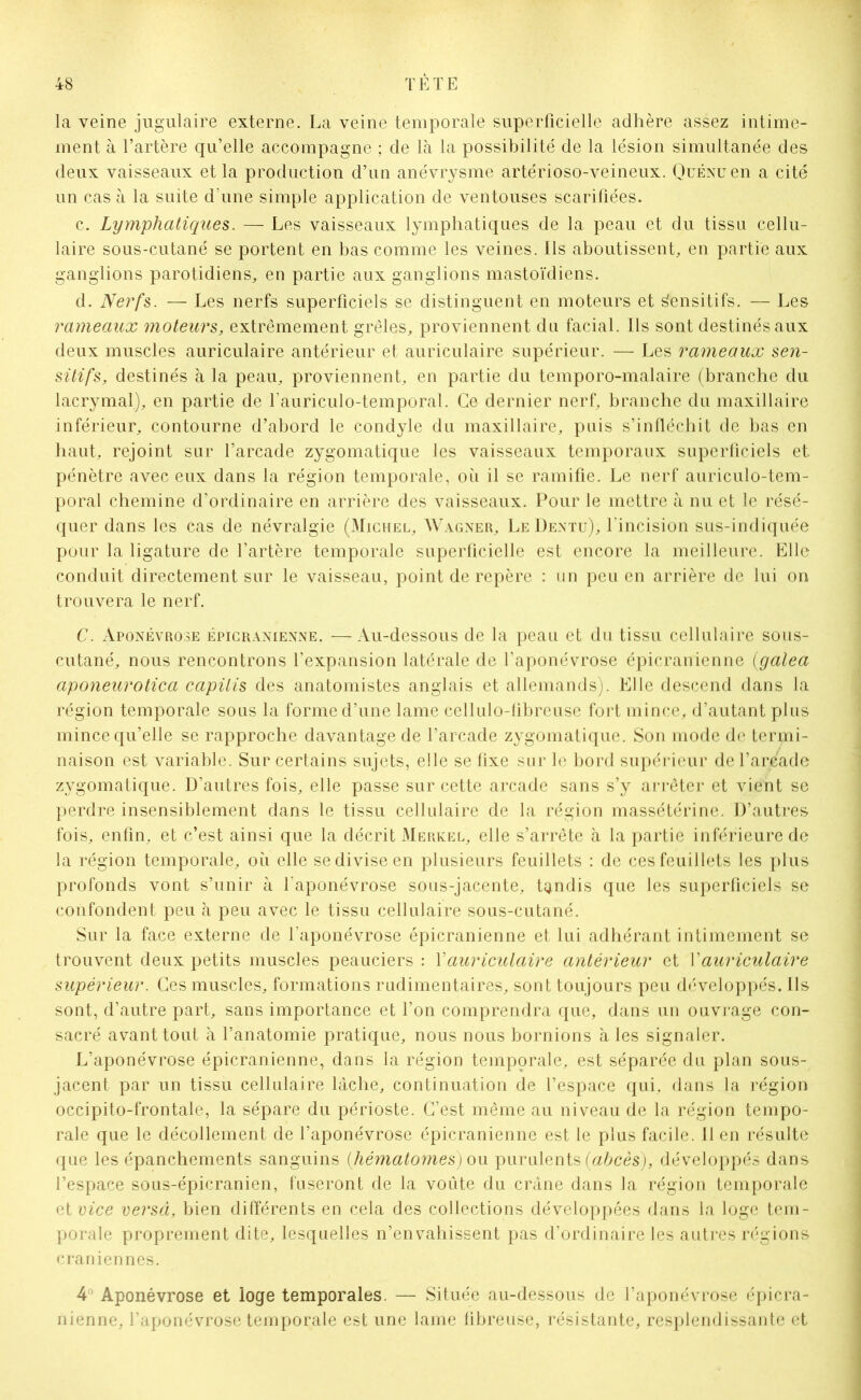 la veine jugulaire externe. La veine temporale superficielle adhère assez intime- ment à l’artère qu’elle accompagne ; de là la possibilité de la lésion simultanée des deux vaisseaux et la production d’un anévrysme artérioso-veineux. QuÉNuen a cité un cas à la suite d’une simple application de ventouses scarifiées. c. Lymphatiques. — Les vaisseaux lymphatiques de la peau et du tissu cellu- laire sous-cutané se portent en bas comme les veines. Ils aboutissent, en partie aux ganglions parotidiens, en partie aux ganglions mastoïdiens. d. Nerfs. — Les nerfs superficiels se distinguent en moteurs et Sensitifs. — Les rameaux moteurs, extrêmement grêles, proviennent du facial. Ils sont destinés aux deux muscles auriculaire antérieur et auriculaire supérieur. — Les rameaux sen- sitifs, destinés à la peau, proviennent, en partie du temporo-malaire (branche du lacrymal), en partie de l’auriculo-temporal. Ce dernier nerf, branche du maxillaire inférieur, contourne d’abord le condyle du maxillaire, puis s’infléchit de bas en haut, rejoint sur l’arcade zygomatique les vaisseaux temporaux superficiels et pénètre avec eux dans la région temporale, où il se ramifie. Le nerf auriculo-tem- poral chemine d’ordinaire en arrière des vaisseaux. Pour le mettre à nu et le résé- quer dans les cas de névralgie (Michel, Wagner, Le Dentu), l’incision sus-indiquée pour la ligature de l’artère temporale superficielle est encore la meilleure. Elle conduit directement sur le vaisseau, point de repère : un peu en arrière de lui on trouvera le nerf. C. Aponévrose épicranienne. —Au-dessous de la peau et du tissu cellulaire sous- cutané, nous rencontrons l’expansion latérale de l’aponévrose épicranienne (galea aponeurotica capilis des anatomistes anglais et allemands). Elle descend dans la région temporale sous la forme d’une lame cellulo-fibreuse fort mince, d’autant plus mince qu’elle se rapproche davantage de l’arcade zygomatique. Son mode de termi- naison est variable. Sur certains sujets, elle se fixe sur le bord supérieur de l’arcade zygomatique. D’autres fois, elle passe sur cette arcade sans s’y arrêter et vient se perdre insensiblement dans le tissu cellulaire de la région massétérine. D’autres fois, enfin, et c’est ainsi que la décrit Merkel, elle s’arrête à la partie inférieure de la région temporale, où elle se divise en plusieurs feuillets : de ces feuillets les plus profonds vont s’unir à l'aponévrose sous-jacente, tandis que les superficiels se confondent peu à peu avec le tissu cellulaire sous-cutané. Sur la face externe de l’aponévrose épicranienne et lui adhérant intimement se trouvent deux petits muscles peauciers : V auriculaire antérieur et Y auriculaire supérieur. Ces muscles, formations rudimentaires, sont toujours peu développés. Ils sont, d’autre part, sans importance et l’on comprendra que, dans un ouvrage con- sacré avant tout à l’anatomie pratique, nous nous bornions à les signaler. L’aponévrose épicranienne, dans la région temporale, est séparée du plan sous- jacent par un tissu cellulaire lâche, continuation de l’espace qui. dans la région occipito-frontale, la sépare du périoste. C’est même au niveau de la région tempo- rale que le décollement de l’aponévrose épicranienne est le plus facile. Il en résulte que les épanchements sanguins (hématomes) ou purulents (abcès), développés dans l’espace sous-épicranien, fuseront de la voûte du crâne dans la région temporale et vice versà, bien différents en cela des collections développées dans la loge tem- porale proprement dite, lesquelles n’envahissent pas d’ordinaire les autres régions crâniennes. 4° Aponévrose et loge temporales. — Située au-dessous de l’aponévrose épicra- nienne, l’aponévrose temporale est une lame fibreuse, résistante, resplendissante et