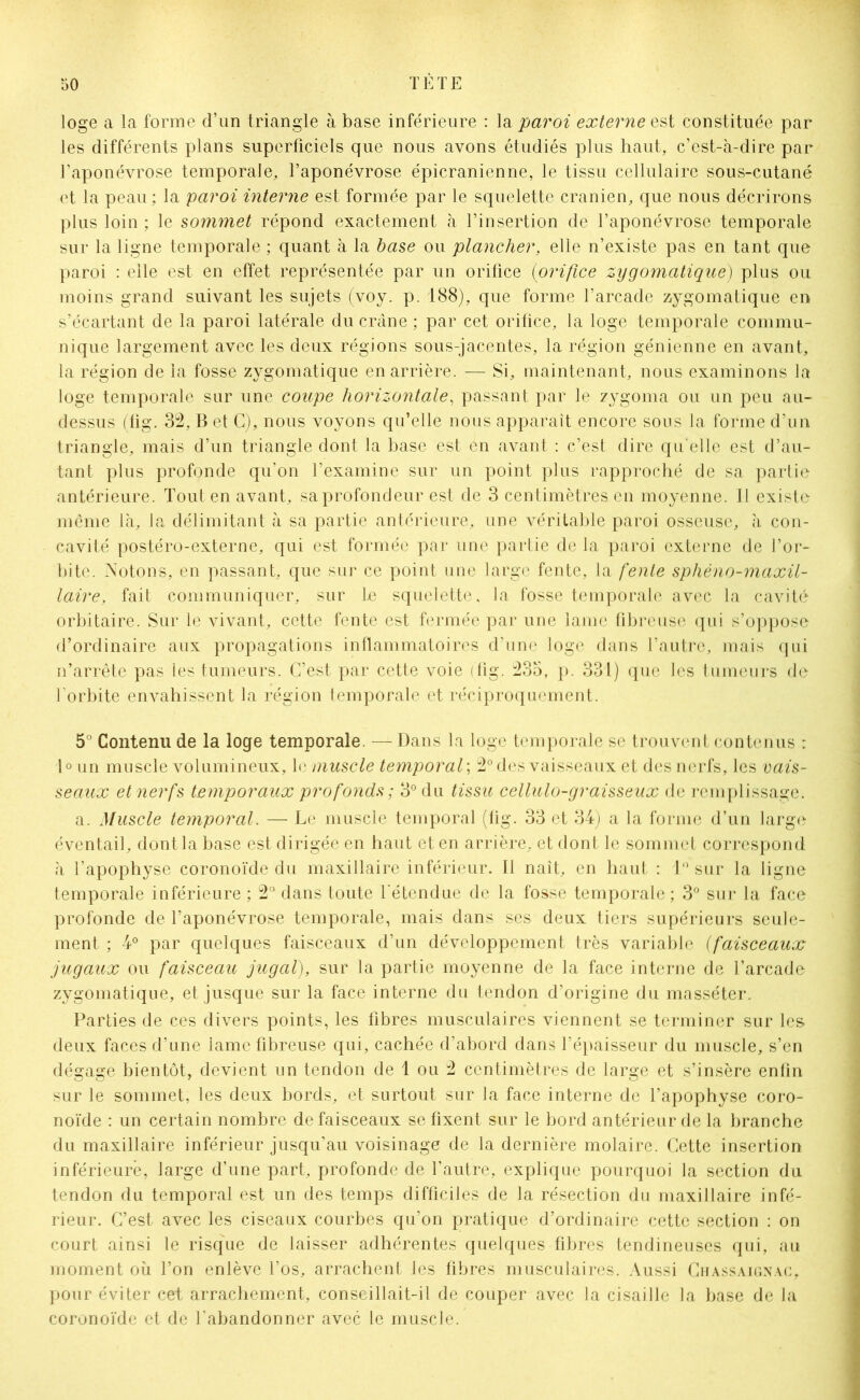 loge a la forme d’un triangle à base inférieure : la paroi externe est constituée par les différents plans superficiels que nous avons étudiés plus haut, c’est-à-dire par l’aponévrose temporale, l’aponévrose épicranienne, le tissu cellulaire sous-cutané et la peau; la paroi interne est formée par le squelette crânien, que nous décrirons plus loin ; le sommet répond exactement à l’insertion de l’aponévrose temporale sur la ligne temporale ; quant à la base ou plancher, elle n’existe pas en tant que paroi : elle est en effet représentée par un orifice (orifice zygomatique) plus ou moins grand suivant les sujets (voy. p. 188), que forme l’arcade zygomatique en s’écartant de la paroi latérale du crâne ; par cet orifice, la loge temporale commu- nique largement avec les deux régions sous-jacentes, la région génienne en avant, la région de la fosse zygomatique en arrière. -— Si, maintenant, nous examinons la loge temporale sur une coupe horizontale, passant par le zygoma ou un peu au- dessus (fig. 32, B et C), nous voyons qu’elle nous apparaît encore sous la forme d’un triangle, mais d’un triangle dont la base est en avant : c’est dire qu elle est d’au- tant plus profonde qu’on l’examine sur un point plus rapproché de sa partie antérieure. Tout en avant, sa profondeur est de 3 centimètres en moyenne. Il existe même là, Ja délimitant à sa partie antérieure, une véritable paroi osseuse, à con- cavité postéro-externe, qui est formée par une partie de la paroi externe de l’or- bite. Notons, en passant, que sur ce point une large fente, la fente sphéno-maxil- laire, fait communiquer, sur Le squelette, la fosse temporale avec la cavité orbitaire. Sur le vivant, cette fente est fermée par une lame fibreuse qui s’oppose d’ordinaire aux propagations inflammatoires d’une loge dans l’autre, mais qui n’arrête pas les tumeurs. C’est par cette voie (fig. 235, p. 331) que les tumeurs de l'orbite envahissent la région temporale et réciproquement. 5° Contenu de la loge temporale. — Dans la loge temporale se trouvent contenus : l°un muscle volumineux, le muscle temporal ; 2° des vaisseaux et des nerfs, les vais- seaux et nerfs temporaux profonds ; 3° du tissu cellulo-graisseux de remplissage. a. Muscle temporal. — Le muscle temporal (fig. 33 et 34) a la forme d’un large éventail, dont la base est dirigée en haut et en arrière, et dont le sommet correspond à l’apophyse coronoïde du maxillaire inférieur. Il naît, en haut : 1° sur la ligne temporale inférieure ; 2° dans toute l'étendue de la fosse temporale; 3° sur la face profonde de l’aponévrose temporale, mais dans ses deux tiers supérieurs seule- ment ; 4° par quelques faisceaux d’un développement très variable (faisceaux jugaux ou faisceau jugal), sur la partie moyenne de la face interne de l’arcade zygomatique, et jusque sur la face interne du tendon d’origine du masséter. Parties de ces divers points, les fibres musculaires viennent se terminer sur les deux faces d’une lame fibreuse qui, cachée d’abord dans l’épaisseur du muscle, s’en dégage bientôt, devient un tendon de 1 ou 2 centimètres de large et s’insère enfin sur le sommet, les deux bords, et surtout sur la face interne de l’apophyse coro- noïde : un certain nombre de faisceaux se fixent sur le bord antérieur de la branche du maxillaire inférieur jusqu’au voisinage de la dernière molaire. Cette insertion inférieure, large d’une part, profonde de l’autre, explique pourquoi la section du tendon du temporal est un des temps difficiles de la résection du maxillaire infé- rieur. C’est avec les ciseaux courbes qu’on pratique d’ordinaire cette section : on court ainsi le risque de laisser adhérentes quelques fibres tendineuses qui, au moment où l’on enlève l’os, arrachent les fibres musculaires. Aussi Chassaignac, pour éviter cet arrachement, conseillait-il de couper avec la cisaille la base de la coronoïde et de l’abandonner avec le muscle.