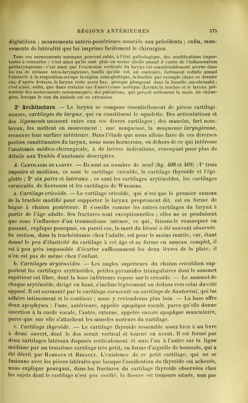 déglutition ; mouvements antéro-postérieurs associés aux précédents ; enfin, mou- vements de latéralité que lui imprime facilement le chirurgien. Tous ces mouvements normaux peuvent subir, à l’état pathologique, des modifications impor- tantes à connaître : c’est ainsi qu’ils sont plus ou moins abolis quand il existe de l’inflammation périlaryngienne ; c’est ainsi que l’excursion verticale du larynx est considérablement accrue dans les cas de sténose intra-laryngienne, tandis qu’elle est, au contraire, fortement réduite quand L’obstacle à la respiration occupe la région sous-glottique, la trachée par exemple (dans ce dernier cas, d’après Avellis, le larynx reste assez bas, presque plongeant dans la fossette sus-sternale) ; c'est ainsi, enfin, que dans certains cas d'anévrysme aortique (Litten) la trachée et le larynx pré- sentent des mouvements communiqués, des pulsations, que perçoit nettement la main du chirur- gien, lorsque le cou du malade est en extension. 2° Architecture. — Le larynx se compose essentiellement de pièces cartilagi- neuses, cartilages du larynx, qui en constituent le squelette. Des articulations et des ligaments unissent entre eux ces divers cartilages ; des muscles, fort nom- breux, les mettent en mouvement ; une muqueuse, la muqueuse laryngienne, recouvre leur surface intérieure. Dans l’étude que nous allons faire de ces diverses parties constituantes du larynx, nous nous bornerons, en dehors de ce qui intéresse l’anatomie médico-chirurgicale, à de brèves indications, renvoyant pour plus de détails aux Traités d’anatomie descriptive. A. Cartilages du larynx. — Ils sont au nombre de neuf (fig. 408 et 409) : 1° trois impairs et médians, ce sont le cartilage cricoïde, le cartilage thyroïde et l’épi- glotte ; 2° six pairs et latéraux, ce sont les cartilages aryténoïdes, les cartilages corniculés de Santorini et les cartilages de Wrisberg. a. Cartilage cricoïde. — Le cartilage cricoïde, qui n’est que le premier anneau de la trachée modifié pour supporter le larynx proprement dit, est en forme de bague à chaton postérieur. Il s’ossifie comme les autres cartilages du larynx à partir de l’âge adulte. Ses fractures sont exceptionnelles ; elles ne se produisent que sous l’influence d’un traumatisme intense, ce qui, faisons-le remarquer en passant, explique pourquoi, en pareil cas, la mort du blessé a été souvent observée. Sa section, dans la trachéotomie chez l'adulte, est pour le moins inutile, car, étant donné le peu d’élasticité du cartilage à cet âge et sa forme en anneau complet, il est à peu près impossible d’écarter suffisamment les deux lèvres de la plaie; il n’en est pas de même chez l’enfant. b. Cartilages aryténoïdes. — Les angles supérieurs du chaton cricoïdien sup- portent les cartilages aryténoïdes, petites pyramides triangulaires dont le sommet supérieur est libre, dont la base inférieure repose sur le cricoïde. — Le sommet de chaque aryténoïde, dirigé en haut, s’incline légèrement en dedans vers celui du côté opposé. Il est surmonté par le cartilage corniculé ou cartilage de Santorini, qui lui adhère intimement et le continue ; nous y reviendrons plus loin. — La base offre deux apophyses : l’une, antérieure, appelée apophyse vocale, parce qu’elle donne insertion à la corde vocale, l’autre, externe, appelée encore apophyse musculaire, parce que sur elle s’attachent les muscles moteurs du cartilage. c. Cartilage thyroïde. — Le cartilage thyroïde ressemble assez bien à un livre à demi ouvert, dont le dos serait vertical et tourné en avant. 11 est formé par deux cartilages latéraux disposés verticalement et unis l’un à l’autre sur la ligne médiane par un troisième cartilage très petit, en forme d’aiguille de boussole, qui a été décrit par Rambaud et Renault. L’existence de ce petit cartilage, qui ne se fusionne avec les pièces latérales que lorsque l’ossification du thyroïde est achevée, nous explique pourquoi, dans les fractures du cartilage thyroïde observées chez les sujets dont le cartilage n’est pas ossifié, la fissure est toujours située, non pas