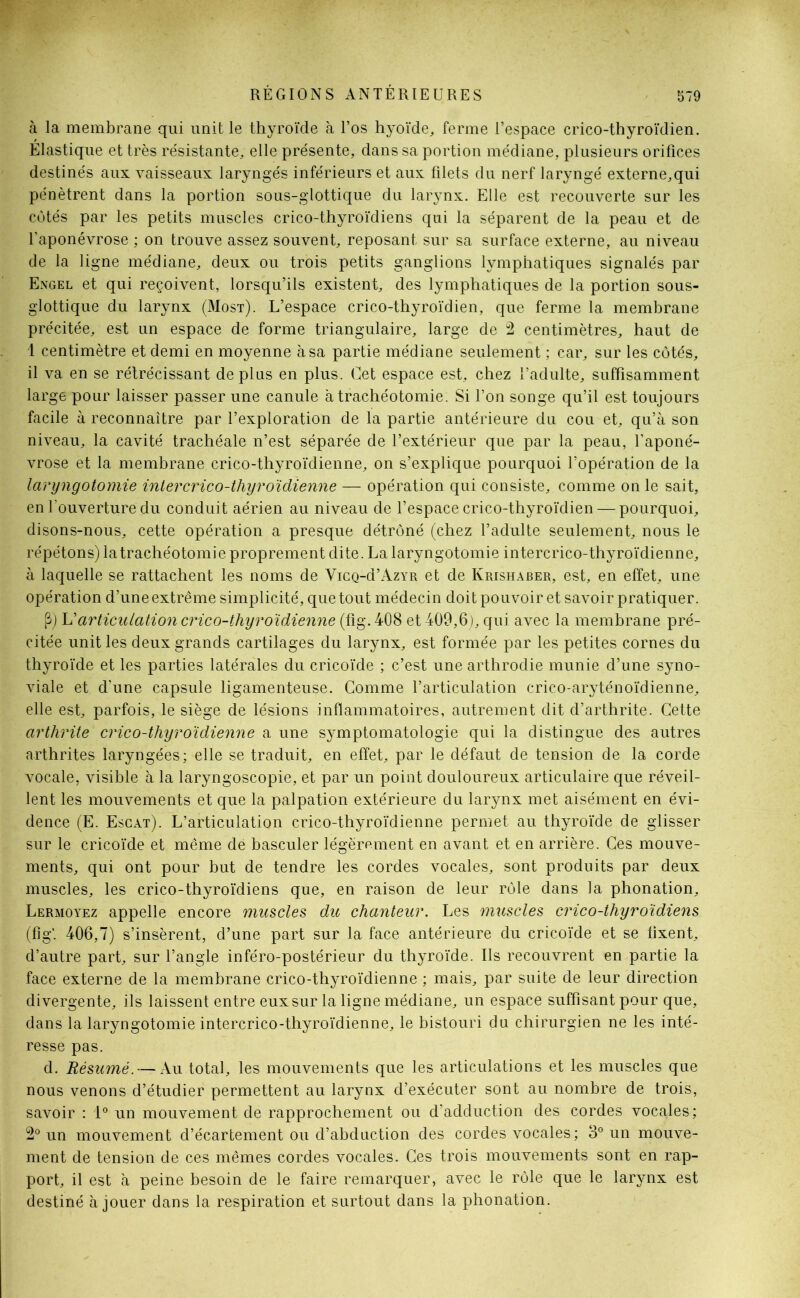 à la membrane qui unit le thyroïde à l’os hyoïde, ferme l’espace crico-thyroïdien. Élastique et très résistante, elle présente, dans sa portion médiane, plusieurs orifices destinés aux vaisseaux laryngés inférieurs et aux filets du nerf laryngé externe,qui pénètrent dans la portion sous-glottique du larynx. Elle est recouverte sur les côtés par les petits muscles crico-thyroïdiens qui la séparent de la peau et de l’aponévrose ; on trouve assez souvent, reposant sur sa surface externe, au niveau de la ligne médiane, deux ou trois petits ganglions lymphatiques signalés par Engel et qui reçoivent, lorsqu’ils existent, des lymphatiques de la portion sous- glottique du larynx (Most). L’espace crico-thyroïdien, que ferme la membrane précitée, est un espace de forme triangulaire, large de 2 centimètres, haut de 1 centimètre et demi en moyenne à sa partie médiane seulement ; car, sur les côtés, il va en se rétrécissant déplus en plus. Cet espace est, chez l’adulte, suffisamment large pour laisser passer une canule à trachéotomie: Si l’on songe qu’il est toujours facile à reconnaître par l’exploration de la partie antérieure du cou et, qu’à son niveau, la cavité trachéale n’est séparée de l’extérieur que par la peau, l’aponé- vrose et la membrane crico-thyroïdienne, on s’explique pourquoi l’opération de la laryngotomie intercrico-thyroïdienne — opération qui consiste, comme on le sait, en l'ouverture du conduit aérien au niveau de l’espace crico-thyroïdien — pourquoi, disons-nous, cette opération a presque détrôné (chez l’adulte seulement, nous le répétons) la trachéotomie proprement dite. La laryngotomie intercrico-thyroïdienne, à laquelle se rattachent les noms de VicQ-d’AzYR et de Krishaber, est, en effet, une opération d’une extrême simplicité, que tout médecin doit pouvoir et savoir pratiquer. P) Varticulation crico-thyroïdienne (fig. 408 et 409,6), qui avec la membrane pré- citée unit les deux grands cartilages du larynx, est formée par les petites cornes du thyroïde et les parties latérales du cricoïde ; c’est une arthrodie munie d’une syno- viale et d’une capsule ligamenteuse. Comme l’articulation crico-aryténoïdienne, elle est, parfois, le siège de lésions inflammatoires, autrement dit d’arthrite. Cette arthrite crico-thyroïdienne a une symptomatologie qui la distingue des autres arthrites laryngées; elle se traduit, en effet, par le défaut de tension de la corde vocale, visible à la laryngoscopie, et par un point douloureux articulaire que réveil- lent les mouvements et que la palpation extérieure du larynx met aisément en évi- dence (E. Escat). L’articulation crico-thyroïdienne permet au thyroïde de glisser sur le cricoïde et même dé basculer légèrement en avant et en arrière. Ces mouve- ments, qui ont pour but de tendre les cordes vocales, sont produits par deux muscles, les crico-thyroïdiens que, en raison de leur rôle dans la phonation, Lermoyez appelle encore muscles du chanteur. Les muscles crico-thyroïdiens (fig*. 406,7) s’insèrent, d’une part sur la face antérieure du cricoïde et se fixent, d’autre part, sur l’angle inféro-postérieur du thyroïde. Us recouvrent en partie la face externe de la membrane crico-thyroïdienne ; mais, par suite de leur direction divergente, ils laissent entre eux sur la ligne médiane, un espace suffisant pour que, dans la laryngotomie intercrico-thyroïdienne, le bistouri du chirurgien ne les inté- resse pas. d. Résumé. — Au total, les mouvements que les articulations et les muscles que nous venons d’étudier permettent au larynx d’exécuter sont au nombre de trois, savoir : 1° un mouvement de rapprochement ou d’adduction des cordes vocales; 2° un mouvement d’écartement ou d’abduction des cordes vocales; 3° un mouve- ment de tension de ces mêmes cordes vocales. Ces trois mouvements sont en rap- port, il est à peine besoin de le faire remarquer, avec le rôle que le larynx est destiné à jouer dans la respiration et surtout dans la phonation.