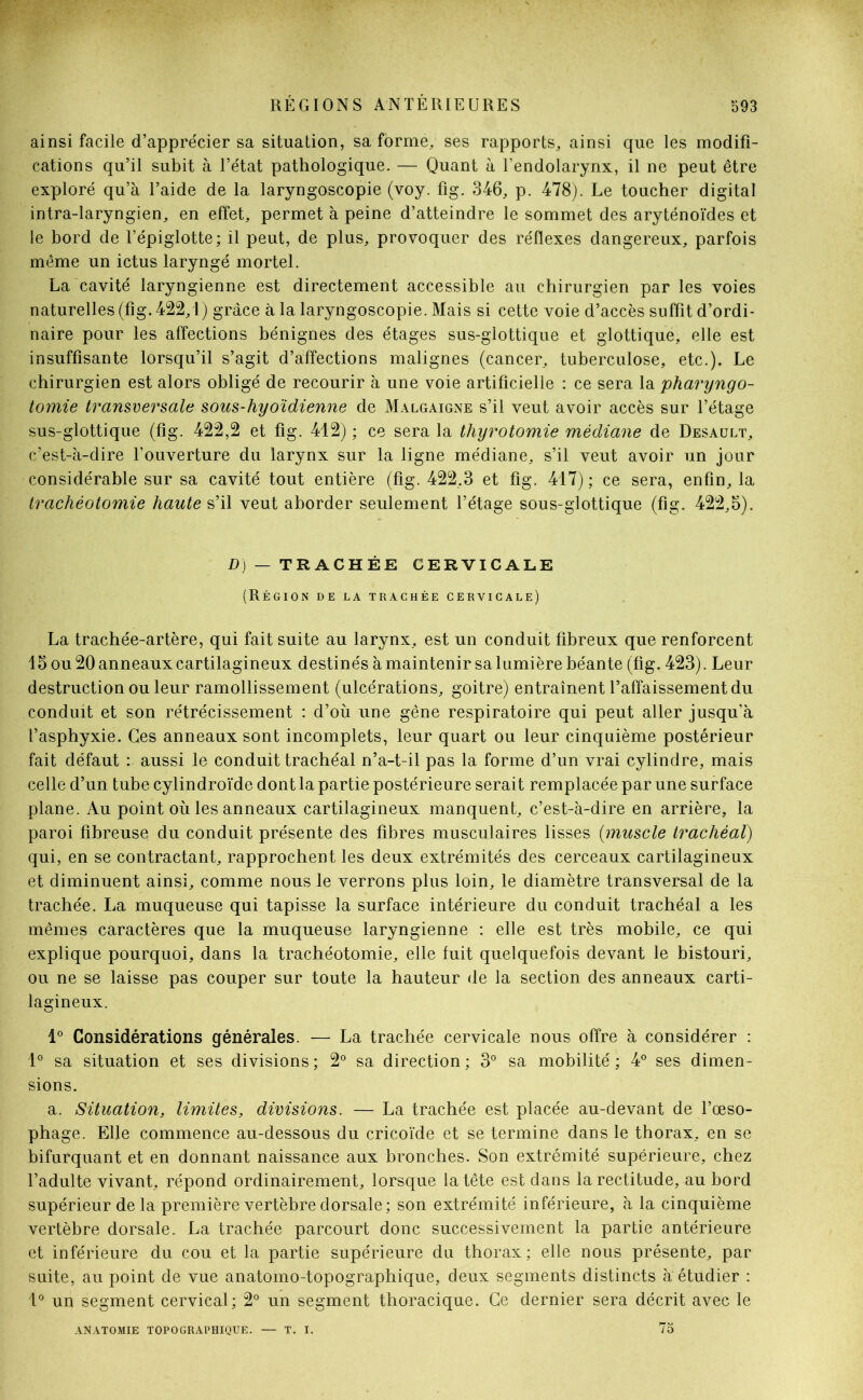 ainsi facile d’apprécier sa situation, sa forme, ses rapports, ainsi que les modifi- cations qu’il subit à l’état pathologique. — Quant à l’endolarynx, il ne peut être exploré qu’à l’aide de la laryngoscopie (voy. fig. 346, p. 478). Le toucher digital intra-laryngien, en effet, permet à peine d’atteindre le sommet des aryténoïdes et le bord de l’épiglotte; il peut, de plus, provoquer des réflexes dangereux, parfois même un ictus laryngé mortel. La cavité laryngienne est directement accessible au chirurgien par les voies naturelles (fig. 422,1 ) grâce à la laryngoscopie. Mais si cette voie d’accès suffit d’ordi- naire pour les affections bénignes des étages sus-glottique et glottique, elle est insuffisante lorsqu’il s’agit d’affections malignes (cancer, tuberculose, etc.). Le chirurgien est alors obligé de recourir à une voie artificielle : ce sera la pharyngo- tomie transversale sous-hyoïdienne de Malgaigne s’il veut avoir accès sur l’étage sus-glottique (fig. 422,2 et fig. 412) ; ce sera la thyrotomie médiane de Desault, c’est-à-dire l’ouverture du larynx sur la ligne médiane, s’il veut avoir un jour considérable sur sa cavité tout entière (fig. 422,3 et fig. 417); ce sera, enfin, la trachéotomie haute s’il veut aborder seulement l’étage sous-glottique (fig. 422,5). D) — TRACHÉE CERVICALE (Région de la trachée cervicale) La trachée-artère, qui fait suite au larynx, est un conduit fibreux que renforcent 15 ou 20 anneaux cartilagineux destinés à maintenir sa lumière béante (fig. 423). Leur destruction ou leur ramollissement (ulcérations, goitre) entraînent l’affaissement du conduit et son rétrécissement : d’où une gêne respiratoire qui peut aller jusqu’à l’asphyxie. Ces anneaux sont incomplets, leur quart ou leur cinquième postérieur fait défaut : aussi le conduit trachéal n’a-t-il pas la forme d’un vrai cylindre, mais celle d’un tube cylindroïde dont la partie postérieure serait remplacée par une surface plane. Au point où les anneaux cartilagineux manquent, c’est-à-dire en arrière, la paroi fibreuse du conduit présente des fibres musculaires lisses (muscle trachéal) qui, en se contractant, rapprochent les deux extrémités des cerceaux cartilagineux et diminuent ainsi, comme nous le verrons plus loin, le diamètre transversal de la trachée. La muqueuse qui tapisse la surface intérieure du conduit trachéal a les mêmes caractères que la muqueuse laryngienne : elle est très mobile, ce qui explique pourquoi, dans la trachéotomie, elle fuit quelquefois devant le bistouri, ou ne se laisse pas couper sur toute la hauteur de la section des anneaux carti- lagineux. 1° Considérations générales. — La trachée cervicale nous offre à considérer : 1° sa situation et ses divisions ; 2° sa direction ; 3° sa mobilité ; 4° ses dimen- sions. a. Situation, limites, divisions. — La trachée est placée au-devant de l’œso- phage. Elle commence au-dessous du cricoïde et se termine dans le thorax, en se bifurquant et en donnant naissance aux bronches. Son extrémité supérieure, chez l’adulte vivant, répond ordinairement, lorsque la tête est dans la rectitude, au bord supérieur de la première vertèbre dorsale; son extrémité inférieure, à la cinquième vertèbre dorsale. La trachée parcourt donc successivement la partie antérieure et inférieure du cou et la partie supérieure du thorax; elle nous présente, par suite, au point de vue anatomo-topographique, deux segments distincts à. étudier : 1° un segment cervical; 2° un segment thoracique. Ce dernier sera décrit avec le anatomie topographique. T. I. 75