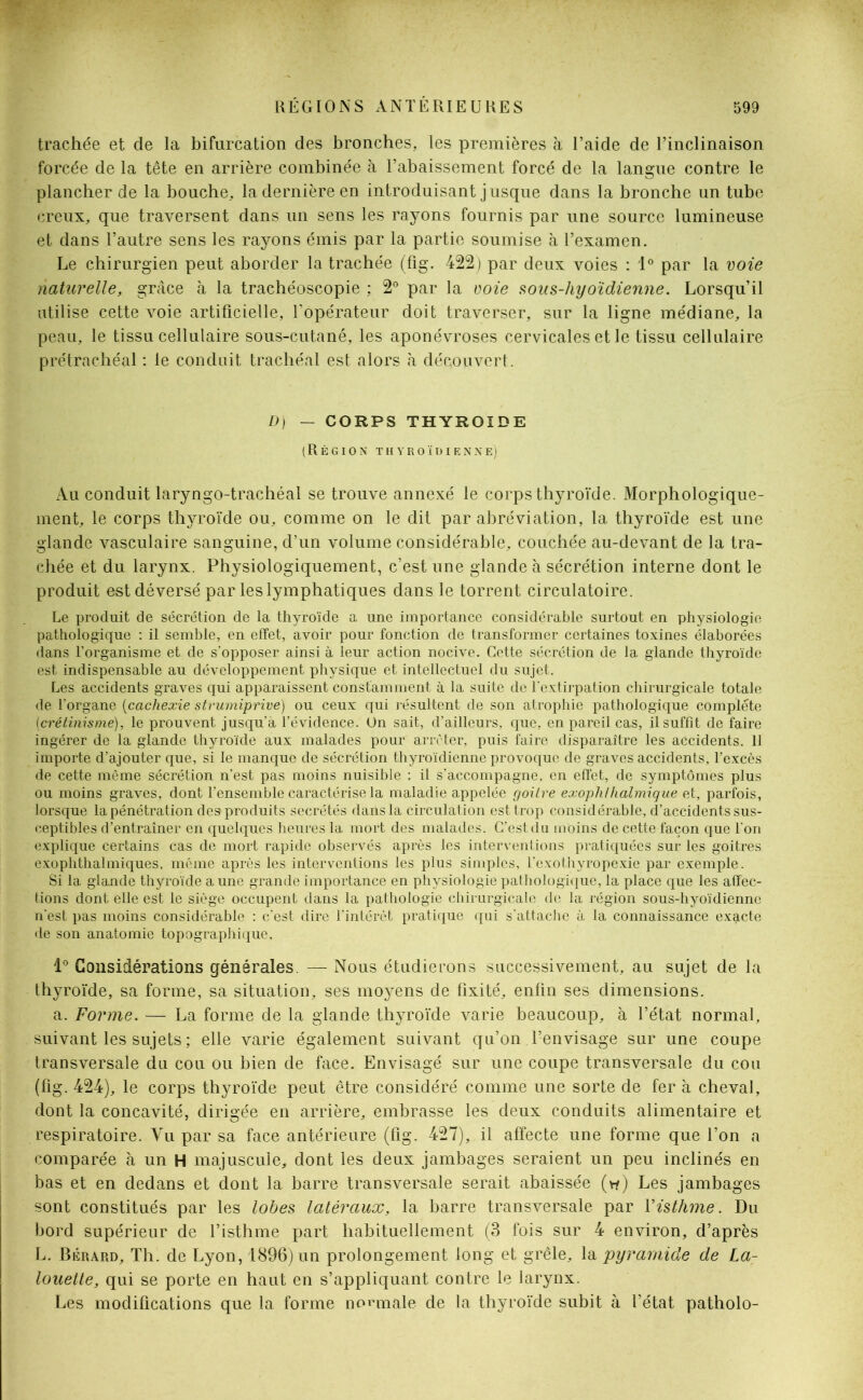 trachée et de la bifurcation des bronches, les premières à l’aide de l’inclinaison forcée de la tête en arrière combinée à l’abaissement forcé de la langue contre le plancher de la bouche, la dernière en introduisant jusque dans la bronche un tube creux, que traversent dans un sens les rayons fournis par une source lumineuse et dans l’autre sens les rayons émis par la partie soumise à l’examen. Le chirurgien peut aborder la trachée (fig. 422) par deux voies : 1° par la voie naturelle, grâce à la trachéoscopie ; 2° par la voie sous-hyoïdienne. Lorsqu’il utilise cette voie artificielle, l'opérateur doit traverser, sur la ligne médiane, la peau, le tissu cellulaire sous-cutané, les aponévroses cervicales et le tissu cellulaire prétrachéal : le conduit trachéal est alors à découvert. D) — CORPS THYROÏDE (Région thyroïdienne). Au conduit laryngo-trachéal se trouve annexé le corps thyroïde. Morphologique- ment, le corps thyroïde ou, comme on le dit par abréviation, la thyroïde est une glande vasculaire sanguine, d’un volume considérable, couchée au-devant de la tra- chée et du larynx. Physiologiquement, c’est une glande à sécrétion interne dont le produit est déversé par les lymphatiques dans le torrent circulatoire. Le produit de sécrétion de la thyroïde a une importance considérable surtout en physiologie pathologique : il semble, en effet, avoir pour fonction de transformer certaines toxines élaborées dans l’organisme et de s’opposer ainsi à leur action nocive. Cette sécrétion de la glande thyroïde est indispensable au développement physique et intellectuel du sujet. Les accidents graves qui apparaissent constamment à la suite de l’extirpation chirurgicale totale de l'organe (cachexie strumiprive) ou ceux qui résultent de son atrophie pathologique complète (crétinisme), le prouvent jusqu'à l’évidence. On sait, d’ailleurs, que, en pareil cas, il suffit de faire ingérer de la glande thyroïde aux malades pour arrêter, puis faire disparaître les accidents. Il importe d’ajouter que, si le manque de sécrétion thyroïdienne provoque de graves accidents, l’excès de cette même sécrétion n'est pas moins nuisible : il s’accompagne, en effet, de symptômes plus ou moins graves, dont l’ensemble caractérise la maladie appelée goitre exophfhalmigue et, parfois, lorsque la pénétration des produits secrétés dans la circulation est trop considérable, d’accidents sus- ceptibles d’entraîner en quelques heures la mort des malades. C’est du moins de cette façon que l'on explique certains cas de mort rapide observés après les interventions pratiquées sur les goitres exophthalmiques, même après les interventions les plus simples, l’exothyropexie par exemple. Si la glande thyroïde a une grande importance en physiologie pathologique, la place que les affec- tions dont elle est le siège occupent dans la pathologie chirurgicale de la région sous-hyoïdienne n'est pas moins considérable : c'est dire l’intérêt pratique qui s’attache à la connaissance exacte de son anatomie topographique. i° Considérations générales. —- Nous étudierons successivement, au sujet de la thyroïde, sa forme, sa situation, ses moyens de fixité, enfin ses dimensions. a. Forme. — La forme de la glande thyroïde varie beaucoup, à l’état normal, suivant les sujets ; elle varie également suivant qu’on l’envisage sur une coupe transversale du cou ou bien de face. Envisagé sur une coupe transversale du cou (fig. 424), le corps thyroïde peut être considéré comme une sorte de fer à cheval, dont la concavité, dirigée en arrière, embrasse les deux conduits alimentaire et respiratoire. Vu par sa face antérieure (fig. 427), il affecte une forme que l’on a comparée à un H majuscule, dont les deux jambages seraient un peu inclinés en bas et en dedans et dont la barre transversale serait abaissée (v*) Les jambages sont constitués par les lobes latéraux, la barre transversale par Xisthme. Du bord supérieur de l’isthme part habituellement (3 fois sur 4 environ, d’après L. Bérard, Th. de Lyon, 1896) un prolongement long et grêle, la pyramide de La- louette, qui se porte en haut en s’appliquant contre le larynx. Les modifications que la forme normale de la thyroïde subit à l’état patholo-