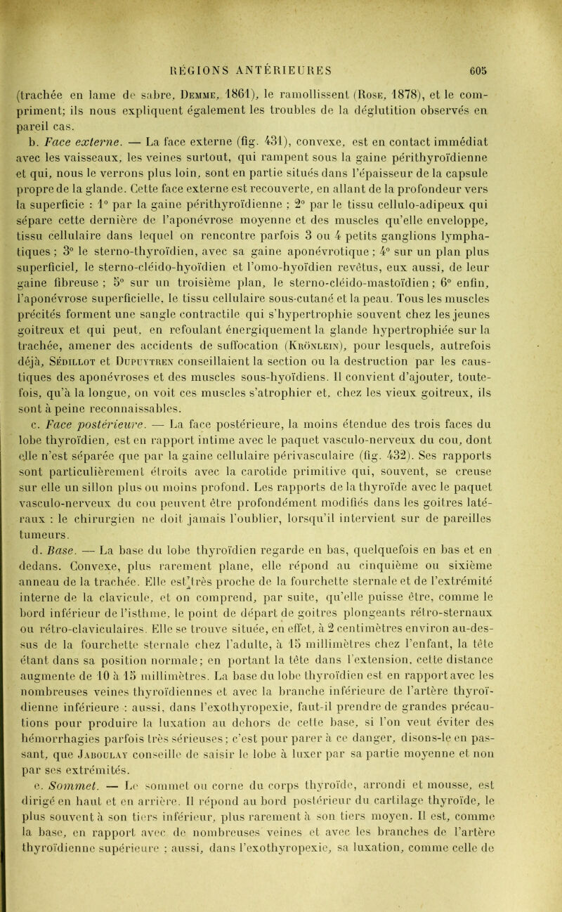 (trachée en lame de sabre, Demme, 1861), le ramollissent (Rose, 1878), et le com- priment; ils nous expliquent également les troubles de la déglutition observés en pareil cas. b. Face externe. — La face externe (fig. 431), convexe, est en contact immédiat avec les vaisseaux, les veines surtout, qui rampent sous la gaine périthyroïdienne et qui, nous le verrons plus loin, sont en partie situés dans l’épaisseur de la capsule propre de la glande. Cette face externe est recouverte, en allant de la profondeur vers la superficie : 1° par la gaine périthyroïdienne ; 2° par le tissu cellulo-adipeux qui sépare cette dernière de l’aponévrose moyenne et des muscles qu’elle enveloppe, tissu cellulaire dans lequel on rencontre parfois 3 ou 4 petits ganglions lympha- tiques ; 3° le sterno-thyroïdien, avec sa gaine aponévrotique ; 4° sur un plan plus superficiel, le sterno-cléido-hyoïdien et l’omo-hyoïdien revêtus, eux aussi, de leur gaine fibreuse ; 5° sur un troisième plan, le sterno-cléido-mastoïdien ; 6° enfin, l’aponévrose superficielle, le tissu cellulaire sous-cutané et la peau. Tous les muscles précités forment une sangle contractile qui s’hypertrophie souvent chez les jeunes goitreux et qui peut, en refoulant énergiquement la glande hypertrophiée sur la trachée, amener des accidents de suffocation (Krônlein), pour lesquels, autrefois déjà, Sédillot et Dupuytren conseillaient la section ou la destruction par les caus- tiques des aponévroses et des muscles sous-hyoïdiens. Il convient d’ajouter, toute- fois, qu’à la longue, on voit ces muscles s’atrophier et, chez les vieux goitreux, ils sont à peine reconnaissables. c. Face postérieure. — La face postérieure, la moins étendue des trois faces du lobe thyroïdien, est en rapport intime avec le paquet vasculo-nerveux du cou, dont ejle n’est séparée que par la gaine cellulaire périvasculaire (fig. 432). Ses rapports sont particulièrement étroits avec la carotide primitive qui, souvent, se creuse sur elle un sillon plus ou moins profond. Les rapports de la thyroïde avec le paquet vasculo-nerveux du cou peuvent être profondément modifiés dans les goitres laté- raux : le chirurgien ne doit jamais l’oublier, lorsqu’il intervient sur de pareilles tumeurs. d. Base.— La base du lobe thyroïdien regarde en bas, quelquefois en bas et en dedans. Convexe, plus rarement plane, elle répond au cinquième ou sixième anneau de la trachée. Elle est’très proche de la fourchette sternale et de l’extrémité interne de la clavicule, et on comprend, par suite, qu’elle puisse être, comme le bord inférieur de l’isthme, le point de départ de goitres plongeants rétro-sternaux ou rétro-claviculaires. Elle se trouve située, en effet, à 2 centimètres environ au-des- sus de la fourchette sternale chez l’adulte, à 15 millimètres chez l’enfant, la tête étant dans sa position normale; en portant la tête dans l’extension, cette distance augmente de 10 à 15 millimètres. La base du lobe thyroïdien est en rapport avec les nombreuses veines thyroïdiennes et avec la branche inférieure de l’artère thyroï- dienne inférieure : aussi, dans l’exothyropexie, faut-il prendre de grandes précau- tions pour produire la luxation au dehors de cette base, si l’on veut éviter des hémorrhagies parfois très sérieuses; c’est pour parer à ce danger, disons-le en pas- sant, que Jaboülay conseille de saisir le lobe à luxer par sa partie moyenne et non par ses extrémités. e. Sommet. — Le sommet ou corne du corps thyroïde, arrondi et mousse, est dirigé en haut et en arrière. Il répond au bord postérieur du cartilage thyroïde, le plus souvent à son tiers inférieur, plus rarement à son tiers moyen. Il est, comme la base, en rapport avec de nombreuses veines et avec les branches de l’artère thyroïdienne supérieure ; aussi, dans l’exothyropexie, sa luxation, comme celle de