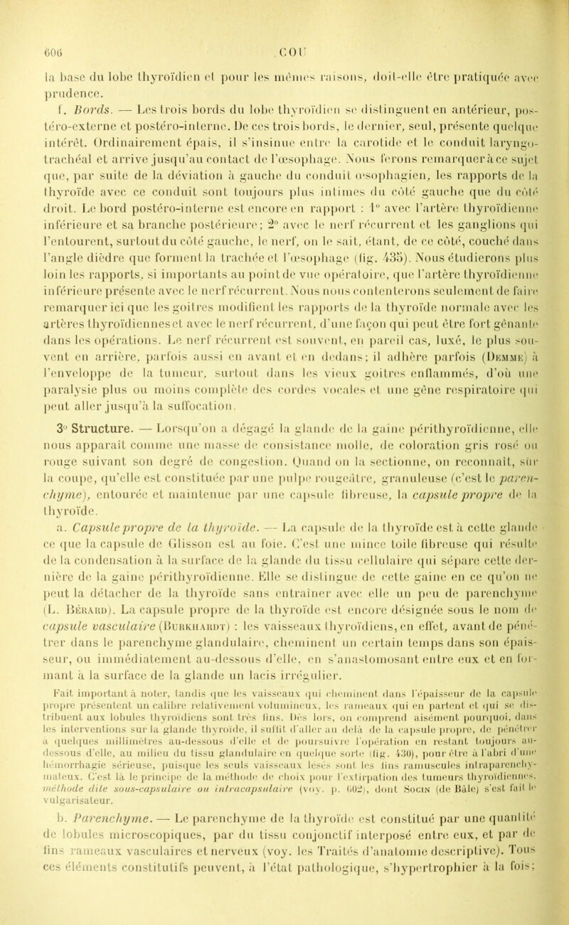 la base du lobe thyroïdien et pour les mêmes raisons, doit-elle être pratiquée avec prudence. f. Bords. — Les trois bords du lobe thyroïdien se distinguent en antérieur, pos- téro-externe et postéro-interne. De ces trois bords, le dernier, seul, présente quelque intérêt. Ordinairement épais, il s’insinue entre la carotide et le conduit laryngo- trachéal et arrive jusqu’au contact de l’œsophage. Nous ferons remarquer à ce sujet que, par suite de la déviation à gauche du conduit œsophagien, les rapports de la thyroïde avec ce conduit sont toujours plus intimes du coté gauche que du côté droit. Le bord postéro-interne est encore en rapport : 1° avec l’artère thyroïdienne inférieure et sa branche postérieure; 2° avec le nerf récurrent et les ganglions qui l’entourent, surtout du côté gauche, le nerf, on le sait, étant, de ce côté, couché dans l’angle dièdre que forment la trachée et l’œsophage (lig. 435). Nous étudierons plus loin les rapports, si importants au point de vue opératoire, que l’artère thyroïdienne inférieure présente avec le nerf récurrent. Nous nous contenterons seulement de faire remarquer ici que les goitres modifient les rapports de la thyroïde normale avec les artères thyroïdiennes et avec le nerf récurren t, d’une façon qui peut être fort gênante dans les opérations. Le nerf récurrent est souvent, en pareil cas, luxé, le plus sou- vent en arrière, parfois aussi en avant et en dedans; il adhère parfois (Demme) à l’enveloppe de la tumeur, surtout dans les vieux goitres enflammés, d’où une paralysie plus ou moins complète des cordes vocales et une gêne respiratoire qui peut aller jusqu’à la suffocation. 3° Structure. — Lorsqu’on a dégagé la glande de la gaine périthyroïdicnne, elle nous apparaît comme une masse de consistance molle, de coloration gris rosé ou rouge suivant son degré de congestion. Quand on la sectionne, on reconnaît, sur la coupe, qu’elle est constituée par une pulpe rougeâtre, granuleuse (c’est le paren- chyme), entourée et maintenue par une capsule fibreuse, la capsule propre de la thyroïde. a. Capsule propre de la thyroïde. — La capsule de la thyroïde est à cette glande ce que la capsule de Glisson est au foie. C’est une mince toile fibreuse qui résulte de la condensation à la surface de la glande du tissu cellulaire qui sépare cette der- nière de la gaine périthyroïdienne. Elle se distingue de cette gaine en ce qu’on ne peut la détacher de la thyroïde sans entraîner avec elle un peu de parenchyme (L. Bérard). La capsule propre de la thyroïde est encore désignée sous le nom de capsule vasculaire (Burkhardt) : les vaisseaux thyroïdiens, en effet, avant de péné - trer dans le parenchyme glandulaire, cheminent un certain temps dans son épais- seur, ou immédiatement au-dessous d’elle, en s’anastomosant entre eux et en for- mant à la surface de la glande un lacis irrégulier. Fait important à noter, tandis que les vaisseaux qui cheminent dans l'épaisseur de la capsule propre présentent un calibre relativement volumineux, les rameaux qui en partent et qui se dis- tribuent aux lobules thyroïdiens sont très lins. Dès lors, on comprend aisément pourquoi, dans les interventions sur la glande thyroïde, il sui'lit d'aller au delà de la capsule propre, de pénétrer à quelques millimètres au-dessous d’elle et de poursuivre l’opération en restant toujours au- dessous d'elle, au milieu du tissu glandulaire en quelque sorte (fîg. 430), pour être à l'abri d’une, hémorrhagie sérieuse, puisque les seuls vaisseaux lésés sont les lins ramuscules intraparenchy- mateux. C’est là le principe de la naéthode de choix pour l’extirpation des tumeurs thyroïdiennes, méthode dite sous-capsulaire ou intracapsulaire (voy. p. 00Ü;, dont Socin (de Bâle) s’est fait le vulgarisateur. b. Parenchyme. — Le parenchyme de la thyroïde est constitué par une quantité de lobules microscopiques, par du tissu conjonctif interposé entre eux, et par de fins rameaux vasculaires et nerveux (voy. les Traités d’anatomie descriptive). Tous ces éléments constitutifs peuvent, à l’état pathologique, s’hypertrophier à la fois;