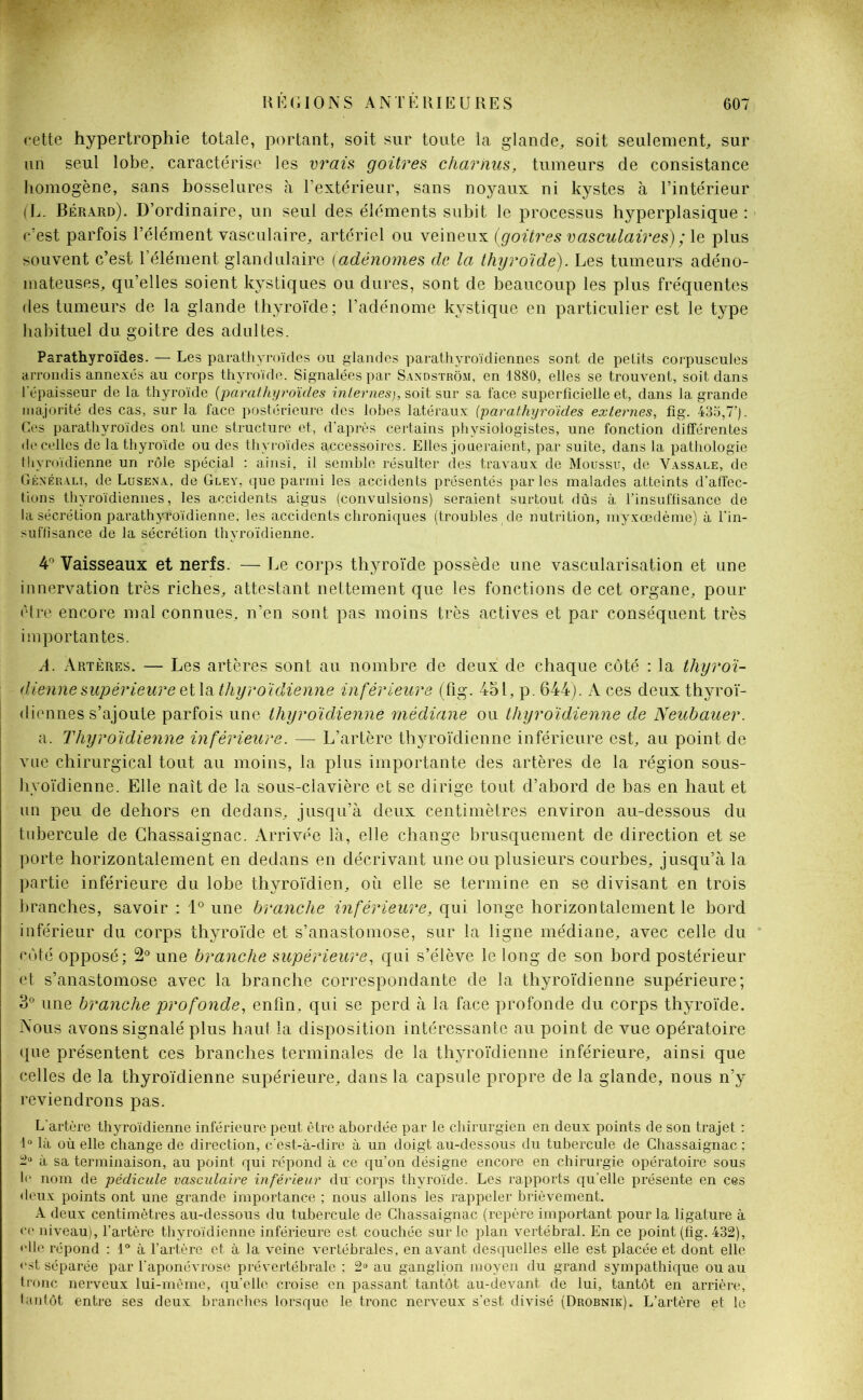 cette hypertrophie totale, portant, soit sur toute la glande, soit seulement, sur un seul lobe, caractérise les vrais goitres charnus, tumeurs de consistance homogène, sans bosselures à l’extérieur, sans noyaux ni kystes à l’intérieur (L. Bérard). D’ordinaire, un seul des éléments subit le processus hyperplasique : c’est parfois l’élément vasculaire, artériel ou veineux (goitres vasculaires) ; le plus souvent c’est l’élément glandulaire (adénomes de la thyroïde). Les tumeurs adéno- mateuses, qu’elles soient kystiques ou dures, sont de beaucoup les plus fréquentes des tumeurs de la glande thyroïde; l’adénome kystique en particulier est le type habituel du goitre des adultes. Parathyroïdes. — Les parathyroïdes ou glandes parathyroïdiennes sont de petits corpuscules arrondis annexés au corps thyroïde. Signalées par Sandstrôm, en 1880, elles se trouvent, soit dans l'épaisseur de la thyroïde (parathyroïdes internes), soit sur sa face superficielle et, dans la grande majorité des cas, sur la face postérieure des lobes latéraux (parathyroïdes externes, fig. 435,7’). Ces parathyroïdes ont une structure et, d’après certains physiologistes, une fonction différentes de celles de la thyroïde ou des thyroïdes accessoires. Elles joueraient, par suite, dans la pathologie thyroïdienne un rôle spécial : ainsi, il semble résulter des travaux de Moussu, de Vassale, de Générali, de Lusena, de Gley, que parmi les accidents présentés parles malades atteints d’affec- tions thyroïdiennes, les accidents aigus (convulsions) seraient surtout dûs à l’insuffisance de la sécrétion parathyroïdienne, les accidents chroniques (troubles,de nutrition, myxœdème) à l'in- suffisance de la sécrétion thyroïdienne. 4° Vaisseaux et nerfs. — Le corps thyroïde possède une vascularisation et une innervation très riches, attestant nettement que les fonctions de cet organe, pour être encore mal connues, n’en sont pas moins très actives et par conséquent très importantes. A. Artères. — Les artères sont au nombre de deux de chaque côté : la thyroï- : (.tiennesupérieure et la thyroïdienne inférieure (fig. 451, p. 644). A ces deux thyroï- diennes s’ajoute parfois une thyroïdienne médiane ou thyroïdienne de Neuhauer. a. Thyroïdienne inférieure. — L’artère thyroïdienne inférieure est, au point de vue chirurgical tout au moins, la plus importante des artères de la région sous- hyoïdienne. Elle naît de la sous-clavière et se dirige tout d’abord de bas en haut et un peu de dehors en dedans, jusqu’à deux centimètres environ au-dessous du tubercule de Ghassaignac. Arrivée là, elle change brusquement de direction et se porte horizontalement en dedans en décrivant une ou plusieurs courbes, jusqu’à la partie inférieure du lobe thyroïdien, où elle se termine en se divisant en trois branches, savoir : 1° une branche inférieure, qui longe horizontalement le bord inférieur du corps thyroïde et s’anastomose, sur la ligne médiane, avec celle du côté opposé; 2° une branche supérieure, qui s’élève le long de son bord postérieur et s’anastomose avec la branche correspondante de la thyroïdienne supérieure; 3° une branche profonde, enfin, qui se perd à la face profonde du corps thyroïde. Nous avons signalé plus haut la disposition intéressante au point de vue opératoire que présentent ces branches terminales de la thyroïdienne inférieure, ainsi que celles de la thyroïdienne supérieure, dans la capsule propre de la glande, nous n’y reviendrons pas. L'artère thyroïdienne inférieure peut être abordée par le chirurgien en deux points de son trajet : 1° là où elle change de direction, c'est-à-dire à un doigt au-dessous du tubercule de Chassaignac ; 2° à sa terminaison, au point qui répond à ce qu’on désigne encore en chirurgie opératoire sous If nom de pédicule vasculaire inférieur du corps thyroïde. Les rapports qu’elle présente en ces deux points ont une grande importance ; nous allons les rappeler brièvement. A deux centimètres au-dessous du tubercule de Ghassaignac (repère important pour la ligature à cr niveau), l’artère thyroïdienne inférieure est couchée sur le plan vertébral. En ce point (fig. 432), file répond : 1° à l’artère et à la veine vertébrales, en avant desquelles elle est placée et dont elle fst séparée par l'aponévrose prévertébrale ; 2° au ganglion moyen du grand sympathique ou au tronc nerveux lui-même, qu’elle croise en passant tantôt au-devant de lui, tantôt en arrière, tantôt entre ses deux branches lorsque le tronc nerveux s’est divisé (Drobnik). L’artère et le