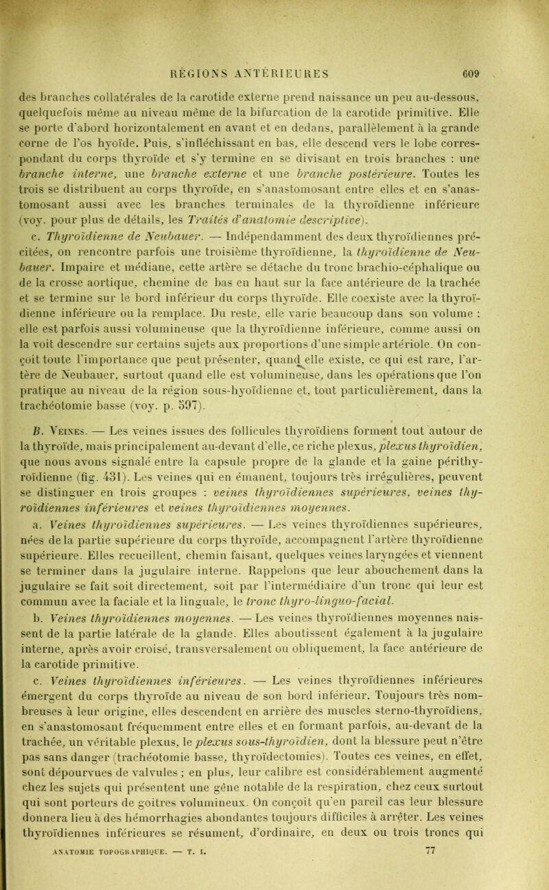 des branches collatérales de la carotide externe prend naissance un peu au-dessous, quelquefois même au niveau même de la bifurcation de la carotide primitive. Elle se porte d'abord horizontalement en avant et en dedans, parallèlement à la grande corne de l’os hyoïde. Puis, s’infléchissant en bas, elle descend vers le lobe corres- pondant du corps thyroïde et s’y termine en se divisant en trois branches : une branche interne, une branche externe et une branche postérieure. Toutes les trois se distribuent au corps thyroïde, en s’anastomosant entre elles et en s’anas- tomosant aussi avec les branches terminales de la thyroïdienne inférieure (voy. pour plus de détails, les Traités (Tanatomie descriptive). c. Thyroïdienne de Neubauer. — Indépendamment des deux thyroïdiennes pré- citées, on rencontre parfois une troisième thyroïdienne, la thyroïdienne de Neu- bauer. Impaire et médiane, cette artère se détache du tronc brachio-céphalique ou de la crosse aortique, chemine de bas en haut sur la face antérieure de la trachée et se termine sur le bord inférieur du corps thyroïde. Elle coexiste avec la thyroï- dienne inférieure ou la remplace. Du reste, elle varie beaucoup dans son volume : elle est parfois aussi volumineuse que la thyroïdienne inférieure, comme aussi on la voit descendre sur certains sujets aux proportions d’une simple artériole. On con- çoit toute l'importance que peut présenter, quand elle existe, ce qui est rare, l’ar- tère de Neubauer, surtout quand elle est volumineuse, dans les opérations que l’on pratique au niveau de la région sous-hyoïdienne et, tout particulièrement, dans la trachéotomie basse (voy. p. 597). B. Veines. — Les veines issues des follicules thyroïdiens forment tout autour de la thyroïde, mais principalement au-devant cl’elle, ce riche plexus, plexus thyroïdien, que nous avons signalé entre la capsule propre de la glande et la gaine périthy- roïdienne (fig. 431). Les veines qui en émanent, toujours très irrégulières, peuvent se distinguer en trois groupes : veines thyroïdiennes supérieures, veines thy- roïdiennes inférieures et veines thyroïdiennes moyennes. a. Veines thyroïdiennes supérieures. — Les veines thyroïdiennes supérieures, nées delà partie supérieure du corps thyroïde, accompagnent l’artère thyroïdienne supérieure. Elles recueillent, chemin faisant, quelques veines laryngées et viennent se terminer dans la jugulaire interne. Rappelons que leur abouchement dans la jugulaire se fait soit directement, soit par l’intermédiaire d’un tronc qui leur est commun avec la faciale et la linguale, le tronc thyro-linguo-facial. b. Veines thyroïdiennes moyennes. — Les veines thyroïdiennes moyennes nais- sent de la partie latérale de la glande. Elles aboutissent également à la jugulaire interne, après avoir croisé, transversalement ou obliquement, la face antérieure de la carotide primitive. c. Veines thyroïdiennes inférieures. —- Les veines thyroïdiennes inférieures émergent du corps thyroïde au niveau de son bord inférieur. Toujours très nom- breuses à leur origine, elles descendent en arrière des muscles sterno-thyroïdiens, en s’anastomosant fréquemment entre elles et en formant parfois, au-devant de la trachée, un véritable plexus, le plexus sous-thyroïdien, dont la blessure peut n’être pas sans danger (trachéotomie basse, thyroïdectomies). Toutes ces veines, en effet, sont dépourvues de valvules ; en plus, leur calibre est considérablement augmenté chez les sujets qui présentent une gêne notable de la respiration, chez ceux surtout qui sont porteurs de goitres volumineux. On conçoit qu'en pareil cas leur blessure donnera lieu à des hémorrhagies abondantes toujours difficiles à arrêter. Les veines thyroïdiennes inférieures se résument, d’ordinaire, en deux ou trois troncs qui 77 ANATOMIE TOPOGRAPHIQUE. — T. I.