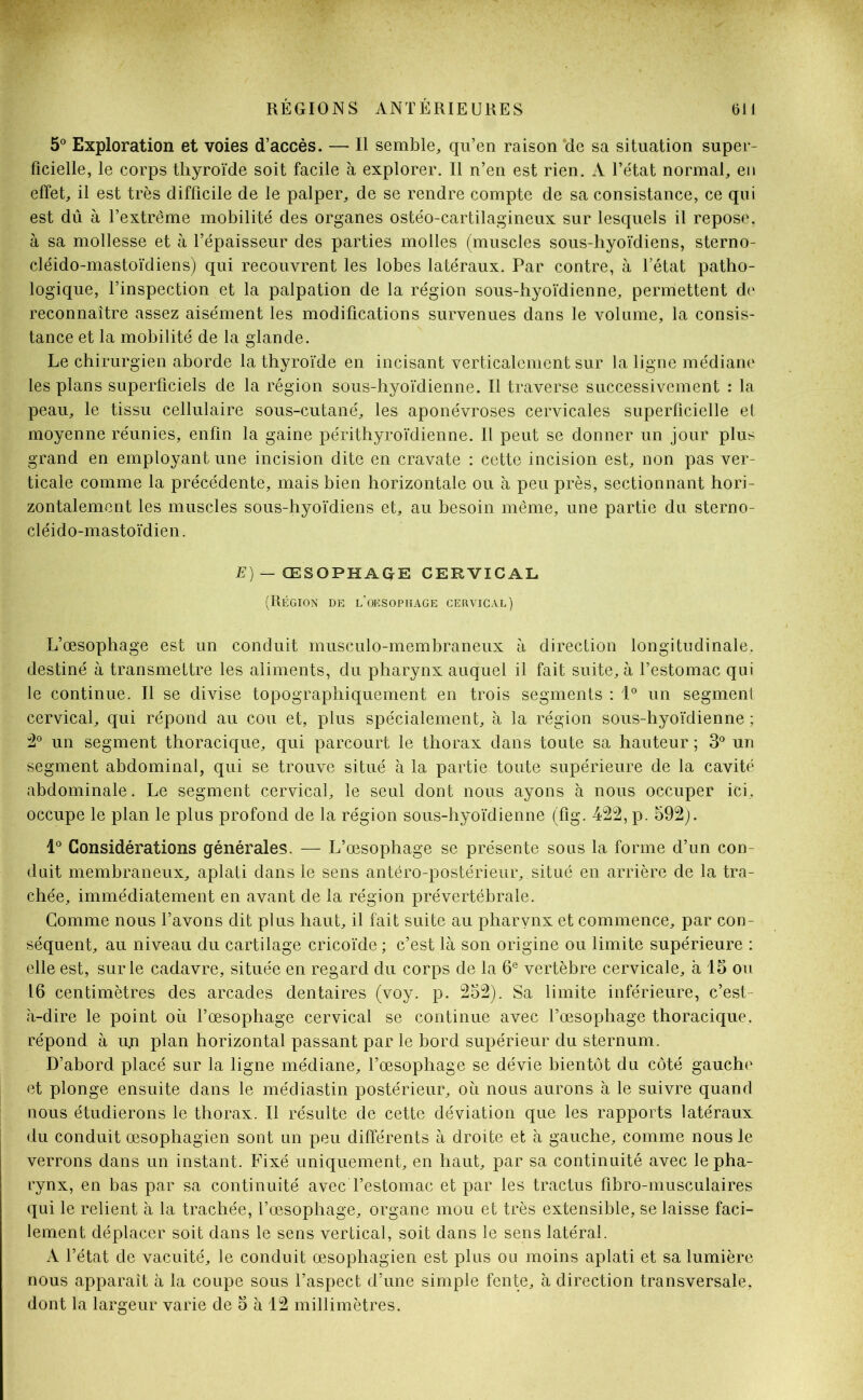 5° Exploration et voies d’accès. — Il semble, qu’en raison ‘de sa situation super- ficielle, le corps thyroïde soit facile à explorer. Il n’en est rien. A l’état normal, en effet, il est très difficile de le palper, de se rendre compte de sa consistance, ce qui est dû à l’extrême mobilité des organes ostéo-cartilagineux sur lesquels il repose, à sa mollesse et à l’épaisseur des parties molles (muscles sous-hyoïdiens, sterno- cléido-mastoïdiens) qui recouvrent les lobes latéraux. Par contre, à l’état patho- logique, l’inspection et la palpation de la région sous-hyoïdienne, permettent de reconnaître assez aisément les modifications survenues dans le volume, la consis- tance et la mobilité de la glande. Le chirurgien aborde la thyroïde en incisant verticalement sur la ligne médiane les plans superficiels de la région sous-hyoïdienne. Il traverse successivement : la peau, le tissu cellulaire sous-cutané, les aponévroses cervicales superficielle et moyenne réunies, enfin la gaine périthyroïdienne. Il peut se donner un jour plus grand en employant une incision dite en cravate : cette incision est, non pas ver- ticale comme la précédente, mais bien horizontale ou à peu près, sectionnant hori- zontalement les muscles sous-hyoïdiens et, au besoin même, une partie du sterno- cléido-mastoïdien . E) — ŒSOPHAGE CERVICAL (Région de l’oesophage cervical) L’œsophage est un conduit musculo-membraneux à direction longitudinale, destiné à transmettre les aliments, du pharynx auquel il fait suite, à l’estomac qui le continue. Il se divise topographiquement en trois segments : 1° un segment cervical, qui répond au cou et, plus spécialement, à la région sous-hyoïdienne ; 2° un segment thoracique, qui parcourt le thorax dans toute sa hauteur ; 3° un segment abdominal, qui se trouve situé à la partie toute supérieure de la cavité abdominale. Le segment cervical, le seul dont nous ayons à nous occuper ici. occupe le plan le plus profond de la région sous-hyoïdienne (fig. 422, p. 592). 1° Considérations générales. — L’œsophage se présente sous la forme d’un con- duit membraneux, aplati dans le sens antéro-postérieur, situé en arrière de la tra- chée, immédiatement en avant de la région prévertébrale. Gomme nous l’avons dit plus haut, il fait suite au pharynx et commence, par con- séquent, au niveau du cartilage cricoïde ; c’est là son origine ou limite supérieure : elle est, sur le cadavre, située en regard du corps de la 6e vertèbre cervicale, à 15 ou 16 centimètres des arcades dentaires (voy. p. 252). Sa limite inférieure, c’est- à-dire le point où l’œsophage cervical se continue avec l’œsophage thoracique, répond à uji plan horizontal passant par le bord supérieur du sternum. D’abord placé sur la ligne médiane, l’œsophage se dévie bientôt du côté gauche et plonge ensuite dans le médiastin postérieur, où nous aurons à le suivre quand nous étudierons le thorax. Il résulte de cette déviation que les rapports latéraux du conduit œsophagien sont un peu différents à droite et à gauche, comme nous le verrons dans un instant. Fixé uniquement, en haut, par sa continuité avec le pha- rynx, en bas par sa continuité avec l’estomac et par les tractus fibro-musculaires qui le relient à la trachée, l’œsophage, organe mou et très extensible, se laisse faci- lement déplacer soit dans le sens vertical, soit dans le sens latéral. A l’état de vacuité, le conduit œsophagien est plus ou moins aplati et sa lumière nous apparaît à la coupe sous l’aspect d’une simple fente, à direction transversale, dont la largeur varie de 5 à 12 millimètres.