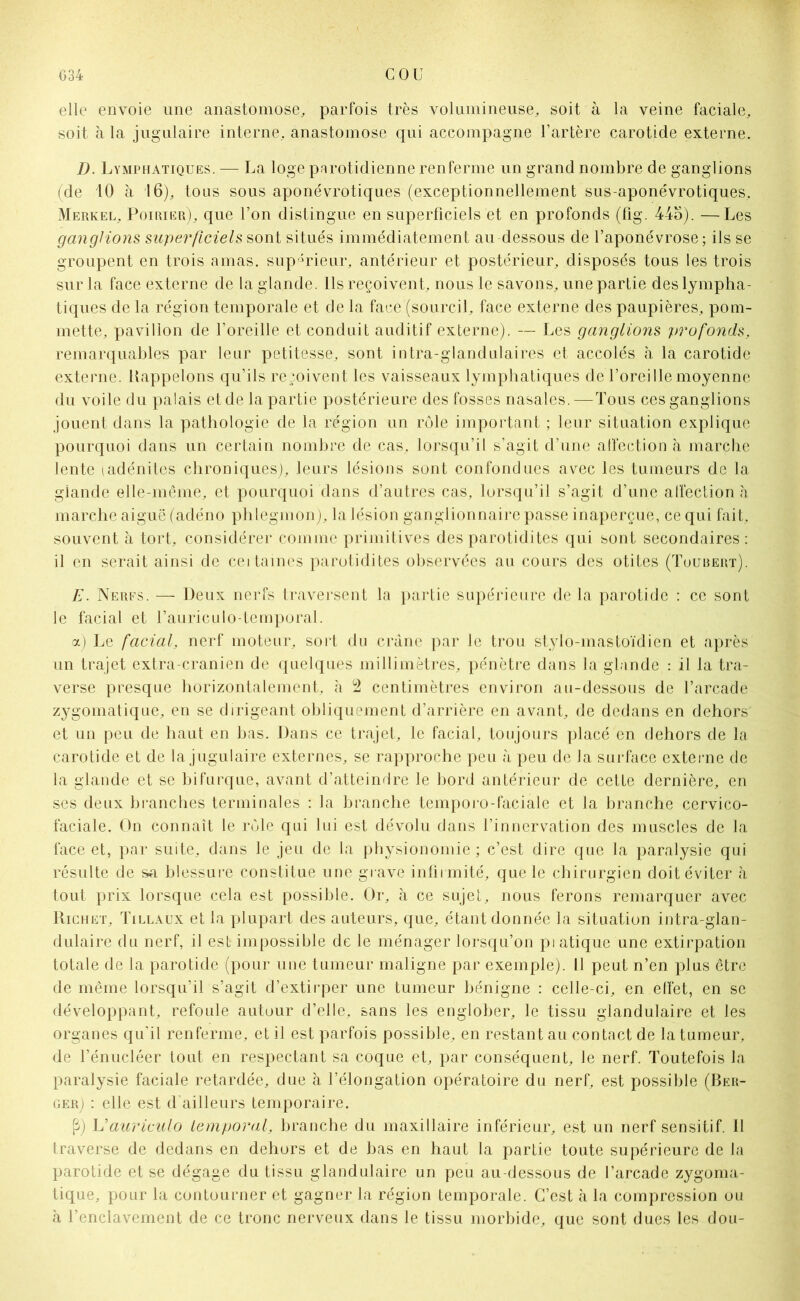 elle envoie une anastomose, parfois très volumineuse, soit à la veine faciale, soit à la jugulaire interne, anastomose qui accompagne l’artère carotide externe. D. Lymphatiques. — La loge parotidienne renferme un grand nombre de ganglions (de 10 à 16), tous sous aponévrotiques (exceptionnellement sus-aponévrotiques, Merkel, Poirier), que l’on distingue en superficiels et en profonds (fig. 446). —Les ganglions superficiels sont situés immédiatement au dessous de l’aponévrose; ils se groupent en trois amas, supérieur, antérieur et postérieur, disposés tous les trois sur la face externe de la glande. Ils reçoivent, nous le savons, une partie des lympha- tiques de la région temporale et de la face (sourcil, face externe des paupières, pom- mette, pavillon de l’oreille et conduit auditif externe). — Les ganglions profonds, remarquables par leur petitesse, sont intra-glandulaires et accolés à la carotide externe. Bappelons qu’ils reçoivent les vaisseaux lymphatiques de l’oreille moyenne du voile du palais et de la partie postérieure des fosses nasales.—Tous ces ganglions jouent dans la pathologie de la région un rôle important ; leur situation explique pourquoi dans un certain nombre de cas, lorsqu’il s’agit d’une affection à marche lente (adénites chroniques), leurs lésions sont confondues avec les tumeurs de la glande elle-même, et pourquoi dans d’autres cas, lorsqu’il s’agit d’une affection à marche aiguë (adéno phlegmon), la lésion ganglionnaire passe inaperçue, ce qui fait, souvent à tort, considérer comme primitives des parotidites qui sont secondaires: il en serait ainsi de ceitaines parotidites observées au cours des otites (Toubert). E. Nerfs. — Deux nerfs traversent la partie supérieure de la parotide : ce sont le facial et l’auriculo-temporal. a) Le facial, nerf moteur, sort du crâne par le trou stylo-mastoïdien et après un trajet extra-cranien de quelques millimètres, pénètre dans la glande : il la tra- verse presque horizontalement, à 2 centimètres environ au-dessous de l’arcade zygomatique, en se dirigeant obliquement d’arrière en avant, de dedans en dehors et un peu de haut en bas. Dans ce trajet, le facial, toujours placé en dehors de la carotide et de la jugulaire externes, se rapproche peu à peu de la surface externe de la glande et se bifurque, avant d’atteindre le bord antérieur de cette dernière, en ses deux branches terminales : la branche temporo-faciale et la branche cervico- faciale. On connaît le rôle qui lui est dévolu dans l’innervation des muscles de la face et, par suite, dans le jeu de la physionomie ; c’est dire que la paralysie qui résulte de sa blessure constitue une grave infirmité, que le chirurgien doit éviter à tout prix lorsque cela est possible. Or, à ce sujet, nous ferons remarquer avec Richet, Tillaux et la plupart des auteurs, que, étant donnée la situation intra-glan- dulaire du nerf, il est impossible de le ménager lorsqu’on pi atique une extirpation totale de la parotide (pour une tumeur maligne par exemple). Il peut n’en plus être de même lorsqu’il s’agit d’extirper une tumeur bénigne : celle-ci, en effet, en se développant, refoule autour d’elle, sans les englober, le tissu glandulaire et les organes qu’il renferme, et il est parfois possible, en restant au contact de la tumeur, de l’énueléer tout en respectant sa coque et, par conséquent, le nerf. Toutefois la paralysie faciale retardée, due à l’élongation opératoire du nerf, est possible (Ber- ger) : elle est d'ailleurs temporaire. P) Uauriculo temporal, branche du maxillaire inférieur, est un nerf sensitif. 11 traverse de dedans en dehors et de bas en haut la partie toute supérieure de la parotide et se dégage du tissu glandulaire un peu au-dessous de l’arcade zygoma- tique, pour la contourner et gagner la région temporale. C’est à la compression ou à l’enclavement de ce tronc nerveux dans le tissu morbide, que sont dues les dou-
