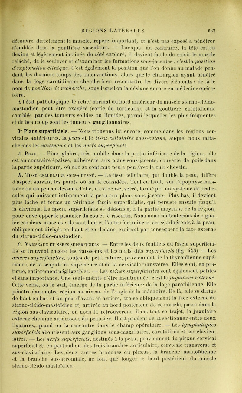 découvre directement le muscle, repère important, et n’est pas exposé à pénétrer d’emblée dans la gouttière vasculaire. — Lorsque, au contraire, la tête est,en flexion et légèrement inclinée du côté exploré, il devient facile de saisir le muscle relâché, de le soulever et d’examiner les formations sous-jacentes : c’est la position (Xexploration clinique. C’est également la position que l’on donne au malade pen- dant les derniers temps des interventions, alors que le chirurgien ayant pénétré dans la loge carotidienne cherche à en reconnaître les divers éléments : de là le nom de position de recherche, sous lequel on la désigne encore en médecine opéra- toire. ^ A l’état pathologique, le relief normal du bord antérieur du muscle sterno-cléido- mastoïdien peut être exagéré (corde du torticolis), et la gouttière carotidienne comblée par des tumeurs solides ou liquides, parmi lesquelles les plus fréquentes et de beaucoup sont les tumeurs ganglionnaires. 3° Plans superficiels. —;Nous trouvons ici encore, comme dans les régions cer- vicales antérieures, \& peau eï le tissu cellulaire sous-cutané, auquel nous ratta- cherons les vaisseaux et les nerfs superficiels. A. Peau. —Fine, glabre, très mobile dans la partie inférieure de la région, elle est au contraire épaisse, adhérente aux plans sous-jacents, couverte de poils dans la partie supérieure, où elle se continue peu à peu avec le cuir chevelu. B. Tissu cellulaire sous-cutané. — Le tissu cellulaire, qui double la peau, diffère d’aspect suivant les points où on le considère. Tout en haut, sur l’apophyse mas- toïde ou un peu au-dessous d’elle, il est dense, serré, formé par un système de trabé- cules qui unissent intimement la peau aux plans sous-jacents. Plus bas, il devient plus lâche et forme un véritable fascia superficialis, qui persiste ensuite jusqu’à la clavicule. Le fascia superficialis se dédouble, à la partie moyenne de la région, pour envelopper le peaucier du cou et le risorius. Nous nous contenterons de signa- ler ces deux muscles : ils sont l’un et l’autre fort minces, assez adhérents à la peau, obliquement dirigés en haut et en dedans, croisant par conséquent la face externe du sterno-cléido-mastoïdien. C. Vaisseaux et nerfs superficiels. — Entre les deux feuillets du fascia superficia- lis se trouvent encore les vaisseaux et les nerfs dits superficiels (fig. 448).—Les artères superficielles, toutes de petit calibre, proviennent de la thyroïdienne supé- rieure, de la scapulaire supérieure et de la cervicale transverse. Elles sont, en pra- tique, entièrement négligeables. — Les veines superficielles sont également petites et sans importance. Une seule mérite d’être mentionnée, c’est la jugulaire externe. Cette veine, on le sait, émerge de la partie inférieure de la loge parotidienne. Elle pénètre dans notre région au niveau de l’angle de la mâchoire. De là, elle se dirige de haut en bas et un peu d’avant en arrière, croise obliquement la face externe du sterno-cléido-mastoïdien et, arrivée au bord postérieur de ce muscle, passe dans la région sus-claviculaire, où nous la retrouverons. Dans tout ce trajet, la jugulaire externe chemine au-dessous du peaucier. Il est prudent de la sectionner entre deux ligatures, quand on la rencontre dans le champ opératoire. —Les lymphatiques superficiels aboutissent aux ganglions sous-maxillaires, carotidiens et sus-clavicu- laires. — Les nerfs superficiels, destinés à la peau, proviennent du plexus cervical superficiel et, en particulier, des trois branches auriculaire, cervicale transverse et sus-claviculaire: Les deux autres branches du plexus, la branche mastoïdienne et la branche sus-acromiale, ne font que longer le bord postérieur du muscle sterno-cléido-mastoïdien.