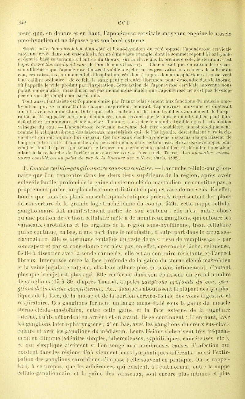 ment que, en dehors et en haut, l’aponévrose cervicale moyenne engaine le muscle omo-hyoïdien et ne dépasse pas son bord externe. Située entre l’omo-hyoïdien d’un côté et Fomo-hyoïdien du côté opposé, l’aponévrose cervicale moyenne revêt dans son ensemble la forme d’un vaste triangle, dont le sommet répond à l’os hyoïde et dont la base se termine à l'entrée du thorax, sur la clavicule, la première côte, le sternum : c’est Y aponévrose thoraco-hyoidienne de l’un de nous (Testut). —Chacun saitcpie, en raison des expan- sions fibreuses que l’aponévrose thoraco-hyoïdienne jette sur les gros vaisseaux veineux de la base du cou, ces vaisseaux, au moment de l’inspiration, résistent à la pression atmosphérique et conservent leur calibre ordinaire : de ce fait, le sang peut y circuler librement pour descendre dans le thorax, où l’appelle le vide produit par l’inspiration. Cette action de l’aponévrose cervicale moyenne nous paraît indiscutable, mais il n’en est pas moins indiscutable que l’aponévrose ne s’est pas dévelop- pée en vue de remplir un pareil rôle. Tout aussi fantaisiste est l'opinion émise par Richet relativement aux fonctions du muscle omo- hyoïdien qui, se contractant à chaque inspiration, tendrait l’aponévrose moyenne et dilaterait ainsi les veines en question. Outre que cette contraction des omo-hyoïdiens au moment de l’inspi- ration a été supposée mais non démontrée, nous savons que le muscle omo-hyoïdien peut faire défaut chez les animaux, et même chez l’homme, sans jeter le moindre trouble dans la circulation veineuse du cou. — L’aponévrose cervicale moyenne doit être considérée, morphologiquement, comme le reliquat fibreux des faisceaux musculaires qui, de l’os hyoïde, descendaient vers la cla- vicule et qui ont aujourd’hui disparu. Ces faisceaux cléido-hyoïdiens disparus' réapparaissent de temps à autre à titre d’anomalie : ils peuvent même, dans certains cas, être assez développés pour combler tout l’espace qui sépare le trapèze du sterno-cléido-mastoïdien et dérouter l’opérateur allant à la recherche de l’artère sous-clavière (voyez, à ce sujet, Testut. Les anomalies muscu- laires considérées au point de vue de la ligature des artères, Paris, 1892). b. Couche cellulo-ganglionnaire sous-musculaire. — La couche cellulo-ganglion- naire que l’on rencontre dans les deux tiers supérieurs de la région, après avoir enlevé le feuillet profond de la gaine du sterno-cléido-mastoïdien, ne constitue pas, à proprement parler, un plan absolument distinct du paquet vasculo-nerveux. En effet, tandis que tous les plans musculo-aponévrotiques précités représentent les plans de couverture de la grande loge trachélienne du cou (p. 549), cette nappe cellulo- ganglionnaire fait manifestement partie de son contenu : elle n’est autre chose qu’une portion de ce tissu cellulaire mêlé à de nombreux ganglions, qui entoure les vaisseaux carotidiens et les organes de la région sous-hyoïdienne, tissu cellulaire qui se continue, en bas, d’une part dans le médiastin, d’autre part dans le creux sus- claviculaire. Elle se distingue toutefois du reste de ce « tissu de remplissage » par son aspect et par sa consistance : ce n’est pas, en effet, une couche lâche, celluleuse, facile à dissocier avec la sonde cannelée; elle est au contraire résistante., et d’aspect fibreux. Interposée entre la face profonde de la gaine du sterno-cléido-mastoïdien et la veine jugulaire interne, elle leur adhère plus ou moins intimement, d’autant plus que le sujet est plus âgé. Elle renferme dans son épaisseur un grand nombre de ganglions (15 à 30, d’après Theile), appelés ganglions profonds du cou, gan- glions de la chaîne carotidienne, etc., auxquels aboutissent la plupart des lympha- tiques de la face, de la nuque et de la portion cervico-faciale des voies digestive et respiratoire. Ces ganglions forment un large amas étalé sous la gaine du muscle sterno-cléido-mastoïdien, entre cette gaine et la face externe de la jugulaire interne, qu’ils débordent en arrière et en avant. Ils se continuent : 1° en haut, avec les ganglions latéro-pharyngiens ; 2° en bas, avec les ganglions du creux sus-clavi- culaire et avec les ganglions du médiastin. Leurs lésions s’observent très fréquem- ment en clinique (adénites simples, tuberculeuses, syphilitiques, cancéreuses, etc.), ce qui s’explique aisément si l’on songe aux nombreuses causes d’infection qui existent dans les régions d’où viennent leurs lymphatiques afférents : aussi l’extir- pation des ganglions carotidiens s’impose-t-elle souvent en pratique. On se rappel- lera, à ce propos, que les adhérences qui existent, à l’état normal, entre la nappe cellulo-ganglionnaire et la gaine des vaisseaux, sont encore plus intimes et plus