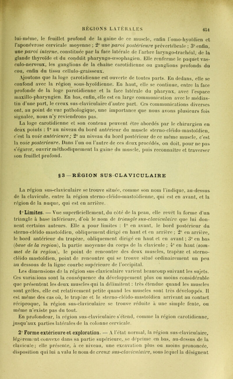 lui-même, le feuillet profond de la gaine de ce muscle, enfin l'omo-hyoïdien et l’aponévrose cervicale moyenne ; 2° une paroi postérieure prévertébrale ; 3° enfin, une paroi interne, constituée par la face latérale de l'arbre laryngo-trachéal, de la glande thyroïde et du conduit pharyngo-œsophagien. Elle renferme le paquet vas- culo-nerveux, les ganglions de la chaîne carotidienne ou ganglions profonds du cou, enfin du tissu cellulo-graisseux. Ajoutons que la loge çarotidienne est ouverte de toutes parts. En dedans, elle se confond avec la région sous-hyoïdienne. En haut, elle se continue, entre la face profonde de la loge parotidienne et la face latérale du pharynx, avec l’espace maxillo-pharvngien. En bas, enfin, elle est en large communication avec le médias- tin d’une part, le creux sus-claviculaire d’autre part. Ces communications diverses ont, au point de vue pathologique, une importance que nous avons plusieurs fois signalée, nous n’y reviendrons pas. La loge carotidienne et son contenu peuvent être abordés par le chirurgien en deux points : 1° au niveau du bord antérieur du muscle sterno-cléido-mastoïdien, c’est la voie antérieure; 2° au niveau du bord postérieur de ce même muscle, c’est la voie postérieure. Dans l’un ou l’autre de ces deux procédés, on doit, pour ne pas s’égarer, ouvrir méthodiquement la gaine du muscle, puis reconnaître et traverser son feuillet profond. §3—RÉGION SUS-CLAVICULAIRE La région sus-claviculaire se trouve située, comme son nom l’indique, au-dessus de la clavicule, entre la région sterno-cléido-mastoïdienne, qui est en avant, et la région de la nuque, qui est en arrière. 1° Limites. — Vue superficiellement, du coté de la peau, elle revêt la forme d’un triangle à base inférieure, d’où le nom de triangle sus-claviculaire que lui don- nent certains auteurs. Elle a pour limites : 1° en avant, le bord postérieur du sterno-cléido-mastoïdien, obliquement dirigé en haut et en arrière ; 2° en arrière, le bord antérieur du trapèze, obliquement dirigé en haut et en avant ; 3° en bas (base de la région), la partie moyenne du corps de la clavicule ; 4° en haut (som- met de la région), le point de rencontre des deux muscles, trapèze et sterno- cléido mastoïdien, point de rencontre qui se trouve situé ordinairement un peu au dessous de la ligne courbe supérieure de l’occipital. Les dimensions de la région sus-claviculaire varient beaucoup suivant les sujets. Ces variations sont la conséquence du développement plus ou moins considérable que présentent les deux muscles qui la délimitent : très étendue quand les muscles sont grêles, elle est relativement petite quand les muscles sont très développés. Il est même des cas où, le trapèze et le sterno-cléido-mastoïdien arrivant au contact réciproque, la région sus-claviculaire se trouve réduite à une simple fente, ou même n’existe pas du tout. En profondeur, la région sus-claviculaire s’étend, comme la région carotidienne, jusqu’aux parties latérales de la colonne cervicale. 2 Forme extérieure et exploration. — A l’état normal, la région sus-claviculaire, légèrement convexe dans sa partie supérieure,.se déprime en bas, au-dessus de la clavicule; elle présente, à ce niveau, une excavation plus ou moins prononcée, disposition qui lui a valu le nom de creux sus-claviculaire, sous lequel la désignent