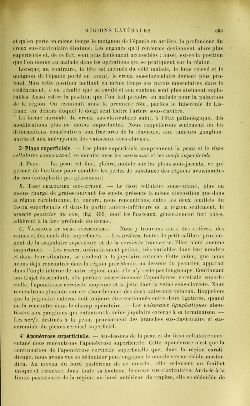 et qu’on porte en même temps le moignon de l’épaule en arrière, la profondeur du creux sus-claviculaire diminue. Les organes qu’il renferme deviennent alors plus superficiels et, de ce fait, sont plus facilement accessibles : aussi, est-ce la position que l’on donne au malade dans les opérations qui se pratiquent sur la région. Lorsque, au contraire, la tête est inclinée du côté malade, le bras relevé et le moignon de l’épaule porté en avant, le creux sus-claviculaire devient plus pro- fond. Mais cette position mettant en même temps ses parois musculaires dans le relâchement, il en résulte que sa cavité et son contenu sont plus aisément explo- rables. Aussi est-ce la position que l’on fait prendre au malade pour la palpation de la région. On reconnaît ainsi la première côte, parfois le tubercule de Lis- franc, en dehors duquel le doigt sent battre l’artère sous-clavière. La forme normale du creux sus claviculaire subit, à l’état pathologique, des modifications plus ou moins importantes. Nous rappellerons seulement ici les déformations consécutives aux fractures de la clavicule, aux tumeurs ganglion- naires et aux anévrysmes des vaisseaux sous-claviers. 3° Plans superficiels. — Les plans superficiels comprennent la peau et le tissu cellulaire sous-cutané, ce dernier avec les vaisseaux et les nerfs superficiels. A. Peau. — La peau est fine, glabre, mobile sur les plans sous-jacents, ce qui permet de l’utiliser pour combler les pertes de substance des régions avoisinantes du cou (autoplastie par glissement). B. Tissu cellulaire sous-cutané. — Le tissu cellulaire sous-cutané, plus ou moins chargé de graisse suivant les sujets, présente la même disposition que dans la région carotidienne. Ici encore, nous rencontrons, entre les deux feuillets du fascia superficialis et dans la partie antéro-inférieure de la région seulement, le muscle peaucier du cou, (fig. 455) dont les faisceaux, généralement fort pâles, .adhèrent à la face profonde du derme. C. Vaisseaux et nerfs superficiels. — Nous y trouvons aussi des artères, des veines et des nerfs dits superficiels. — Les artères, toutes de petit calibre; provien- nent de la scapulaire supérieure et de la cervicale transverse. Elles n’ont aucune importance. — Les veines, ordinairement petites, très variables dans leur nombre ■et dans leur situation, se rendent à la jugulaire externe. Cette veine, que nous avons déjà rencontrée dans la région précédente, au-dessous du peaucier, apparaît dans l’angle interne de notre région, mais elle n’y reste pas longtemps. Continuant son trajet descendant, elle perfore successivement l’aponévrose cervicale superfi- cielle, l’aponévrose cervicale moyenne et se jette dans la veine sous-clavière. Nous reviendrons plus loin sur cet abouchement des deux vaisseaux veineux. Rappelons que la jugulaire externe doit toujours être sectionnée entre deux ligatures, quand on la rencontre dans le champ opératoire. — Les vaisseaux lymphatiques abou- tissent aux ganglions qui entourent la veine jugulaire externe à sa terminaison. — Les nerfs, destinés à la peau, proviennent des branches sus-claviculaire et sus- ucromiale du plexus cervical superficiel. 4° Aponévrose superficielle. — Au-dessous de la peau et du tissu cellulaire sous- cutané nous rencontrons l’aponévrose superficielle. Cette aponévrose n’est que la continuation de l’aponévrose cervicale superficielle que, dans la région caroti- dienne, nous avons vue se dédoubler pour engainer le muscle sterno-cléido-mastoï- dien. Au niveau du bord postérieur de ce muscle, elle redevient un feuillet unique et recouvre, dans toute sa hauteur, le creux sus-claviculaire. Arrivée à la limite postérieure de la région, au bord antérieur du trapèze, elle se dédouble de