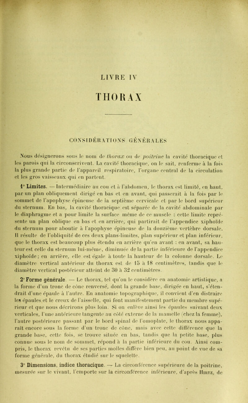 THORAX CONSIDÉRATIONS GÉNÉRALES Nous désignerons sous le nom de thorax ou de poitrine la cavité thoracique et les parois qui la circonscrivent. La cavité thoracique, on le sait, renferme à la fois la plus grande partie de l’appareil respiratoire, l’organe central de la circulation et les gros vaisseaux qui en partent. 1° Limites. —Intermédiaire au cou et à l’abdomen, le thorax est limité, en haut, par un plan obliquement dirigé en bas et en avant, qui passerait à la fois par le sommet de l’apophyse épineuse de la septième cervicale et par le bord supérieur du sternum. En bas, la cavité thoracique est séparée de la cavité abdominale par le diaphragme et a pour limite la surface même de ce muscle : cette limite repré- sente un plan oblique en bas et en arrière, qui partirait de l’appendice xiphoïde du sternum pour aboutir à l’apophyse épineuse de la douzième vertèbre dorsale. Il résulte de l’obliquité de ces deux plans-limites, plan supérieur et plan inférieur, que le thorax est beaucoup plus étendu en arrière qu’en avant : en avant, sa hau- teur est celle du sternum lui-même, diminuée delà partie inférieure de l’appendice xiphoïde; en arrière, elle est égale à toute la hauteur de la colonne dorsale. Le diamètre vertical antérieur du thorax est de 15 à 18 centimètres, tandis que le diamètre vertical postérieur atteint de 30 à 32 centimètres. 2° Forme générale — Le thorax, tel qu’on le considère en anatomie artistique, a la forme d’un tronc de cône renversé, dont la grande base, dirigée en liant, s’éten- drait d’une épaule à l’autre. En anatomie topographique, il convient d’en distraire les épaules et le creux de l’aisselle, qui font manifestement partie du membre supé- rieur et que nous décrirons plus loin. Si on enlève ainsi les épaules suivant deux verticales, l’une antérieure tangente au côté externe de la mamelle (chez la femme), l’autre postérieure passant par le bord spinal de l'omoplate, le thorax nous appa- raît encore sous la forme d'un tronc de cône, mais avec cette différence que la grande base, cette fois, se trouve située en bas, tandis que la petite base, plus connue sous le nom de sommet, répond à la partie inférieure du cou. Ainsi com- pris, le thorax revêtu de ses parties molles diffère bien peu, au point de vue de sa forme générale, du thorax étudié sur le squelette. 3° Dimensions, indice thoracique. —- La circonférence supérieure de la poitrine, mesurée sur le vivant, l'emporte sur la circonférence inférieure, d’après Hirtz, de
