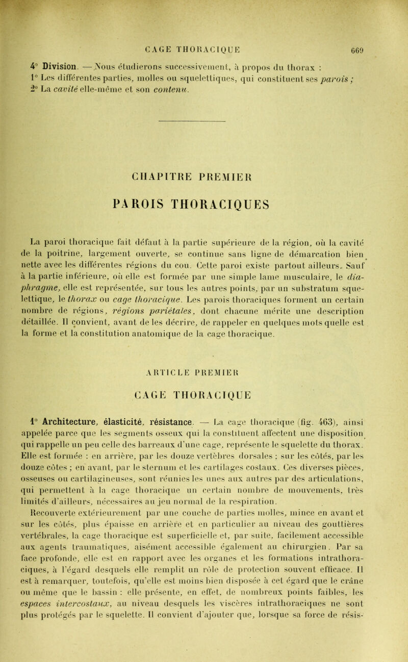 4° Division. —Nous étudierons successivement, à propos du thorax : 1° Les différentes parties, molles ou squelettiques, qui constituent ses parois ; 2° La cavité elle-même et son contenu. CHAPITRE PREMIER PAROIS THORACIQUES La paroi thoracique fait défaut à la partie supérieure de la région, où la cavité de la poitrine, largement ouverte, se continue sans ligne de démarcation bien nette avec les différentes régions du cou. Cette paroi existe partout ailleurs. Sauf à la partie inférieure, où elle est formée par une simple lame musculaire, le dia- phragme, elle est représentée, sur tous les autres points, par un substratum sque- lettique, le thorax ou cage thoracique. Les parois thoraciques forment un certain nombre de régions, régions pariétales, dont chacune mérite une description détaillée. Il convient, avant de les décrire, de rappeler en quelques mots quelle est la forme et la constitution anatomique de la cage thoracique. ARTICLE PREMIER CAGE THORACIQUE 1° Architecture, élasticité, résistance. — La cage thoracique (fig. 463), ainsi appelée parce que les segments osseux qui la constituent affectent une disposition qui rappelle un peu celle des barreaux d’une cage, représente le squelette du thorax. Elle est formée : en arrière, par les douze vertèbres dorsales ; sur les cotés, par les douze côtes ; en avant, par le sternum et les cartilages costaux. Ces diverses pièces, osseuses ou cartilagineuses, sont réunies les unes aux autres par des articulations, qui permettent à la cage thoracique un certain nombre de mouvements, très limités d’ailleurs, nécessaires au jeu normal de la respiration. Recouverte extérieurement par une couche de parties molles, mince en avant et sur les côtés, plus épaisse en arrière et en particulier au niveau des gouttières vertébrales, la cage thoracique est superficielle et, par suite, facilement accessible aux agents traumatiques, aisément accessible également au chirurgien. Par sa face profonde, elle est en rapport avec les organes et les formations intrathora- ciques, à l’égard desquels elle remplit un rôle de protection souvent efficace. Il est à remarquer, toutefois, qu’elle est moins bien disposée à cet égard que le crâne ou même que le bassin : elle présente, en effet, de nombreux points faibles, les espaces intercostaux, au niveau desquels les viscères intrathoraciques ne sont plus protégés par le squelette. Il convient d’ajouter que, lorsque sa force de résis-