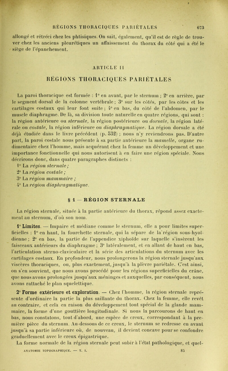 allongé et rétréci chez les phtisiques. On sait, également, qu’il est de règle de trou- ver chez les anciens pleurétiques un affaissement du thorax du côté qui a été le siège de l’épanchement. ARTICLE II RÉGIONS THORACIQUES PARIÉTALES La paroi thoracique est formée : 1° en avant, par le sternum ; 2° en arrière, par le segment dorsal de la colonne vertébrale ; 3° sur les côtés, par les côtes et les cartilages costaux qui leur font suite ; -4° en bas, du côté de l’abdomen, par le muscle diaphragme. De là, sa division toute naturelle en quatre régions, qui sont : la région antérieure ou sternale, la région postérieure ou dorsale, la région laté- rale ou costale, la région inférieure ou diaphragmatique : La région dorsale a été déjà étudiée dans le livre précédent (p. 332) ; nous n’y reviendrons pas. D’autre part, la paroi costale nous présente à sa partie antérieure la mamelle, organe ru- dimentaire chez l’homme, mais acquérant chez la femme un développement et une importance fonctionnelle qui nous autorisent à en faire une région spéciale. Nous décrirons donc, dans quatre paragraphes distincts : 1° La région sternale ; 2° La région costale ; 3° La région mammaire ; 4° La région diaphragmatique. § 1 —RÉGION STERNALE La région sternale, située à la partie antérieure du thorax, répond assez exacte- ment au sternum, d’où son nom. 1° Limites. — Impaire et médiane comme le sternum, elle a pour limites super- ficielles : 1° en haut, la fourchette sternale, qui la sépare de la'région sous-hyoï- dienne ; 2° en bas, la partie de l’appendice xiphoïde sur laquelle s’insèrent les faisceaux antérieurs du diaphragme; 3° latéralement, et en allant de haut en bas, l’articulation sterno-claviculaire et la série des articulations du sternum avec les cartilages costaux. En profondeur, nous prolongerons la région sternale jusqu’aux viscères thoraciques, ou, plus exactement, jusqu’à la plèvre pariétale. C’est ainsi, on s'en souvient, que nous avons procédé pour les régions superficielles du crâne, que nous avons prolongées jusqu’aux méninges et auxquelles, par conséquent, nous avons rattaché le plan squelettique. 2° Forme extérieure et exploration. — Chez l’homme, la région sternale repré- sente d’ordinaire la partie la plus saillante du thorax. Chez la femme, elle revêt au contraire, et cela en raison du développement tout spécial de la glande mam- maire, la forme d’une gouttière longitudinale. Si nous la parcourons de haut en bas, nous constatons, tout d'abord, une espèce de creux, correspondant à la pre- mière pièce du sternum. Au-dessous de ce creux, le sternum se redresse en avant jusqu’à sa partie inférieure où, de nouveau, il devient concave pour se confondre graduellement avec le creux épigastrique. La forme normale de la région sternale peut subir à l’état pathologique, et quel-