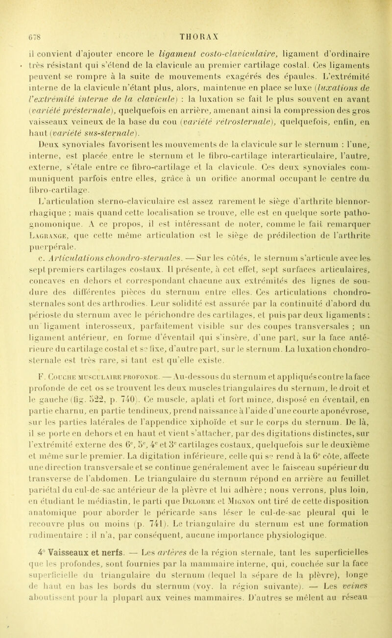 il convient d’ajouter encore le ligament costo-claviculaire, ligament d’ordinaire très résistant qui s’étend de la clavicule au premier cartilage costal. Ces ligaments peuvent se rompre à la suite de mouvements exagérés des épaules. L’extrémité interne de la clavicule n’étant plus, alors, maintenue en place se luxe (luxations de Vextrémité interne de la clavicule) : la luxation se fait le plus souvent en avant {variété présternale), quelquefois en arrière, amenant ainsi la compression des gros vaisseaux veineux de la base du cou {variété rétrosternale), quelquefois, enfin, en haut {variété sus-sternale). Deux synoviales favorisent les mouvements de la clavicule sur le sternum : l’une, interne, est placée entre le sternum et le fibro-cartilage interarticulaire, l’autre, externe, s’étale entre ce fibro-cartilage et la clavicule. Ces deux synoviales com- muniquent parfois entre elles, grâce à un orifice anormal occupant le centre du fibro-cartilage. L’articulation sterno-claviculaire est assez rarement le siège d’arthrite blennor- rhagique ; mais quand cette localisation se trouve, elle est en quelque sorte patho- gnomonique. A ce propos, il est intéressant de noter, comme le fait remarquer Lagrange, que cette même articulation est le siège de prédilection de l’arthrite puerpérale. c. Articulations chondro-sternales.—Sur les côtés, le sternum s’articule avec les. sept premiers cartilages costaux, il présente, à cet effet, sept surfaces articulaires, concaves en dehors et correspondant chacune aux extrémités des lignes de sou- dure des différentes pièces du sternum entre elles. Ces articulations chondro- sternales sont des arthrodies. Leur solidité est assurée par la continuité d’abord du périoste du sternum avec le périchondre des cartilages, et puis par deux ligaments : un ligament interosseux, parfaitement visible sur des coupes transversales ; un ligament antérieur, en forme d’éventail qui s’insère, d’une part, sur la face anté- rieure du cartilage costal et se fixe, d’autre part, sur le sternum. La luxation chondro- sternale est très rare, si tant est qu’elle existe. F. Couche musculaire profonde. —Au-dessous du sternum et appliqués contre la face- profonde de cet os se trouvent les deux muscles triangulaires du stern um, le droit et le gauche (fig. o22, p. 740). Ce muscle, aplati et fort mince, disposé en éventail, en partie charnu, en partie tendineux, prend naissance à l’aide d’une courte aponévrose, sur les parties latérales de l’appendice xiphoïde et sur le corps du sternum. De là, il se porte en dehors et en haut et vient s’attacher, par des digitations distinctes, sur l’extrémité externe des 6e, 5e, 4e et 3e cartilages costaux, quelquefois sur le deuxième et même sur le premier. La digitation inférieure, celle qui se rend à la 6e côte, affecte une direction transversale et se continue généralement avec le faisceau supérieur du transverse de l’abdomen. Le triangulaire du sternum répond en arrière au feuillet pariétal du cul-de-sac antérieur de la plèvre et lui adhère ; nous verrons, plus loin, en étudiant le médiastin, le parti que Delorme et Mignon ont tiré de cette disposition anatomique pour aborder le péricarde sans léser le cul-de-sac pleural qui le recouvre plus ou moins (p. 741). Le triangulaire du sternum est une formation rudimentaire : il n’a, par conséquent, aucune importance physiologique. 4° Vaisseaux et nerfs. — Les artères de la région sternale, tant les superficielles- que les profondes, sont fournies par la mammaire interne, qui, couchée sur la face superficielle du triangulaire du sternum (leqael la sépare de la plèvre), longe de haut en bas les bords du sternum (voy. la région suivante). — Les veines aboutissent pour la plupart aux veines mammaires. D’autres se mêlent au réseau