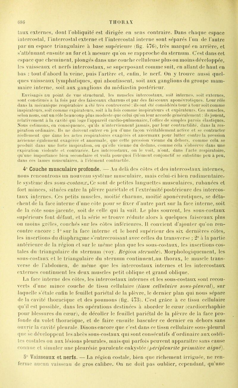 taux externes, dont l’obliquité est dirigée en sens contraire. Dans chaque espace intercostal, l’intercostal externe et l’intercostal interne sont séparés l’un de l’autre par un espace triangulaire à base supérieure (fig. 476), très marqué en arrière, et s’atténuant ensuite au far et à mesure qu'on se rapproche du sternum. C’est dans cet espace que cheminent, plongés dans une couche celluleuse plus ou moins développée, les vaisseaux et nerfs intercostaux, se superposant comme suit, en allant de haut en bas : tout d’abord la veine, puis l’artère et, enfin, le nerf. On y trouve aussi quel- ques vaisseaux lymphatiques, qui aboutissent, soit aux ganglions du groupe mam- maire interne, soit aux ganglions du médiastin postérieur. Envisagés au point de vue structural, les muscles intercostaux, soit internes, soit externes, sont constitués à la fois par des faisceaux charnus et par des faisceaux aponévrotiques. Leur rôle dans la mécanique respiratoire a été très controversé : ils ont été considérés tour à tour soit comme inspirateurs, soit comme expirateurs, soit à la fois comme inspirateurs et expirateurs. Ces muscles, selon nous, ont un rôle beaucoup plus modeste que celui qu’on leur accorde généralement : ils jouent, relativement à la cavité qui loge l’appareil cardio-pulmonaire, l'office de simples parois élastiques. Nous estimons, en conséquence, qu’ils n'interviennent jamais, par leur contractilité, dans la res- piration ordinaire. Ils ne doivent entrer en jeu d’une fa^on véritablement active et se contracter réellement que dans les actes respiratoires exagérés et anormaux pour lutter côntre la pression aérienne également exagérée et anormale, que cette pression vienne du dehors, comme cela se produit dans une forte inspiration, ou qu’elle vienne du dedans, comme cela s’observe dans une expiration violente et contrariée. Les intercostaux, on le voit, n’ont, dans l’acte respiratoire, qu’une importance bien secondaire et voilà pourquoi l’élément conjonctif se substitue peu à peu, dans ces lames musculaires, à l’élément contractile. 4° Couche musculaire profonde. — Au delà des côtes et des intercostaux internes, nous rencontrons un nouveau système musculaire, mais celui-ci bien rudimentaire* le système des sous-costciux. Ce sont de petites languettes musculaires, rubanées et fort minces, situées entre la plèvre pariétale et l’extrémité postérieure des intercos- taux internes. Ces petits muscles, moitié charnus, moitié aponévrotiques, se déta- chent de la face interne d’une côte pour se fixer d’autre part sur la face interne, soit de la côte sous-jacente, soit de celle qui la suit. Le plus souvent, les sous-costaux supérieurs font défaut, et la série se trouve réduite alors à quelques faisceaux plus ou moins grêles, couchés sur les côtes inférieures. Il convient d’ajouter qu’on ren- contre encore : 1° sur la face interne et le bord supérieur des six dernières côtes, les insertions du diaphragme s’entrecroisant avec celles du transverse ; 2° h la partie antérieure de la région et sur le même plan que les sous-costaux, les insertions cos- tales du triangulaire du sternum (voy. Région sternale). Morphologiquement, les sous-costaux et le triangulaire du sternum continuent.au thorax, le muscle trans- verse de l’abdomen, de même que les intercostaux internes et les intercostaux externes continuent les deux muscles petit oblique et grand oblique. La face interne des côtes, les intercostaux internes et les sous-costaux sont recou- verts d’une mince couche de tissu cellulaire (tissu cellulaire sous-pleural), sur laquelle s’étale enfin le feuillet pariétal de la plèvre, le dernier plan qui nous sépare de la cavité thoracique et des poumons (fig. 473). C’est grâce à ce tissu cellulaire qu’il est possible, dans les opérations destinées à aborder le cœur (cardiorrhaphie pour blessures du cœur), de décoller le feuillet pariétal de la plèvre de la face pro- fonde du volet thoracique, et de faire ensuite basculer ce dernier en dehors sans ouvrir la cavité pleurale. Disons encore que c’est dans ce tissu cellulaire sous-pleural que se développent les abcès sous-costaux qui sont consécutifs d’ordinaire aux ostéi- tes costales ou aux lésions pleurales, mais qui parfois peuvent apparaître sans cause connue et simuler une pleurésie purulente enkystée (pèripleurite primitive aiguë). 5° Vaisseaux et nerfs. — La région costale, bien que richement irriguée, ne ren- ferme aucun vaisseau de gros calibre. On ne doit pas oublier, cependant, qu’une
