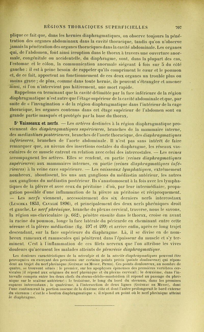 plique ce fait que, dans les hernies diaphragmatiques, on observe toujours la péné- tration des organes abdominaux dans la cavité thoracique, tandis qu’on n’observe jamais la pénétration des organes thoraciques dans la cavité abdominale. Les organes qui, de l’abdomen, font ainsi irruption dans le thorax à travers une ouverture anor- male, congénitale ou accidentelle, du diaphragme, sont, dans la plupart des cas, l’estomac et le côlon, la communication anormale siégeant 4 fois sur 5 du côté gauche : il est à peine besoin de rappeler qu’ils compriment le cœur et le poumon ■et, de ce fait, apportent au fonctionnement de ces deux organes un trouble plus ou moins gbave ; de plus, comme dans toute hernie, ils peuvent s’étrangler et amener ainsi, si l’on n’intervient pas hâtivement, une mort rapide. Rappelons en terminant que la cavité délimitée par la face inférieure de la région diaphragmatique n’est autre que l’étage supérieur de la cavité abdominale et que, par suite de « l’invagination » de la région diaphragmatique dans l’intérieur de la cage thoracique, les organes contenus dans cet étage supérieur de l’abdomen sont en grande partie masqués et protégés parla base du thorax. 5° Vaisseaux et nerfs. —- Les artères destinées à la région diaphragmatique pro- viennent des diaphragmatiques supérieures, branches de la mammaire interne, des mediastines postérieures, branches de l’aorte thoracique, des diaphragmatiques inférieures, branches de l’aorte abdominale. Il n’est pas sans intérêt de faire remarquer que, au niveau des insertions costales du diaphragme, les réseaux vas- culaires de ce muscle entrent en relation avec celui des intercostales. — Les veines accompagnent les artères. Elles se rendent, en partie (veines diaphragmatiques supérieures) aux mammaires internes, en partie (veines diaphragmatiques infé- rieures) à la veine cave supérieure. — Les vaisseaux lymphatiques, extrêmemeut nombreux, aboutissent, les uns aux ganglions du médiastin antérieur, les autres aux ganglions du médiastin postérieur. Ils s’anastomosent à la fois avec les lympha- tiques de la plèvre et avec ceux du péritoine : d’où, par leur intermédiaire, propa- gation possible d’une inflammation de la plèvre au péritoine et réciproquement. — Les nerfs viennent, accessoirement des six derniers nerfs intercostaux {Luschka 1853, Cavalié 1896), et principalement des deux nerfs phréniques droit et gauche. Le nerf phrénique, branche du plexus cervical, traverse, nous le savons, la région sus-claviculaire (p. 662), pénètre ensuite dans le thorax, croise en avant la racine du poumon, longe la face latérale du péricarde en cheminant entre cette séreuse et la plèvre médiastine (fig. 497 et 499) et arrive enfin, après ce long trajet «descendant, sur la face supérieure du diaphragme. Là, il se divise en de nom- breux rameaux et minuscules qui pénètrent dans l’épaisseur du muscle et s’y ter- minent. C’est à 1 inflammation de ces filets nerveux que l’on attribue les vives douleurs qu’accusent les malades atteints de pleurésie diaphragmatique. Les douleurs caractéristiques de la névralgie et de la névrite diaphragmatiques peuvent être provoquées en exerçant des pressions sur certains points précis (points douloureux) qui répon- dent au trajet du nerf phrénique (Guéneau deMussy, Peter). Ces points douloureux, au nombre de quatre, se trouvent situés : le premier, sur les apophyses épineuses des premières vertèbres cer- vicales (il répond aux origines du nerf phrénique et du plexus cervical): le deuxième, dans l’in- tervalle compris entre les deux chefs du sterno-cléido-mastoïdien (il répond au passage du phré- nique sur le scalène antérieur) ; le troisième, le long du bord du sternum, dans les premiers «espaces intercostaux ; le quatrième, à l’intersection de deux lignes (Guéneau de Mussy), dont l’une continuerait la portion osseuse de la dixième côte et dont l’autre prolongerait le bord externe du sternum : c’est le « bouton diaphragmatique ». il répond au point où le nerf phrénique atteint le diaphragme.