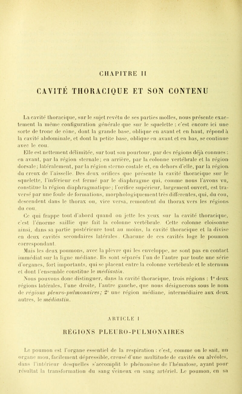 CAVITÉ THORACIQUE ET SON CONTENU La cavité thoracique, sur le sujet revêtu de ses parties molles, nous présente exac- tement la même configuration générale que sur le squelette : c’est encore ici une- sorte de tronc de cône, dont la grande base, oblique en avant et en haut, répond à la cavité abdominale, et dont la petite base, oblique en avant et en bas, se continue avec le cou. Elle est nettement délimitée, sur tout son pourtour, par des régions déjà connues en avant, par la région sternale; en arrière, par la colonne vertébrale et la région dorsale; latéralement, par la région sterno-costale et, en dehors d’elle, par la région, du creux de l’aisselle. Des deux orifices que présente la cavité thoracique sur le squelette, l’inférieur est fermé par le diaphragme qui, comme nous l’avons vu, constitue la région diaphragmatique; l’orifice supérieur, largement ouvert, est tra- versé par une foule de formations, morphologiquement très différentes, qui, du cou, descendent dans le thorax ou, vice versa, remontent du thorax vers les régions- du cou. Ce qui frappe tout d’abord quand on jette les yeux sur la cavité thoracique, c’est l’énorme saillie que fait la colonne vertébrale. Cette colonne cloisonne- ainsi, dans sa partie postérieure tout au moins, la cavité thoracique et la divise- en deux cavités secondaires latérales. Chacune de ces cavités loge le poumon correspondant. Mais les deux poumons, avec la plèvre qui les enveloppe, ne sont pas en contact immédiat sur la ligne médiane. Ils sont séparés l’un de l’autre par toute une série- d’organes, fort importants, qui se placent entre la colonne vertébrale et le sternum et dont l’ensemble constitue le médiastin. Nous pouvons donc distinguer, dans la cavité thoracique, trois régions : 1° deux régions latérales, l’une droite, l’autre gauche, que nous désignerons sous le nom de régions pleur o-pulmonair es ; 2° une région médiane, intermédiaire aux deux autres, le médiastin. ARTICLE I RÉGIONS PLEURO-PULMONAIRES Le poumon est l’organe essentiel de la respiration : c’est, comme on le sait, un organe mou, facilement dépressible, creusé d’une multitude de cavités ou alvéoles, dans l’intérieur desquelles s’accomplit le phénomène de l’hématose, ayant pour résultat la transformation du sang veineux en sang artériel. Le poumon, en sa