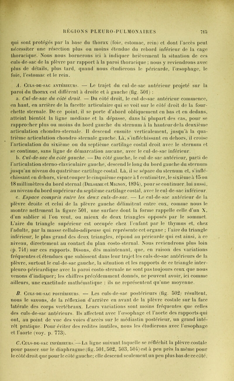 qui sont protégés par la base du thorax (foie, estomac, rein) et dont l’accès peut nécessiter une résection plus ou moins étendue du rebord inférieur de la cage thoracique. Nous nous bornerons ici à indiquer brièvement la situation de ces culs-de-sac de la plèvre par rapport à la paroi thoracique ; nous y reviendrons avec plus de détails, plus tard, quand nous étudierons le péricarde, l’œsophage, le foie, l’estomac et le rein. A. Culs-de-sac antérieurs. — Le trajet du cul-de-sac antérieur projeté sur la paroi du thorax est différent à droite et à gauche (fig. 501) : a. Cul-de-sac du côté droit. — Du côté droit, le cul-de-sac antérieur commence, en haut, en arrière de la facette articulaire qui se voit sur le côté droit de la four- chette sternale. De ce point, il se porte d’abord obliquement en bas et en dedans, atteint bientôt la ligne médiane et la dépasse, dans la plupart des cas, pour se rapprocher plus ou moins du bord gauche du sternum à la hauteur de la deuxième articulation chondro-sternale. Il descend ensuite verticalement, jusqu’à la qua- trième articulation chondro-sternale gauche. Là, s’infléchissant en dehors, il croise l’articulation du sixième ou du septième cartilage costal droit avec le sternum et se continue, sans ligne de démarcation aucune, avec le cul-de-sac inférieur. b. Cul-de-sac du côté gauche. — Du côté gauche, le cul-de-sac antérieur, parti de l’articulation sterno-claviculaire gauche, descend le long du bord gauche du sternum jusqu’au niveau du quatrième cartilage costal. Là, il se sépare du sternum et, s’inflé- chissant en dehors, vientcouper le cinquième espace à 1 centimètre, le sixième à 15 ou 18 millimètres du bord sternal (Delorme et Mignon, 1894), pour se continuer, lui aussi, au niveau du bord supérieur du septième cartilage costal, avec le cul-de-sac inférieur. c. Espace compris entre les deux culs-de-sac. — Le cul-de-sac antérieur de la plèvre droite et celui de la plèvre gauche délimitent entre eux, comme nous le montre nettement la figure 501, une surface dont la forme rappelle celle d’un X, d’un sablier si l’on veut, ou mieux de deux triangles opposés par le sommet. L’aire du triangle supérieur est occupée chez l’enfant par le thymus et, chez l’adulte, par la niasse cellulo-adipeuse qui représente cet organe ; l’aire du triangle inférieur, le plus grand des deux triangles, répond au péricarde qui est ainsi, à ce niveau, directement au contact du plan costo-sternal. Nous reviendrons plus loin (p. 741) sur ces rapports. Disons, dès maintenant, que, en raison des variations fréquentes et étendues que subissent dans leur trajet les culs-de-sac antérieurs de la plèvre, surtout le cul-de-sac gauche, la situation et les rapports de ce triangle inter- pleuro-péricardique avec la paroi costo-sternale ne sont pas toujours ceux que nous venons d’indiquer; les chiffres précédemment donnés, ne peuvent avoir, ici comme ailleurs, une exactitude mathématique : ils ne représentent qu’une moyenne. B. Culs-de-sac postérieurs. — Les culs-de-sac postérieurs (fig. 502) résultent, nous le savons/de la réflexion d’arrière en avant de la plèvre costale sur la face latérale des corps vertébraux. Leurs variations sont moins fréquentes que celles des culs-de-sac antérieurs. Ils affectent avec l’œsophage et l’aorte des rapports qui ont, au point de vue des voies d’accès sur le médiastin postérieur, un grand inté- rêt pratique. Pour éviter des redites inutiles, nous les étudierons avec l’œsophago et l’aorte (voy. p. 773). C. Culs-de-sac inférieurs. — La ligne suivant laquelle se réfléchit la plèvre costale pour passer sur le diaphragme (fig. 501, 502, 503, 504) est à peu près la même pour le côté droit que pour le côté gauche; elle descend seulement un peu plus bas de ce côté.