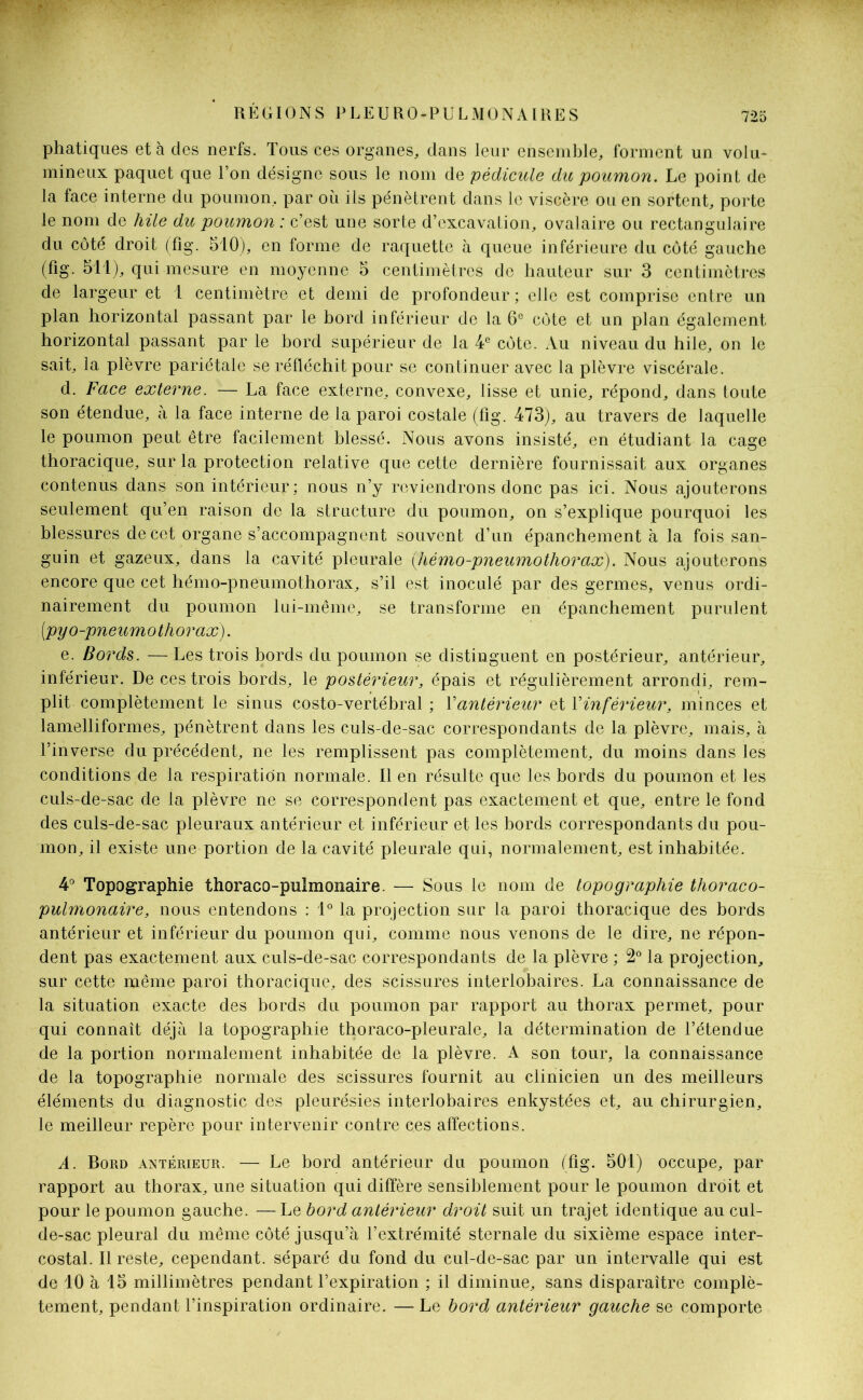 phatiques et à des nerfs. Tous ces organes, dans leur ensemble, forment un volu- mineux paquet que l’on désigne sous le nom de pédicule dit poumon. Le point de la face interne du poumon, par où ils pénètrent dans le viscère ou en sortent, porte le nom de hile du poumon : c’est une sorte d’excavation, ovalaire ou rectangulaire du côté droit (fig. 510), en forme de raquette à queue inférieure du côté gauche (fig. 511), qui mesure en moyenne 5 centimètres de hauteur sur 3 centimètres de largeur et 1 centimètre et demi de profondeur ; elle est comprise entre un plan horizontal passant par le bord inférieur de la 6e côte et un plan également horizontal passant par le bord supérieur de la 4e côte. Au niveau du hile, on le sait, la plèvre pariétale se réfléchit pour se continuer avec la plèvre viscérale. d. Face externe. — La face externe, convexe, lisse et unie, répond, dans toute son étendue, à la face interne de la paroi costale (fig. 473), au travers de laquelle le poumon peut être facilement blessé. Nous avons insisté, en étudiant la cage thoracique, sur la protection relative que cette dernière fournissait aux organes contenus dans son intérieur; nous n’y reviendrons donc pas ici. Nous ajouterons seulement qu’en raison de la structure du poumon, on s’explique pourquoi les blessures de cet organe s’accompagnent souvent d’un épanchement à la fois san- guin et gazeux, dans la cavité pleurale (hémo-pneumothorax). Nous ajouterons encore que cet hémo-pneumothorax, s’il est inoculé par des germes, venus ordi- nairement du poumon lui-même, se transforme en épanchement purulent [pyo-pneumo thorax). e. Bords. — Les trois bords du poumon se distinguent en postérieur, antérieur, inférieur. De ces trois bords, le postérieur, épais et régulièrement arrondi, rem- plit complètement le sinus costo-vertébral ; Xantérieur et Vinférieur, minces et lamelliformes, pénètrent dans les culs-de-sac correspondants de la plèvre, mais, à l’inverse du précédent, ne les remplissent pas complètement, du moins dans les conditions de la respiration normale. Il en résulte que les bords du poumon et les culs-de-sac de la plèvre ne se correspondent pas exactement et que, entre le fond des culs-de-sac pleuraux antérieur et inférieur et les bords correspondants du pou- mon, il existe une portion de la cavité pleurale qui, normalement, est inhabitée. 4° Topographie thoraco-pulmonaire. — Sous le nom de topographie thoraco- pulmonaire, nous entendons : 1° la projection sur la paroi thoracique des bords antérieur et inférieur du poumon qui, comme nous venons de le dire, ne répon- dent pas exactement aux culs-de-sac correspondants de la plèvre ; 2° la projection, sur cette même paroi thoracique, des scissures interlobaires. La connaissance de la situation exacte des bords du poumon par rapport au thorax permet, pour qui connaît déjà la topographie thoraco-pleurale, la détermination de l’étendue de la portion normalement inhabitée de la plèvre. A son tour, la connaissance de la topographie normale des scissures fournit au clinicien un des meilleurs éléments du diagnostic des pleurésies interlobaires enkystées et, au chirurgien, le meilleur repère pour intervenir contre ces affections. A. Bord antérieur. — Le bord antérieur du poumon (fig. 501) occupe, par rapport au thorax, une situation qui diffère sensiblement pour le poumon droit et pour le poumon gauche. —Le bord antérieur droit suit un trajet identique au cul- de-sac pleural du même côté jusqu’à l’extrémité sternale du sixième espace inter- costal. Il reste, cependant, séparé du fond du cul-de-sac par un intervalle qui est de 10 à 15 millimètres pendant l’expiration ; il diminue, sans disparaître complè- tement, pendant l’inspiration ordinaire. — Le bord antérieur gauche se comporte