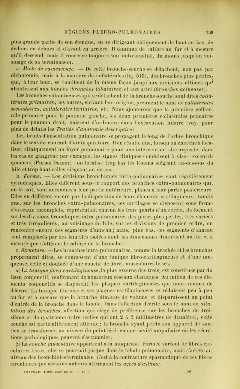 plus grande partie de son étendue, en se dirigeant obliquement de haut en bas, de dedans en dehors et d’avant en arrière. Il diminue de calibre au fur et à mesure qu'il descend, mais il conserve toujours son individualité, du moins jusqu’au voi- sinage de sa terminaison. a. Mode de ramescence. — De cette bronche-souche se détachent, non pas par dichotomie, mais à la manière de collatérales (fig. 513), des bronches plus petites, qui, à leur tour, se ramifient de la même façon jusqu’aux divisions ultimes qu* aboutissent aux lobules (bronches lobulaires) et aux acini (bronches acineuses). Les bronches volumineuses qui se détachent de la bronche-souche sont dites colla- térales primaires ; les autres, suivant leur origine, prennent le nom de collatérales secondaires, collatérales tertiaires, etc. Nous ajouterons que la première collaté- rale primaire pour le poumon gauche, les deux premières collatérales primaires pour le poumon droit, naissent d’ordinaire dans l’excavation hilaire (voy. pour plus de détails les Traités d'anatomie descriptive). Les bruits d’auscultation pulmonaire se propagent le long de l’arbre bronchique dans le sens du courant d’air inspiratoire. Il en résulte que, lorsqu’on cherche à loca- liser cliniquement un foyer pulmonaire pour une intervention chirurgicale, dans les cas de gangrène par exemple, les signes cliniques conduisent à viser excentri- quement (Pierre Delbet) : on localise trop bas les lésions siégeant au-dessous du hile et trop haut celles siégeant au-dessus. b. Forme. — Les divisions bronchiques intra-pulmonaires sont régulièrement cylindriques. Elles diffèrent sous ce rapport des bronches extra-pulmonaires qui, on le sait, sont arrondies à leur partie antérieure, planes à leur partie postérieure. Elles en diffèrent encore par la disposition de leurs éléments cartilagineux : tandis que, sur les bronches extra-pulmonaires, ces cartilages se disposent sous forme d’arceaux incomplets, représentant chacun les trois quarts d’un cercle, ils forment sur les divisions bronchiques intra-pulmonaires des pièces plus petites, très variées et très irrégulières; au voisinage du hile, sur les divisions de premier ordre, on rencontre encore des segments d’anneau ; mais, plus bas, ces segments d’anneau sont remplacés par des lamelles isolées dont les dimensions diminuent au fur et à mesure que s'atténue le calibre de la bronche. c. Structure. —Les bronches intra-pulmonaires, comme la trachée et les bronches proprement dites, se composent d’une tunique fibro-cartilagineuse et d’une mu- queuse, celle-ci doublée d’une couche dé fibres musculaires lisses. a) La tunique fibro-cartilagineuse,1a plus externe des trois, est constituée par du tissu conjonctif, renfermant de nombreux réseaux élastiques. Au milieu de ces élé- ments conjonctifs se disposent les plaques cartilagineuses que nous venons de décrire. La tunique fibreuse et ses plaques cartilagineuses se réduisent peu à peu au fur et à mesure que la bronche diminue de volume et disparaissent au point d’entrée de la bronche dans le lobule. Dans l’affection décrite sous le nom de dila- tation des bronches, affection qui siège de préférence sur les bronches de troi- sième et de quatrième ordre (celles qui ont 2 à 3 millimètres de diamètre), cette couche est particulièrement atteinte ; la bronche ayant perdu son appareil de sou- tien se transforme, au niveau du point lésé, en une cavité ampullaire où les sécré- tions pathologiques peuvent s’accumuler. (3) La couche musculaire appartient à la muqueuse. Formée surtout de fibres cir- culaires lisses, elle se poursuit jusque dans le lobule pulmonaire, mais s’arrête au niveau des bronchioles terminales. C’est à la contracture spasmodique de ces fibres circulaires que certains auteurs attribuent les accès d'asthme. ANATOMIE TOPOGRAPHIQUE. T. I. 92