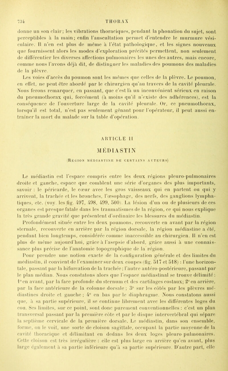 donne un son clair; les vibrations thoraciques, pendant la phonation du sujet, sont perceptibles à la main; enfin l’auscultation permet d’entendre le murmure vési- culaire. Il n’en est plus de même à l’état pathologique, et les signes nouveaux que fournissent alors les modes d’exploration précités permettent, non seulement de différentier les diverses affections pulmonaires les unes des autres, mais encore, comme nous l’avons déjà dit, de distinguer les maladies des poumons des maladies de la plèvre. Les voies d’accès du poumon sont les mêmes que celles de la plèvre. Le poumon, en effet, ne peut être abordé par le chirurgien qu’au travers de la cavité pleurale. Nous ferons remarquer, en passant, que c’est là un inconvénient sérieux en raison du pneumothorax qui, forcément (à moins qu’il n’existe des adhérences), est la conséquence de l’ouverture large de la cavité pleurale. Or, ce pneumothorax, lorsqu’il est total, n’est pas seulement gênant pour l’opérateur, il peut aussi en- traîner la mort du malade sur la table d’opération. ARTICLE II MÉDIASTIN (Région médiastine de certains auteurs) Le médiastin est l’espace compris entre les deux régions pleuro-pulmonaires droite et gauche, espace que comblent une série d’organes des plus importants, savoir : le péricarde, le cœur avec les gros vaisseaux qui en partent ou qui y arrivent, la trachée et les bronches, l’œsophage, des nerfs, des ganglions lympha- tiques, etc. (voy. les fig. 497, 498, 499, 500). La lésion d’un ou de plusieurs de ces organes est presque fatale dans les traumatismes de la région, ce qui nous explique la très grande gravité que présentent d’ordinaire les blessures du médiastin. Profondément située entre les deux poumons, recouverte en avant par la région sternale, recouverte en arrière par la région dorsale, la région médiastine a été, pendant bien longtemps, considérée comme inaccessible au chirurgien. Il n’en est plus de même aujourd’hui, grâce à l’asepsie d’abord, grâce aussi à une connais- sance plus précise de l’anatomie topographique de la région. Pour prendre une notion exacte de la configuration générale et des limites du médiastin, il convient de l’examiner sur deux coupes (fig. 517 et 518) : l’une horizon- tale, passant par la bifurcation de la trachée : l’autre antéro-postérieure, passant par le plan médian. Nous constatons alors que l’espace médiastinal se trouve délimité : l°en avant, par la face profonde du sternum et des cartilages costaux; 2° en arrière, par la face antérieure de la colonne dorsale ; 3° sur les côtés par les plèvres mé- diastines droite et gauche ; 4° en bas par le diaphragme. Nous constatons aussi que, à sa partie supérieure, il se continue librement avec les différentes loges du cou. Ses limites, sur ce point, sont donc purement conventionnelles : c’est un plan transversal passant par la première côte et par le disque intervertébral qui sépare la septième cervicale de la première dorsale. Le médiastin, dans son ensemble, forme, on le voit, une sorte de cloison sagittale, occupant la partie moyenne de la cavité thoracique et délimitant en dedans les deux loges pleuro pulmonaires. Cette cloison est très irrégulière : elle est plus large en arrière qu’en avant, plus large également à sa partie inférieure qu’à sa partie supérieure. D’autre part, elle