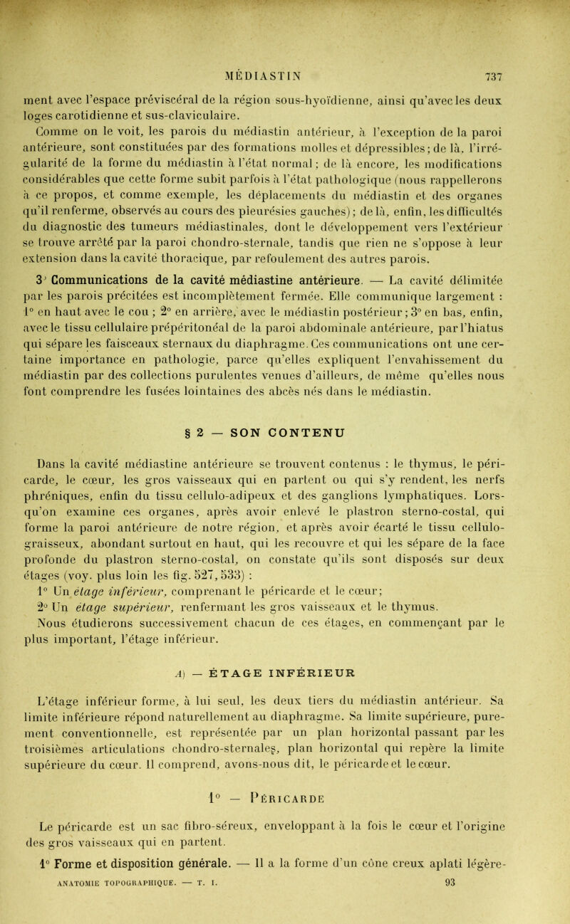 ment avec l’espace préviscéral de la région sous-hyoïdienne, ainsi qu’avec les deux loges carotidienne et sus-claviculaire. Gomme on le voit, les parois du médiastin antérieur, à l’exception de la paroi antérieure, sont constituées par des formations molles et dépressibles; de là, l’irré- gularité de la forme du médiastin à l’état normal ; de là encore, les modifications considérables que cette forme subit parfois à l’état pathologique (nous rappellerons à ce propos, et comme exemple, les déplacements du médiastin et des organes qu’il renferme, observés au cours des pleurésies gauches); delà, enfin, les difficultés du diagnostic des tumeurs médiastinales, dont le développement vers l’extérieur se trouve arrêté par la paroi chondro-sternale, tandis que rien ne s’oppose à leur extension dans la cavité thoracique, par refoulement des autres parois. 3 ’ Communications de la cavité médiastine antérieure. — La cavité délimitée par les parois précitées est incomplètement fermée. Elle communique largement : 1° en haut avec le cou ; 2° en arrière,'avec le médiastin postérieur ; 3° en bas, enfin, avec le tissu cellulaire prépéritonéal de la paroi abdominale antérieure, par l’hiatus qui sépare les faisceaux sternaux du diaphragme. Ces communications ont une cer- taine importance en pathologie, parce qu’elles expliquent l’envahissement du médiastin par des collections purulentes venues d’ailleurs, de même qu’elles nous font comprendre les fusées lointaines des abcès nés dans le médiastin. § 2 — SON CONTENU Dans la cavité médiastine antérieure se trouvent contenus : le thymus, le péri- carde, le cœur, les gros vaisseaux qui en partent ou qui s’y rendent, les nerfs phréniques, enfin du tissu cellulo-adipeux et des ganglions lymphatiques. Lors- qu’on examine ces organes, après avoir enlevé le plastron sterno-costal, qui forme la paroi antérieure de notre région, et après avoir écarté le tissu cellulo- graisseux, abondant surtout en haut, qui les recouvre et qui les sépare de la face profonde du plastron sterno-costal, on constate qu’ils sont disposés sur deux étages (voy. plus loin les fig. 527, 533) : 1° Un étage inférieur, comprenant le péricarde et le cœur; 2° Un étage supérieur, renfermant les gros vaisseaux et le thymus. Nous étudierons successivement chacun de ces étages, en commençant par le plus important, l’étage inférieur. A) — ÉTAGE INFÉRIEUR L’étasœ inférieur forme, à lui seul, les deux tiers du médiastin antérieur. Sa limite inférieure répond naturellement au diaphragme. Sa limite supérieure, pure- ment conventionnelle, est représentée par un plan horizontal passant par les troisièmes articulations chondro-sternaleg, plan horizontal qui repère la limite supérieure du cœur. 11 comprend, avons-nous dit, le péricarde et le cœur. 1° — Péricarde Le péricarde est un sac fibro-séreux, enveloppant à la fois le cœur et l’origine des gros vaisseaux qui en partent. 1° Forme et disposition générale. — 11 a la forme d’un cône creux aplati légère- ANATOMIE TOPOGRAPHIQUE. — T. I. 93