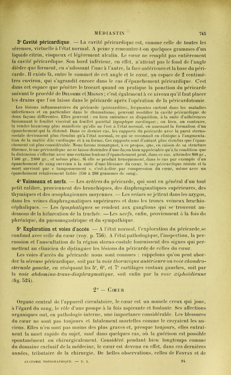 3° Cavité péricardique. —La cavité péricardique est, comme celle de toutes les séreuses, virtuelle à l’état normal. A peine y rencontre-t-on quelques grammes d’un liquide citrin, visqueux et légèrement alcalin. Le cœur ne remplit pas entièrement la cavité péricardique. Son bord inférieur, en effet, n’atteint pas le fond de l’angle dièdre que forment, en s’adossant l’une à l’autre, la face antérieure et la base dupéri- carde. Il existe là, entre le sommet de cet angle et le cœur, un espace de 2 centimè- tres environ, qui s’agrandit encore dans le cas d’épanchement péricardique. C’est dans cet espace que pénètre le trocart quand on pratique la ponction du péricarde suivant le procédé de Delorme et Mignon ; c’est également à ce niveau qu’il faut placer les drains que l'on laisse dans le péricarde après l’opération de la péricardotomie. Les lésions inflammatoires du péricarde (péricardites), fréquentes surtout dans les maladies infectieuses et en particulier dans le rhumatisme, peuvent modifier la cavité péricardique de deux façons différentes. Elles peuvent : ou bien entraîner sa disparition, à la suite d’adhérences fusionnant le feuillet viscéral au feuillet pariétal (symphyse cardiaque)-, ou bien, au contraire, la rendre beaucoup plus manifeste qu’elle ne l’est à l’état normal, on amenant la formation d’un épanchement qui la distend. Dans ce dernier cas, les rapports du péricarde avec la paroi sterno- costale deviennent plus étendus qu’à l’état normal, ce qui se reconnaît en clinique à l’augmenta- tion de la matité dite cardiaque et à sa forme. Ces rapports sont d’autant plus étendus que l’épan- chement est plus considérable. Nous ferons remarquer, à ce propos, que, en.raison de sa structure fibreuse, le sac péricardique ne se laisse distendre d une façon bien appréciable qu’à la condition que la distension s’effectue avec une certaine lenteur (l’épanchement peut, dans ce cas. atteindre 800 gr., 1 500 gr., 2 000 gr., et même plus). Si elle se produit brusquement, dans le cas par exemple d’un épanchement de sang survenu à la suite d’une blessure du cœur, le sac péricardique résiste et la mort survient par « tamponnement ». c’est-à-dire par compression du cœur, même avec un épanchement relativement faible (150 à 200 grammes de sang). 4° Vaisseaux et nerfs. — Les artères du péricarde, qui sont en général d’un tout petit calibre, proviennent des bronchiques, des diaphragmatiques supérieures, des thymiques et des œsophagiennes moyennes. — Les veines se jettent dans les azygos, dans les veines diaphragmatiques supérieures et dans les troncs veineux brachio- céphaliques. — Les lymphatiques se rendent aux ganglions qui se trouvent au- dessous de la bifurcation de la trachée. — Les nerfs, enfin, proviennent à la fois du phrénique, du pneumogastrique et du sympathique. 5° Exploration et voies d’accès. — A l’état normal, l’exploration du péricarde„se confond avec celle du cœur (voy. p. 756). A l’état pathologique, l’inspection, la per- cussion et l’auscultation de la région sterno-costale fournissent des signes qui per- mettent au clinicien de distinguer les lésions du péricarde de celles du cœur. Les voies d’accès du péricarde nous sont connues : rappelons qu’on peut abor- der la séreuse péricardique, soit par la voie thoracique antérieure ou voie chondro- sternale gauche, en réséquant les 5e, 6e, et 7e cartilages costaux gauches, soit par la voie abdomino-trans-diaphragmatique, soit enfin par la voie œiphoïdienne (fig. 524). 2° — Coeur Organe central de l’appareil circulatoire, le cœur est un muscle creux qui joue, à l’égard du sang, le rôle d’une pompe à la fois aspirante et foulante. Ses affections organiques ont, en pathologie interne, une importance considérable. Les blessures du cœur ne sont pas toujours et fatalement mortelles comme le croyaient les an- ciens. Elles n’en sont pas moins des plus graves et, presque toujours, elles entraî- nent la mort rapide du sujet, sauf dans quelques cas, où la guérison est possible spontanément ou chirurgicalement. Considéré pendant bien longtemps comme du domaine exclusif de la médecine, le cœur est devenu en effet, dans ces dernières années, tributaire de la chirurgie. De belles observations, celles de Fontan et de ANATOMIE TOPOGRAPHIQUE. — T. 1. 94
