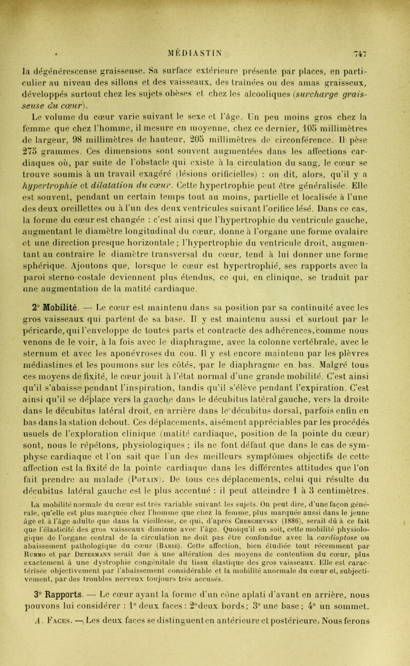 la dégénérescense graisseuse. Sa surface extérieure présente par places, en parti- culier au niveau des sillons et des vaisseaux, des traînées ou des amas graisseux, développés surtout chez les sujets obèses et chez les alcooliques (surcharge grais- seuse du cœur). Le volume du cœur varie suivant le sexe et l’âge. Un peu moins gros chez la femme que chez l’homme, il mesure en moyenne, chez ce dernier, 105 millimètres de largeur, 98 millimètres de hauteur, 205 millimètres de circonférence. Il pèse 275 grammes. Ces dimensions sont souvent augmentées dans les affections car- diaques où, par suite de l’obstacle qui existe à la circulation du sang, le cœur se trouve soumis à un travail exagéré (lésions orificielles) : on dit, alors, qu’il y a hypertrophie et dilatation du cœur. Cette hypertrophie peut être généralisée. Elle est souvent, pendant un certain temps tout au moins, partielle et localisée à l’une des deux oreillettes ou à l’un des deux ventricules suivant l’orifice lésé. Dans ce cas, la forme du cœur est changée : c’est ainsi que l’hypertrophie du ventricule gauche, augmentant le diamètre longitudinal du cœur, donne à l’organe une forme ovalaire et une direction presque horizontale ; l’hypertrophie du ventricule droit, augmen- tant au contraire le diamètre transversal du cœur, tend à lui donner une forme sphérique. Ajoutons que, lorsque le cœur est hypertrophié, ses rapports avec la paroi sterno-costale deviennent plus étendus, ce qui, en clinique, se traduit par une augmentation de la matité cardiaque. 2° Mobilité. — Le cœur est maintenu dans sa position par sa continuité avec les gros vaisseaux qui partent de sa base. Il y est maintenu aussi et surtout par le péricarde, qui l’enveloppe de toutes parts et contracte des adhérences, Comme nous venons de le voir, à la fois avec le diaphragme, avec la colonne vertébrale, avec le sternum et avec les aponévroses du cou. Il y est encore maintenu par les plèvres médiastines et les poumons sur les côtés, par le diaphragme en bas. Malgré tous ces moyens de fixité, le cœur jouit à l’état normal d’une grande mobilité. C’est ainsi qu’il s’abaisse-pendant l’inspiration, tandis qu’il s’élève pendant l’expiration. C’est ainsi qu’il se déplace vers la gauche dans le décubitus latéral gauche, vers la droite dans le décubitus latéral droit, en arrière dans le décubitus dorsal, parfois enfin en bas dans la station debout. Ces déplacements, aisément appréciables par les procédés usuels de l’exploration clinique (matité cardiaque, position de la pointe du cœur) sont, nous le répétons, physiologiques ; ils ne font défaut que dans le cas de sym- physe cardiaque et l’on sait que l'un des meilleurs symptômes objectifs de cette affection est la fixité de la pointe cardiaque dans les différentes attitudes que l’on fait prendre au malade (Potain). De tous ces déplacements, celui qui résulte du décubitus latéral gauche est le plus accentué : il peut atteindre 1 à 3 centimètres. La mobilité normale du cœur est très variable suivant les sujets. On peut dire, d’une façon géné- rale, qu’elle est plus marquée chez l’homme que chez la femme, plus marquée aussi dans le jeune âge et à l’âge adulte que dans la vieillesse, ce qui, d’après Cherchevsky (1886), serait dû à ce fait que l’élasticité des gros vaisseaux diminue avec l’âge. Quoiqu’il en soit, cette mobilité physiolo- gique de l’organe central de la circulation ne doit pas être confondue avec la cardioptose ou abaissement pathologique du cœur (Barié). Cette affection, bien étudiée tout récemment par Rummo et par Determann serait due à une altération des moyens de contention du cœur, plus exactement à une dystrophie congénitale du tissu élastique des gros vaisseaux. Elle est carac- térisée objectivement par l’abaissement considérable et la mobilité anormale du cœur et, subjecti- vement, par des troubles nerveux toujours très accusés. 3° Rapports. — Le cœur ayant la forme d’un cône aplati d’avant en arrière, nous pouvons lui considérer : 1° deux faces : 2°deux bords; 3° une base; 4° un sommet. A. Faces. — Les deux faces se distinguent en antérieure et postérieure. Nous ferons