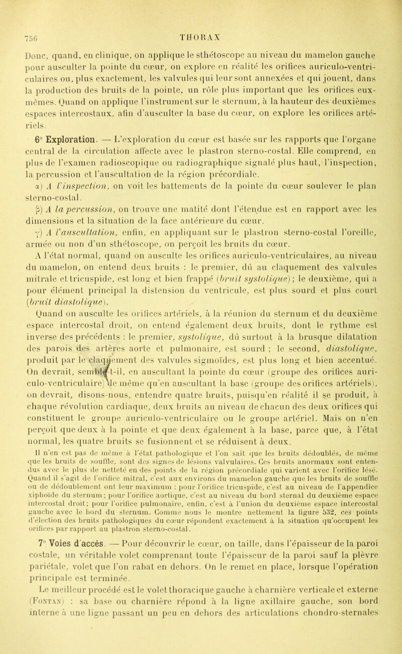 Donc, quand, en clinique, on applique le sthétoscope au niveau du mamelon gauche pour ausculter la pointe du cœur, on explore en réalité les orifices auriculo-ventri- culaires ou, plus exactement, les valvules qui leur sont annexées et qui jouent, dans la production des bruits de la pointe, un rôle plus important que les orifices eux- mêmes. Quand on applique l’instrument sur le sternum, à la hauteur des deuxièmes espaces intercostaux, afin d’ausculter la base du cœur, on explore les orifices arté- riels. 6° Exploration. — L’exploration du cœur est basée sur les rapports que l’organe central de la circulation affecte avec le plastron sterno-costal. Elle comprend, en plus de l1 examen radioscopique ou radiographique signalé plus haut, l’inspection, la percussion et l’auscultation de la région précordiale. a) A Vinspection, on voit les battements de la pointe du cœur soulever le plan sterno-costal. P) A la percussion, on trouve une matité dont l’étendue est en rapport avec les dimensions et la situation de la face antérieure du cœur. y) A Vauscultation, enfin, en appliquant sur le plastron sterno-costal l’oreille, armée ou non d’un sthétoscope, on perçoit les bruits du cœur. A l’état normal, quand on ausculte les orifices auriculo-ventriculaires, au niveau du mamelon, on entend deux bruits : le premier, dù au claquement des valvules mitrale ettricuspide, est long et bien frappé (bruit systolique) ; le deuxième, qui a pour élément principal la distension du ventricule, est plus sourd et plus court (ibruit diastolique). Quand on ausculte les orifices artériels, à la réunion du sternum et du deuxième espace intercostal droit, on entend également deux bruits, dont le rythme est inverse des précédents : le premier, systolique, dû surtout à la brusque dilatation des parois des artères aorte et pulmonaire, est sourd ; le second, diastolique, produit par le claquement des valvules sigmoïdes, est plus long et bien accentué. On devrait, semhrft-il, en auscultant la pointe du cœur (groupe des orifices auri- culo-ventriculaire) \le même qu’en auscultant la base (groupe des orifices artériels), on devrait, disons-nous, entendre quatre bruits, puisqu’en réalité il se produit, h chaque révolution cardiaque, deux bruits au niveau de chacun des deux orifices qui constituent le groupe auriculo-ventriculaire ou le groupe artériel. Mais on n’en perçoit que deux à la pointe et que deux également à la base, parce que, à l’état normal, les quatre bruits se fusionnent et se réduisent à deux. Il n’en est pas de même à l’état pathologique et l’on sait que les bruits dédoublés, de même que les bruits de souffle, sont des signes de lésions valvulaires. Ces bruits anormaux sont enten- dus avec le plus de netteté en des points de la région précordiale qui varient avec l’orifice lésé. Quand il s’agit de l’orifice mitral, c’est aux environs du mamelon gauche que les bruits de souffle ou de dédoublement ont leur maximum : pour l’orifice tricuspide, c'est au niveau de l’appendice xiphoïde du sternum ; pour l’orifice aortique, c’est au niveau du bord sternal du deuxième espace intercostal droit; pour l’orifice pulmonaire, enfin, c’est à l’union du deuxième espace intercostal gauche avec le bord du sternum. Gomme nous le montre nettement la figure 532, ces points d’élection des bruits pathologiques du cœur répondent exactement à la situation qu’occupent les orifices par rapport au plastron sterno-costal. 7° Voies d'accès. — Pour découvrir le cœur, on taille, dans l’épaisseur de la paroi costale, un véritable volet comprenant toute l’épaisseur de la paroi sauf la plèvre pariétale, volet que l’on rabat en dehors. On le remet en place, lorsque l’opération principale est terminée. Le meilleur procédé est le volet thoracique gauche à charnière verticale et externe (Fontan) : sa base ou charnière répond à la ligne axillaire gauche, son bord interne à une ligne passant un peu en dehors des articulations chondro-sternales