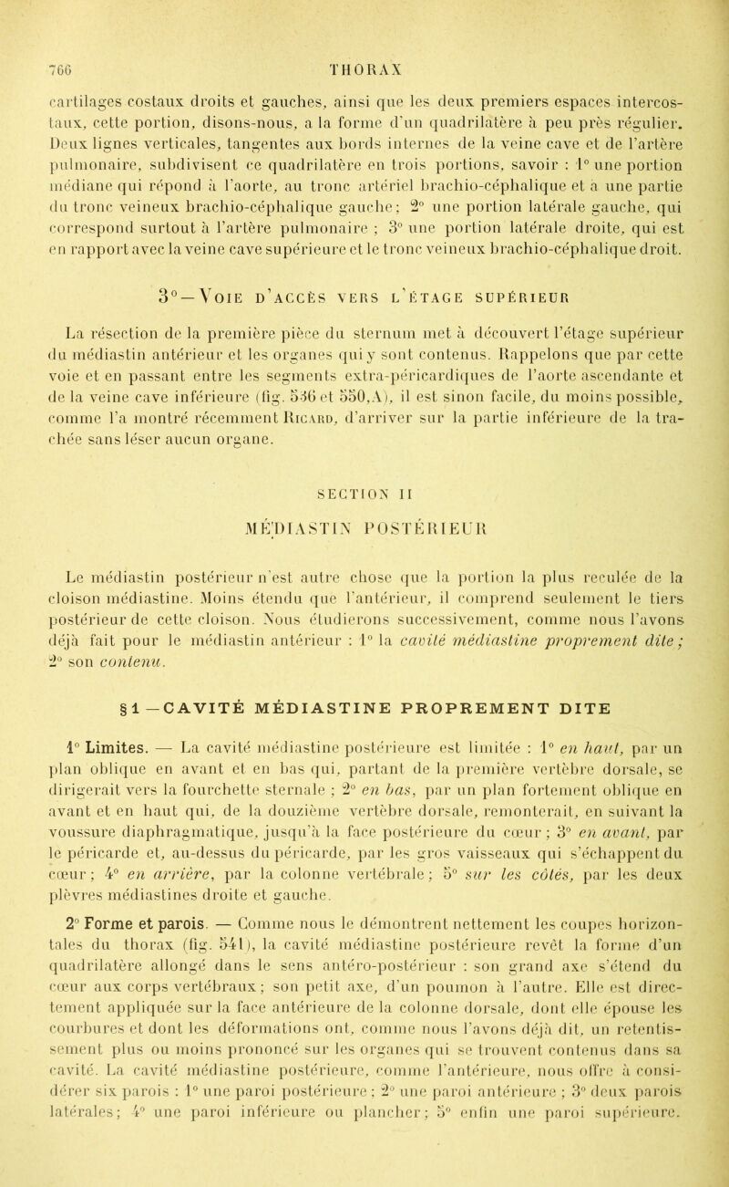 cartilages costaux droits et gauches, ainsi que les deux premiers espaces intercos- taux, cette portion, disons-nous, a la forme d’un quadrilatère à peu près régulier. Deux lignes verticales, tangentes aux bords internes de la veine cave et de l’artère pulmonaire, subdivisent ce quadrilatère en trois portions, savoir : 1° une portion médiane qui répond à l’aorte, au tronc artériel brachio-céphalique et a une partie du tronc veineux brachio-céphalique gauche; 2° une portion latérale gauche, qui correspond surtout à l’artère pulmonaire ; 3° une portion latérale droite, qui est en rapport avec la veine cave supérieure et le tronc veineux brachio-céphalique droit. 3° —Voie d’accès vers l’étage supérieur La résection de la première pièce du sternum met à découvert l’étage supérieur du médiastin antérieur et les organes qui y sont contenus. Rappelons que par cette voie et en passant entre les segments extra-péricardiques de l’aorte ascendante et de la veine cave inférieure (fig. 536 et 550,A), il est sinon facile, du moins possible, comme l’a montré récemment Ricard, d’arriver sur la partie inférieure de la tra- chée sans léser aucun organe. SECTION II MÉ’DIASTIN POSTÉRIEUR Le médiastin postérieur n’est autre chose que la portion la plus reculée de la cloison médiastine. Moins étendu que l’antérieur, il comprend seulement le tiers postérieur de cette cloison. Nous étudierons successivement, comme nous l’avons déjà fait pour le médiastin antérieur : 1° la cavité médiastine proprement dite ; 2° son contenu. §1—CAVITÉ MÉDIASTINE PROPREMENT DITE 1° Limites. — La cavité médiastine postérieure est limitée : 1° en haut, par un plan oblique en avant et en bas qui, partant de la première vertèbre dorsale, se dirigerait vers la fourchette sternale ; 2° en bas, par un plan fortement oblique en avant et en haut qui, de la douzième vertèbre dorsale, remonterait, en suivant la voussure diaphragmatique, jusqu’à la face postérieure du cœur ; 3° en avant, par le péricarde et, au-dessus du péricarde, par les gros vaisseaux qui s’échappent du cœur ; 4° en arrière, par la colonne vertébrale ; 5° sur les côtés, par les deux plèvres médiastines droite et gauche. 2° Forme et parois. — Comme nous le démontrent nettement les coupes horizon- tales du thorax (fig. 541), la cavité médiastine postérieure revêt la forme d’un quadrilatère allongé dans le sens antéro-postérieur : son grand axe s’étend du cœur aux corps vertébraux ; son petit axe, d’un poumon à l’autre. Elle est direc- tement appliquée sur la face antérieure de la colonne dorsale, dont elle épouse les courbures et dont les déformations ont, comme nous l’avons déjà dit, un retentis- sement plus ou moins prononcé sur les organes qui se trouvent contenus dans sa cavité. La cavité médiastine postérieure, comme l’antérieure, nous offre à consi- dérer six parois : 1° une paroi postérieure ; 2° une paroi antérieure ; 3° deux parois latérales; 4° une paroi inférieure ou plancher; 5° enfin une paroi supérieure.