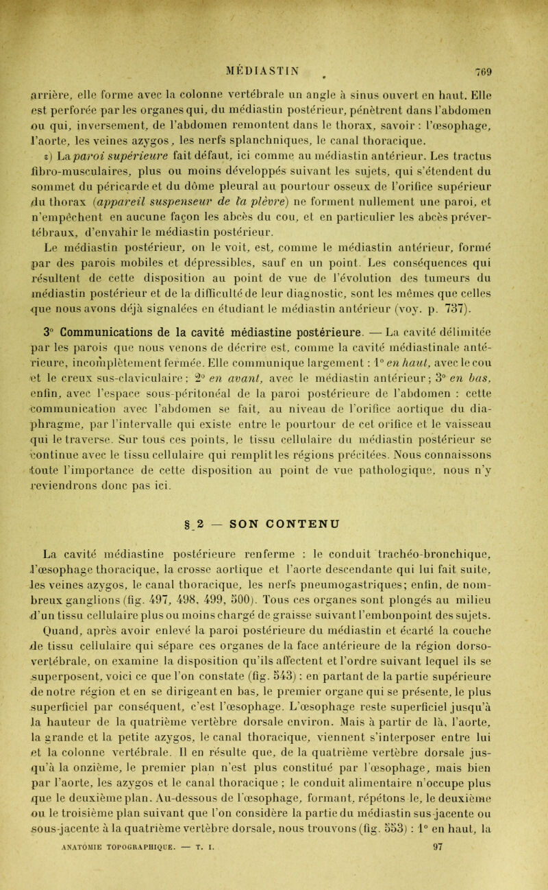 arrière, elle forme avec la colonne vertébrale un angle à sinus ouvert en haut. Elle est perforée par les organes qui, du médiastin postérieur, pénètrent dans l’abdomen ou qui, inversement, de l’abdomen remontent dans le thorax, savoir : l’œsophage, l’aorte, les veines azygos, les nerfs splanchniques, le canal thoracique. s) La paroi supérieure fait défaut, ici comme au médiastin antérieur. Les tractus fibro-musculaires, plus ou moins développés suivant les sujets, qui s’étendent du sommet du péricarde et du dôme pleural au pourtour osseux de l’orifice supérieur du thorax (<appareil suspenseur de la plèvre) ne forment nullement une paroi, et n’empêchent en aucune façon les abcès du cou, et en particulier les abcès préver- tébraux, d’envahir le médiastin postérieur. Le médiastin postérieur, on le voit, est, comme le médiastin antérieur, formé par des parois mobiles et dépressibles, sauf en un point. Les conséquences qui résultent de cette disposition au point de vue de l’évolution des tumeurs du médiastin postérieur et de la difficulté de leur diagnostic, sont les mêmes que celles que nous avons déjà signalées en étudiant le médiastin antérieur (voy. p. 737). 3° Communications de la cavité médiastine postérieure. —La cavité délimitée par les parois que nous venons de décrire est, comme la cavité médiastinale anté- rieure, incomplètement fermée. Elle communique largement : \° en haut, avec le cou et le creux sus-claviculaire ; 2° en avant, avec le médiastin antérieur ; 3° en bas, enfin, avec l’espace sous-péritonéal de la paroi postérieure de l’abdomen : cette communication avec l’abdomen se fait, au niveau de l’orifice aortique du dia- phragme, par l’intervalle qui existe entre le pourtour de cet orifice et le vaisseau qui le traverse. Sur tous ces points, le tissu cellulaire du médiastin postérieur se continue avec le tissu cellulaire qui remplit les régions précitées. Nous connaissons toute l'importance de cette disposition au point de vue pathologique, nous n’y reviendrons donc pas ici. § 2 — SON CONTENU La cavité médiastine postérieure renferme : le conduit trachéo-bronchique, l’œsophage thoracique, la crosse aortique et l’aorte descendante qui lui fait suite, les veines azygos, le canal thoracique, les nerfs pneumogastriques; enfin, de nom- breux ganglions (fig. 497, 498, 499, 500). Tous ces organes sont plongés au milieu d’un tissu cellulaire plus ou moins chargé de graisse suivant l’embonpoint des sujets. Quand, après avoir enlevé la paroi postérieure du médiastin et écarté la couche de tissu cellulaire qui sépare ces organes de la face antérieure de la région dorso- vertébrale, on examine la disposition qu’ils affectent et l’ordre suivant lequel ils se .superposent, voici ce que l’on constate (fig. 543) : en partant de la partie supérieure de notre région et en se dirigeant en bas, le premier organe qui se présente, le plus superficiel par conséquent, c’est l’œsophage. L’œsophage reste superficiel jusqu’à la hauteur de la quatrième vertèbre dorsale environ. Mais à partir de là, l’aorte, la grande et la petite azygos, le canal thoracique, viennent s’interposer entre lui et la colonne vertébrale. Il en résulte que, de la quatrième vertèbre dorsale jus- qu’à la onzième, le premier plan n’est plus constitué par l'œsophage, mais bien par l’aorte, les azygos et le canal thoracique ; le conduit alimentaire n’occupe plus que le deuxième plan. Au-dessous de l’œsophage, formant, répétons le, le deuxième ou le troisième plan suivant que l’on considère la partie du médiastin sus-jacente ou sous-jacente à la quatrième vertèbre dorsale, nous trouvons (fig. 553) : 1° en haut, la ANATOMIE TOPOGRAPHIQUE. — T. I. 97