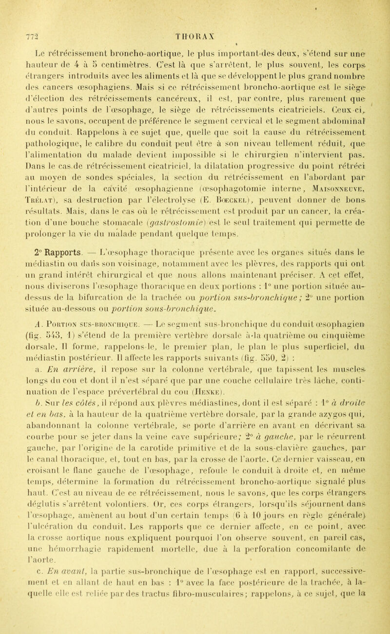 Le rétrécissement broncho-aortique, le plus important-dés deux, s’étend sur une hauteur de 4 à 5 centimètres. C’est là que s’arrêtent, le plus souvent, les corps- étrangers introduits avec les aliments et là que se développent le plus grand nombre des cancers œsophagiens. Mais si ce rétrécissement broncho-aortique est le siège d’élection des rétrécissements cancéreux, il est, par contre, plus rarement que d’autres points de l'œsophage, le siège de rétrécissements cicatriciels. Ceux-ci,, nous le savons, occupent de préférence le segment cervical et le segment abdominal’ du conduit. Rappelons à ce sujet que, quelle que soit la cause du rétrécissement, pathologique, le calibre du conduit peut être à son niveau tellement réduit, que l’alimentation du malade devient impossible si le chirurgien n’intervient pas. Dans le cas.de rétrécissement cicatriciel, la dilatation progressive du point rétréci au moyen de sondes spéciales, la section du rétrécissement en l’abordant par l’intérieur de la cavité œsophagienne (œsophagotomie interne, Maisonneuve, Trélat), sa destruction par l’électrolyse (E. Boeckel), peuvent donner de bons- résultats. Mais, dans le cas où le rétrécissement est produit par un cancer, la créa- tion d’une bouche stomacale (gastrostomie) est le seul traitement qui permette de prolonger la vie du malade pendant quelque temps. 2° Rapports. — L’œsophage thoracique présente avec les organes situés dans le médiastin ou dans son voisinage, notamment avec les plèvres, des rapports qui ont un grand intérêt chirurgical et que nous allons maintenant préciser. A cet effet, nous diviserons l’œsophage thoracique en deux portions : 1° une portion située au- dessus de la bifurcation de la trachée ou portion sus-bronchique ; 2° une portion située au-dessous ou portion sous-broncliique. A. Portion sus-rronchique. — Le segment sus-bronchique du conduit œsophagien (fig. 543, 1) s’étend de la première vertèbre dorsale à*la quatrième ou cinquième dorsale. Il forme, rappelons-le, le premier plan, le plan le plus superficiel, du médiastin postérieur. Il affecte les rapports suivants (fig. 550, 2j : a. En arrière, il repose sur la colonne vertébrale, que tapissent les muscles- longs du cou et dont il n’est séparé que par une couche cellulaire très lâche, conti- nuation de l’espace prévertébral du cou (IIenke). b. Sur les côtés, il répond aux plèvres médiastines, dont il est séparé : 1° à droite et en bas, à la hauteur de la quatrième vertèbre dorsale, par la grande azygos qui, abandonnant la colonne vertébrale, se porte d’arrière en avant en décrivant sa, courbe pour se jeter dans la veine cave supérieure; 2° à gauche, par le récurrent gauche, par l’origine de la carotide primitive et de la sous-clavière gauches, par- le canal thoracique, et, tout en bas, par la crosse de l’aorte. Ce dernier vaisseau, en croisant le flanc gauche de l’œsophage, refoule le conduit à droite et, en même temps, détermine la formation du rétrécissement broncho-aortique signalé plus- haut. C’est au niveau de ce rétrécissement, nous le savons, que les corps étrangers- déglutis s’arrêtent volontiers. Or, ces corps étrangers, lorsqu’ils séjournent dans- l’œsophage, amènent au bout d’un certain temps (6 à 10 jours en règle générale) l’ulcération du conduit. Les rapports que ce dernier affecte, en ce point, avec, la crosse aortique nous expliquent pourquoi l’on observe souvent, en pareil cas, une hémorrhagie rapidement mortelle, due à la perforation concomitante de l’aorte. c. En avant, la partie sus-bronchique de l’œsophage est en rapport, successive- ment et en allant de haut en bas : 1° avec la face postérieure de la trachée, à la- quelle elle est reliée par des tractus fibro-musculaires; rappelons, à ce sujet, que la