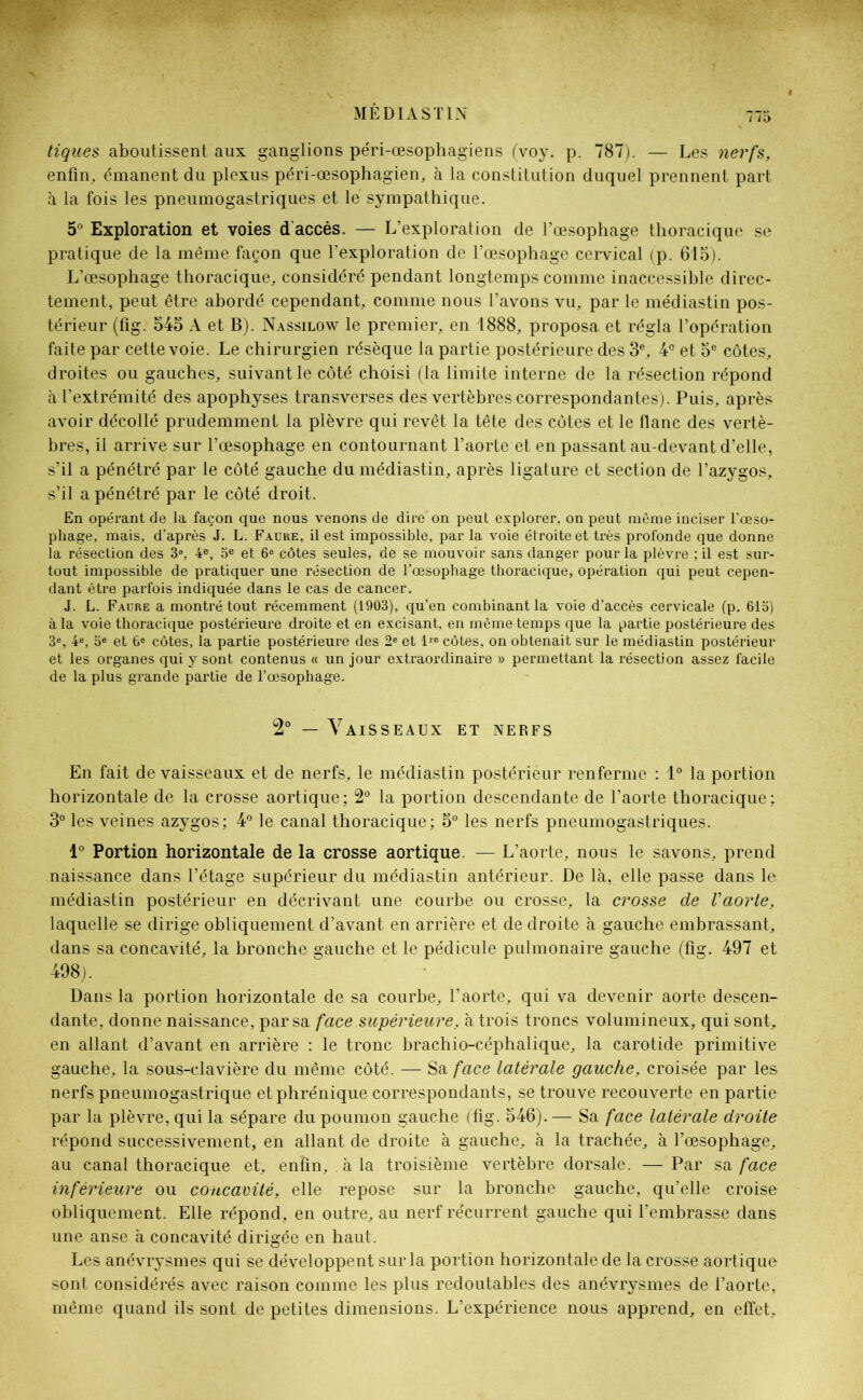 tiques aboutissent aux ganglions péri-œsophagiens (voy. p. 787). — Les nerfs, enfin, émanent du plexus péri-œsophagien, à la constitution duquel prennent part à la fois les pneumogastriques et le sympathique. 5° Exploration et voies d'accès. — L’exploration de l’œsophage thoracique se pratique de la même façon que l’exploration de l’œsophage cervical (p. 615). L’œsophage thoracique, considéré pendant longtemps comme inaccessible direc- tement, peut être abordé cependant, comme nous l’avons vu, par le médiastin pos- térieur (fig. 545 A et B). Nassilow le premier, en 1888, proposa et régla l’opération faite par cette voie. Le chirurgien résèque la partie postérieure des 3e, 4e et 5e côtes, droites ou gauches, suivant le côté choisi (la limite interne de la résection répond à l’extrémité des apophyses transverses des vertèbres correspondantes). Puis, après avoir décollé prudemment la plèvre qui revêt la tête des côtes et le flanc des vertè- bres, il arrive sur l’œsophage en contournant l’aorte et en passant au-devant d’elle, s’il a pénétré par le côté gauche du médiastin, après ligature et section de l’azygos, s’il a pénétré par le côté droit. En opérant de la façon que nous venons de dire on peut explorer, on peut même inciser l’œso- phage, mais, d’après J. L. Faure, il est impossible, par la voie étroite et très profonde que donne la résection des 3e, 4e, 5e et 6e côtes seules, de se mouvoir sans danger pour la plèvre ; il est sur- tout impossible de pratiquer une résection de l’œsophage thoracique, opération qui peut cepen- dant être parfois indiquée dans le cas de cancer. J. L. Faure a montré tout récemment (1903), qu’en combinant la voie d’accès cervicale (p. 615) à la voie thoracique postérieure droite et en excisant, en même temps que la partie postérieure des 3e, 4e, 5e et 6e côtes, la partie postérieure des 2e et lie côtes, on obtenait sur le médiastin postérieur et les organes qui y sont contenus « un jour extraordinaire » permettant la résection assez facile de la plus grande partie de l’œsophage. 2° — Vaisseaux et nerfs En fait de vaisseaux et de nerfs, le médiastin postérièur renferme : 1° la portion horizontale de la crosse aortique; 2° la portion descendante de l’aorte thoracique; 3° les veines azygos; 4° le canal thoracique; 5° les nerfs pneumogastriques. 1° Portion horizontale de la crosse aortique. — L’aorte, nous le savons, prend naissance dans l’étage supérieur du médiastin antérieur. De là, elle passe dans le médiastin postérieur en décrivant une courbe ou crosse, la crosse de Vaorte, laquelle se dirige obliquement d’avant en arrière et de droite à gauche embrassant, dans sa concavité, la bronche gauche et le pédicule pulmonaire gauche (fig. 497 et 498). Dans la portion horizontale de sa courbe, l’aorte, qui va devenir aorte descen- dante, donne naissance, par sa face supérieure, à trois troncs volumineux, qui sont, en allant d’avant en arrière : le tronc brachio-céphalique, la carotide primitive gauche, la sous-clavière du même côté. — Sa face latérale gauche, croisée par les nerfs pneumogastrique et phrénique correspondants, se trouve recouverte en partie par la plèvre, qui la sépare du poumon gauche (fig. 546). — Sa face latérale droite répond successivement, en allant de droite à gauche, à la trachée, à l’œsophage, au canal thoracique et, enfin, à la troisième vertèbre dorsale. — Par sa face inférieure ou concavité, elle repose sur la bronche gauche, qu’elle croise obliquement. Elle répond, en outre, au nerf récurrent gauche qui l’embrasse dans une anse à concavité dirigée en haut. Les anévrysmes qui se développent sur la portion horizontale de la crosse aortique sont considérés avec raison comme les plus redoutables des anévrysmes de l’aorte, même quand ils sont de petites dimensions. L’expérience nous apprend, en effet.