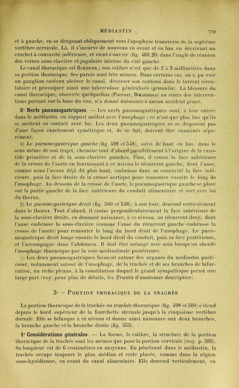 et à gauche, en se dirigeant obliquement vers l’apophyse transverse de la septième vertèbre cervicale. Là, il s’incurve de nouveau en avant et en bas, en décrivant un crochet à concavité inférieure, et vient s’ouvrir (fig. 460,20) dans l’angle de réunion des veines sous-clavière et jugulaire interne du côté gauche. Le canal thoracique est flexueux ; son calibre n’est que de 2 à 3 millimètres dans sa portion thoracique. Ses parois sont très minces. Dans certains cas, on a pu voir un ganglion caséeux ulcérer le canal, déverser son contenu dans le torrent circu- latoire et provoquer ainsi une tuberculose généralisée (granulie). La blessure du canal thoracique, observée quelquefois (Poinsot, Bœgehold) au cours des interven- tions portant sur la base du cou, n’a donné naissance à aucun accident grave. 5° Nerfs pneumogastriques. — Les nerfs pneumogastriques sont, à leur entrée dans le médiastin. en rapport médiat avec l’œsophage ; ce n’est que plus bas qu’ils se mettent en contact avec lui. Les deux pneumogastriques ne se disposent pas d’une façon exactement symétrique et, de ce fait, doivent être examinés sépa- rément. x) Le pneumogastrique gauche (fig. 498 et 548), suivi de haut en bas, dans le sens même de son trajet, chemine tout d’abord parallèlement à l’origine de la caro- tide primitive et de la sous-clavière gauches. Puis, il croise la face antérieure de la crosse de l’aorte en fournissant à ce niveau le récurrent gauche, dont l’anse, comme nous l’avons déjà dit plus haut, embrasse dans sa concavité la face infé- rieure, puis la face droite de la' crosse aortique pour remonter ensuite le long de l’œsophage. Au-dessous de la crosse de l’aorte, le pneumogastrique gauche se place sur la partie gauche de la face antérieure du conduit alimentaire et sort avec lui du thorax. (3) Le pneumogastrique droit (fig. 500 et 548), à son tour, descend verticalement dans le thorax. Tout d’abord, il croise perpendiculairement la face antérieure de la sous-clavière droite, en donnant naissance, à ce niveau, au récurrent droit, dont l’anse embrasse la sous-clavière (comme l’anse du récurrent gauche embrasse la crosse de l’aorte) pour remonter le long du bord droit de l’œsophage. Le pneu- mogastrique droit longe ensuite le bord droit du conduit, puis sa face postérieure, et l’accompagne dans l’abdomen. Il doit être ménagé avec soin lorsqu’on aborde l’œsophage thoracique par la voie médiastinale postérieure. y) Les deux pneumogastriques forment autour des organes du médiastin posté- rieur, notamment autour de l’œsophage, de la trachée et de ses branches de bifur- cation, un riche plexus, à la constitution duquel le grand sympathique prend une large part (voy. pour plus de détails, les Traités d'anatomie descriptive). 3° — Portion thoracique de la trachée La portion thoracique delà trachée ou trachée thoracique (fig. 498 et 500) s’étend depuis le bord supérieur de la fourchette sternale jusqu’à la cinquième vertèbre dorsale. Elle se bifurque à ce niveau et donne ainsi naissance aux deux bronches, la bronche gauche et la bronche droite (fig. 553). 1° Considérations générales. — La forme, le calibre, la structure de la portion thoracique de la trachée sont les mêmes que pour la portion cervicale (voy. p. 593). Sa longueur est de 6 centimètres en moyenne. En pénétrant dans le médiastin, la trachée occupe toujours le plan médian et reste placée, comme dans la région sous-hyoïdienne, en avant du canal alimentaire. Elle descend verticalement, en