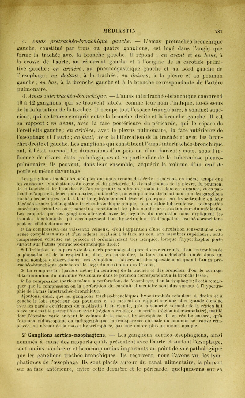 c. Amas prélrachéo-bronchique gauche. — L’amas prétrachéo-bronchique gauche, constitué par trois ou quatre ganglions, est logé dans l’angle que forme la trachée avec la bronche gauche. Il répond : en avant et en haut, à la crosse de l’aorte, au récurrent gauche et à l'origine de la carotide primi- tive gauche; en arrière, au pneumogastrique gauche et au bord gauche de l’œsophage; en dedans, à la trachée; en dehors, à la plèvre et au poumon gauche ; en bas, à la bronche gauche et à la branche correspondante de l’artère pulmonaire. d. Amas intertrachéo-bronchique. —L’amas intertrachéo-bronchique comprend 10 à 12 ganglions, qui se trouvent situés, comme leur nom l’indique, au-dessous de la bifurcation de la trachée. Il occupe tout l’espace triangulaire, h sommet supé- rieur, qui se trouve compris entre la bronche droite et la bronche gauche. Il est en rapport : en avant, avec la face postérieure du péricarde, qui le sépare de l'oreillette gauche ; en arrière, avec le plexus pulmonaire, la face antérieure de l’œsophage et l’aorte ; en haut, avec la bifurcation de la trachée et avec les bron- ches droite et gauche. Les ganglions qui constituent l’amas intertrachéo-bronchique ont, à l’état normal, les dimensions d’un pois ou d’un haricot ; mais, sous l’in- fluence de divers états pathologiques et en particulier de la tuberculose pleuro- pulmonaire, ils peuvent, dans leur ensemble, acquérir le volume d’un œuf de poule et même davantage. Les ganglions trachéo-bronchiques que nous venons de décrire reçoivent, en même temps que les vaisseaux lymphatiques du cœur et du péricarde, les lymphatiques de la plèvre, du poumon, de la trachée et des bronches. Si l'on songe aux nombreuses maladies dont ces organes, et en par- ticulier l’appareil pleuro-pulinonaire, sont le siège, on comprendra aisément pourquoi les ganglions trachéo-bronchiques sont, à leur tour, fréquemment lésés et pourquoi leur hypertrophie ou leur dégénérescence (adénopathie trachéo-bronchique simple, adénopathie tuberculeuse, adénopathie cancéreuse primitive ou secondaire) constituent les plus nombreuses des tumeurs du médiastin. Les rapports que ces ganglions affectent avec les organes du médiastin nous expliquent les troubles fonctionnels qui accompagnent leur hypertrophie. L’adénopathie trachéo-bronchique peut en effet déterminer : l°La compression des vaisseaux veineux, d’où l’apparition d’une circulation sous-cutanée vei- neuse complémentaire et d’un œdème localisés à la face, au cou. aux membres supérieurs ; cette compression veineuse est précoce et ordinairement très marquée, lorsque l’hyperthophie porte surtout sur l’amas pré trachéo-bronchique droit ; 2° L'irritation ou la paralysie des nerfs pneumogastriques et des récurrents, d’où les troubles de la phonation et de la respiration, d’où, en particulier, la toux coqueluchoïde notée dans un grand nombre d’observations : ces symptômes s’observent plus spécialement quand l’amas pré- trachéo-bronchique gauche est le siège du maximum des lésions ; 3° La compression (parfois même l’ulcération) de la trachée et des bronches, d’où le cornage et la diminution du murmure vésiculaire dans le poumon correspondant à la bronche lésée ; 4° La compression (parfois même la perforation) de l’œsophage, d’où la dysphagie ; il est à remar- quer que la compression ou la perforation du conduit alimentaire sont dus surtout à l’hypertro- phie de l'amas inter trachéo-bronchique. Ajoutons, enfin, que les ganglions trachéo-bronchiques hypertrophiés refoulent à droite et à gauche le lobe supérieur des poumons et se mettent en rapport sur une plus grande étendue avec les parois extérieures du médiastin. Il en résulte, qu’à la sonorité normale de la région fait place une matité perceptible en avant (région sternale) et en arrière (région interscapulaire), matité dont l’étendue varie suivant le volume de la masse hypertrophiée. Il en résulte encore, qu’à l’examen radioscopique ou radiographique, la transparence normale du poumon se trouve rem- placée, au niveau de la masse hypertrophiée, par une ombre plus ou moins opaque. 2° Ganglions aortico-œsophagiens. — Les ganglions aortico-œsophagiens, ainsi nommés à cause des rapports qu’ils présentent avec l’aorte et surtout l’œsophage, sont moins nombreux et beaucoup moins importants au point de vue pathologique que les ganglions trachéo-bronchiques. Ils reçoivent, nous l’avons vu, les lym- phatiques de l’œsophage. Ils sont placés autour du canal alimentaire, la plupart sur sa face antérieure, entre cette dernière et le péricarde, quelques-uns sur sa