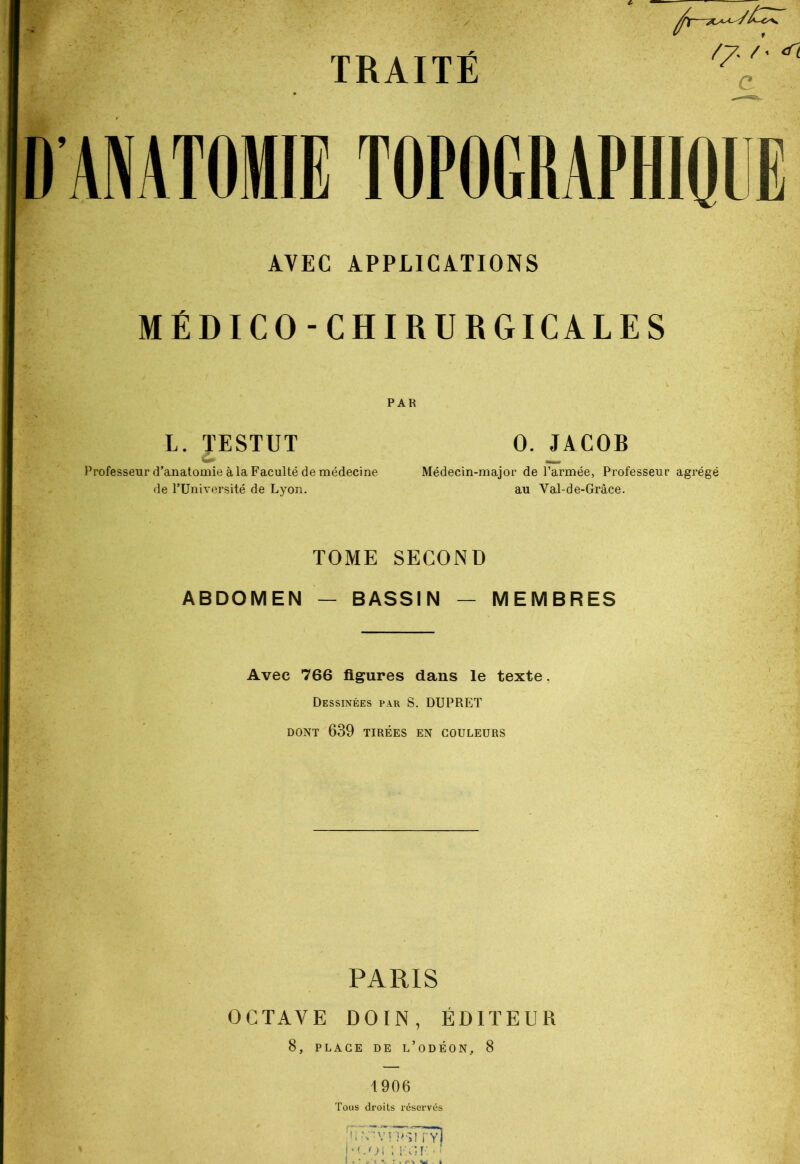 //* /' ^ c ANATOMIE TOPOGRAPHIQUE AVEC APPLICATIONS MÉDICO-CHIRURGICALES L. PSTUT O. JACOB W —, Professeur d’anatomie à la Faculté de médecine Médecin-major de l’armée, Professeur agrégé de l’Université de Lyon. au Val-de-Grâce. TOME SECOND ABDOMEN — BASSIN — MEMBRES Avec 766 figures dans le texte, Dessinées par S. DUPRET DONT 639 TIRÉES EN COULEURS PARIS OCTAVE DOIN , ÉDITEUR 8, PLACE DE L’ODÉON, 8 1906 Tous droits réservés