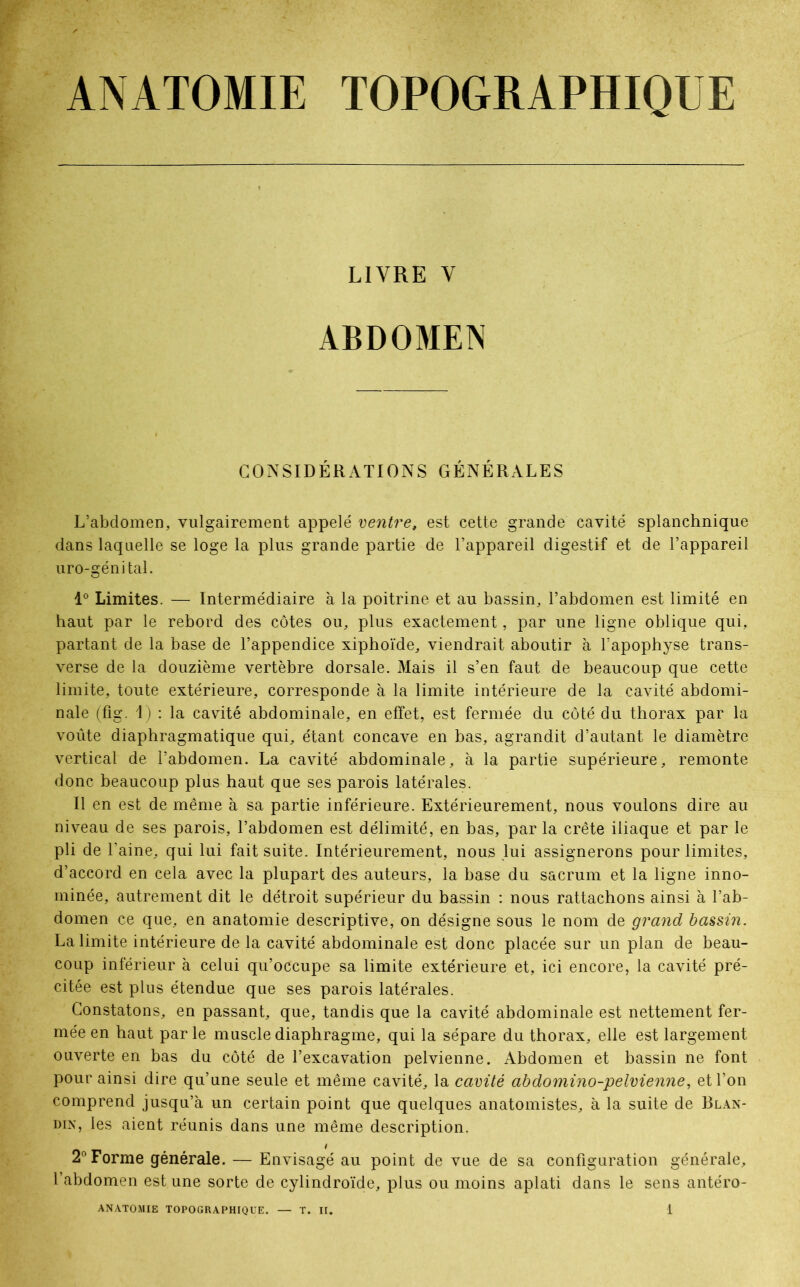 ANATOMIE TOPOGRAPHIQUE LIVRE V ABDOMEN CONSIDÉRATIONS GÉNÉRALES L’abdomen, vulgairement appelé ventre, est cette grande cavité splanchnique dans laquelle se loge la plus grande partie de l’appareil digestif et de l’appareil uro-génital. 1° Limites. — Intermédiaire à la poitrine et au bassin, l’abdomen est limité en haut par le rebord des côtes ou, plus exactement, par une ligne oblique qui, partant de la base de l’appendice xiphoïde, viendrait aboutir à l’apophyse trans- verse de la douzième vertèbre dorsale. Mais il s’en faut de beaucoup que cette limite, toute extérieure, corresponde à la limite intérieure de la cavité abdomi- nale (fig. I) : la cavité abdominale, en effet, est fermée du côté du thorax par la voûte diaphragmatique qui, étant concave en bas, agrandit d’autant le diamètre vertical de l’abdomen. La cavité abdominale, à la partie supérieure, remonte donc beaucoup plus haut que ses parois latérales. Il en est de même à sa partie inférieure. Extérieurement, nous voulons dire au niveau de ses parois, l’abdomen est délimité, en bas, par la crête iliaque et par le pli de l’aine, qui lui fait suite. Intérieurement, nous lui assignerons pour limites, d’accord en cela avec la plupart des auteurs, la base du sacrum et la ligne inno- mmée, autrement dit le détroit supérieur du bassin : nous rattachons ainsi à l’ab- domen ce que, en anatomie descriptive, on désigne sous le nom de grand bassin. La limite intérieure de la cavité abdominale est donc placée sur un plan de beau- coup inférieur à celui qu’occupe sa limite extérieure et, ici encore, la cavité pré- citée est plus étendue que ses parois latérales. Constatons, en passant, que, tandis que la cavité abdominale est nettement fer- mée en haut par le muscle diaphragme, qui la sépare du thorax, elle est largement ouverte en bas du côté de l’excavation pelvienne. Abdomen et bassin ne font pour ainsi dire qu’une seule et même cavité, la cavité abdomino-pelvienne, et l’on comprend jusqu’à un certain point que quelques anatomistes, à la suite de Blan- din, les aient réunis dans une même description. 2° Forme générale. — Envisagé au point de vue de sa configuration générale, l’abdomen est une sorte de cylindroïde, plus ou moins aplati dans le sens antéro-