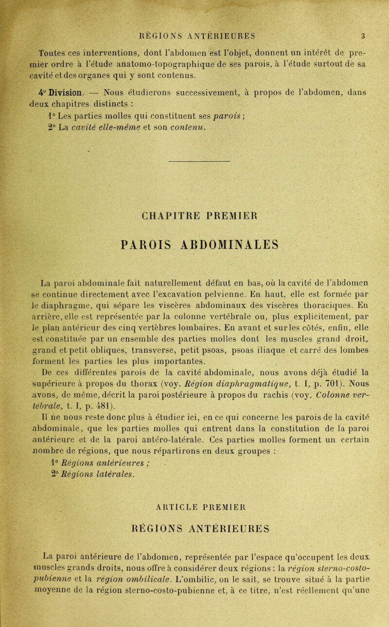 Toutes ces interventions, dont l’abdomen est l’objet, donnent un intérêt de pre- mier ordre à l’étude anatomo-topographique de ses parois, à l’étude surtout de sa cavité etdes organes qui y sont contenus. 4° Division. — Nous étudierons successivement, à propos de l’abdomen, dans deux chapitres distincts : 1° Les parties molles qui constituent ses parois ; 2° La cavité elle-même et son contenu. CHAPITRE PREMIER PAROIS ABDOMINALES La paroi abdominale fait naturellement défaut en bas, où la cavité de l’abdomen se continue directement avec l’excavation pelvienne. En haut, elle est formée par le diaphragme, qui sépare les viscères abdominaux des viscères thoraciques. En arrière, elle est représentée par la colonne vertébrale ou, plus explicitement, par le plan antérieur des cinq vertèbres lombaires. En avant et sur les côtés, enfin, elle est constituée par un ensemble des parties molles dont les muscles grand droit, grand et petit obliques, transverse, petit psoas, psoas iliaque et carré des lombes forment les parties les plus importantes. De ces différentes parois de la cavité abdominale, nous avons déjà étudié la supérieure à propos du thorax (voy. Région diaphragmatique, t. I, p. 701). Nous avons, de même, décrit la paroi postérieure à propos du rachis (voy. Colonne ver- tébrale, t. I, p. 481). Il ne nous reste donc plus à étudier ici, en ce qui concerne les parois de la cavité abdominale, que les parties molles qui entrent dans la constitution de la paroi antérieure et de la paroi antéro-latérale. Ces parties molles forment un certain nombre de régions, que nous répartirons en deux groupes : 1° Régions antérieures ; 2° Régions latérales. ARTICLE PREMIER RÉGIONS ANTÉRIEURES La paroi antérieure de l’abdomen, représentée par l’espace qu’occupent les deux muscles grands droits, nous offre à considérer deux régions : la région sterno-costo- pubienne et la région ombilicale. L’ombilic, on le sait, se trouve situé à la partie moyenne de la région sterno-costo-pubienne et, à ce titre, n’est réellement qu’une