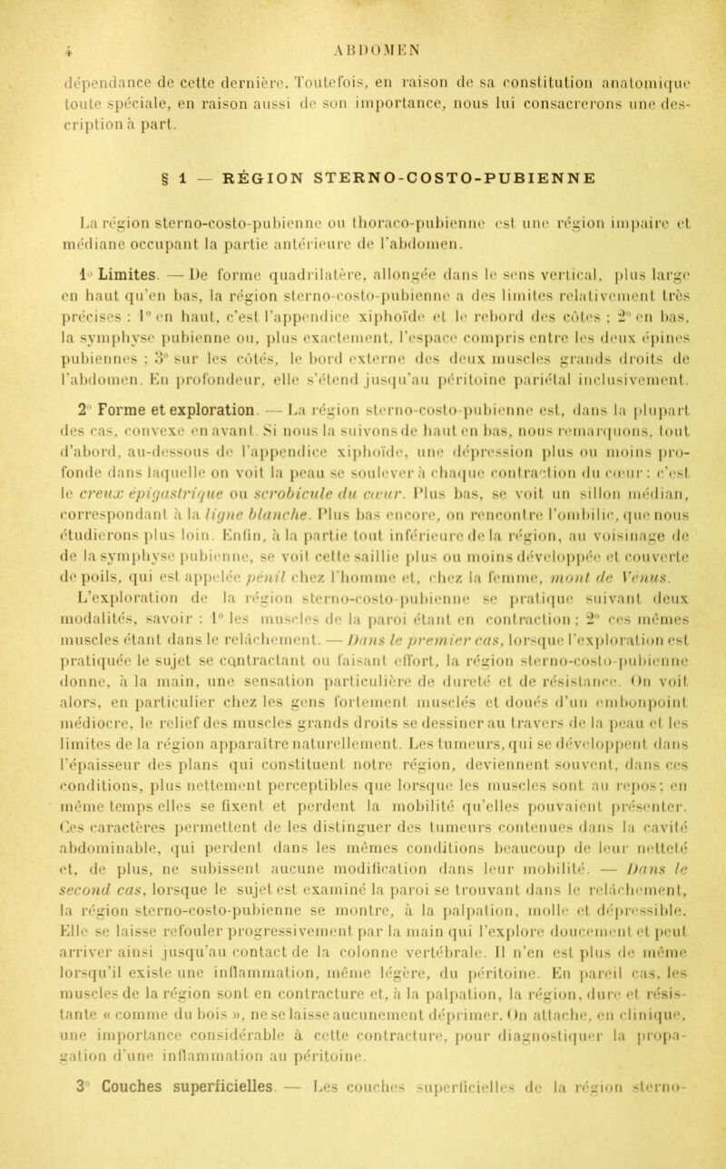 * dépendance de cette dernière. Toutefois, en raison de sa constitution anatomique toute spéciale, en raison aussi de son importance, nous lui consacrerons une des- cription à part. § 1 — RÉGION STERNO-COSTO-PUBIENNE La région sterno-costo-pubienne ou thoraco-pubienne est une région impaire et médiane occupant la partie antérieure de l’abdomen. 1° Limites. —De forme quadrilatère, allongée dans le sens vertical, plus large en haut qu’en bas, la région sterno-costo-pubienne a des limites relativement très précises : 1° en haut, c’est l’appendice xiphoïde et le rebord des cotes ; 2° en bas, la symphyse pubienne ou, plus exactement, l’espace compris entre les deux épines pubiennes ; 3° sur les côtés, le bord externe des deux muscles grands droits de l’abdomen. En profondeur, elle s’étend jusqu’au péritoine pariétal inclusivement. 2° Forme et exploration - La région sterno-costo-pubienne est, dans la plupart des cas, convexe en avant. Si nous la suivons de haut en bas, nous remarquons, tout d’abord, au-dessous de l’appendice xiphoïde, une dépression plus ou moins pro- fonde dans laquelle on voit la peau se soulèvera chaque contraction du cœur: c’est le creux épigastrique ou scrobicule du cœur. Plus bas, se voit un sillon médian, correspondant à la ligne blanche. Plus bas encore, on rencontre l’ombilic, que nous étudierons plus loin. Enfin, à la partie tout inférieure de la région, au voisinage de de la symphyse pubienne, se voit cette saillie plus ou moins développée et couverte de poils, qui est appelée pènil chez l’homme et, chez la femme, mont de Vénus. L’exploration de la région sterno-costo-pubienne se pratique suivant deux modalités, savoir : 1° les muscles de la paroi étant en contraction ; 2° ces memes muscles étant dans le relâchement. — Dans le premier cas, lorsque l’exploration est pratiquée le sujet se contractant ou faisant effort, la région sterno-costo-pubienne donne, h la main, une sensation particulière de dureté et de résistance. On voit alors, en particulier chez les gens fortement musclés et doués d’un embonpoint médiocre, le relief des muscles grands droits se dessiner au travers de la peau et les limites de la région apparaître naturellement. Les tumeurs, qui se développent dans l’épaisseur des plans qui constituent notre région, deviennent souvent, dans ces conditions, plus nettement perceptibles que lorsque les muscles sont au repos; en même temps elles se fixent et perdent la mobilité qu’elles pouvaient présenter. Ces caractères permettent de les distinguer des tumeurs contenues dans la cavité abdominable, qui perdent dans les mêmes conditions beaucoup de leur netteté et, de plus, ne subissent aucune modification dans leur mobilité. — Dans le second cas, lorsque le sujet est examiné la paroi se trouvant dans le relâchement, la région sterno-costo-pubienne se montre, à la palpation, molle et dépressible. Elle se laisse refouler progressivement par la main qui l’explore doucement et peut arriver ainsi jusqu’au contact de la colonne vertébrale. Il n’en est plus de même lorsqu’il existe une inflammation, même légère, du péritoine. En pareil cas, les muscles de la région sont en contracture et, à la palpation, la région, dure et résis- tante « comme du bois », ne se laisse aucunement déprimer. On attache, en clinique, une importance considérable à cette contracture, pour diagnostiquer la propa- gation d’une inflammation au péritoine. 3° Couches superficielles. — Les couches superficielles de la région sterno-