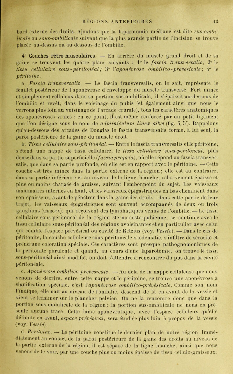 bord externe des droits. Ajoutons que la laparotomie médiane est dite sus-ombi- licale ou sous-ombilicale suivant que la plus grande partie de l’incision se trouve placée au-dessus ou au-dessous de l’ombilic. 4° Couches rétro-musculaires. — En arrière du muscle grand droit et de sa gaine se trouvent les quatre plans suivants : 4° le fascia transver salis; 2° le tissu cellulaire sous - péritonéal ; 3° Y aponévrose ombilico - prévésicale ; 4° le péritoine. a. Fascia transversalis. — Le fascia transversalis, on le sait, représente le feuillet postérieur de l’aponévrose d’enveloppe du muscle transverse. Fort mince et simplement celluleux dans sa portion sus-ombilicale, il s’épaissit au-dessous de l’ombilic et revêt, dans le voisinage du pubis (et également ainsi que nous le verrons plus loin au voisinage de l’arcade crurale), tous les caractères anatomiques des aponévroses vraies : en ce point, il est même renforcé par un petit ligament que l’on désigne sous le nom de adminiculum lineæ albæ (fig. 3,5'). Rappelons qu’au-dessous des arcades de Douglas le fascia transversalis forme, à lui seul, la paroi postérieure de la gaine du muscle droit. b. Tissu cellulaire sous-péritonéal.— Entre le fascia transversalis et le péritoine, s’étend une nappe de tissu cellulaire, le tissu cellulaire sous-péritonéal, plus dense dans sa partie superficielle (fasciapropria), où elle répond au fascia transver- salis, que dans sa partie profonde, où elle est en rapport avec le péritoine. — Cette couche est très mince dans la partie externe de la région ; elle est au contraire, dans sa partie inférieure et au niveau de la ligne blanche, relativement épaisse et plus ou moins chargée de graisse, suivant l’embonpoint du sujet. Les vaisseaux mammaires internes en haut, et les vaisseaux épigastriques en bas cheminent dans son épaisseur, avant de pénétrer dans la gaine des droits : dans cette partie de leur trajet, les vaisseaux épigastriques sont souvent accompagnés de deux ou trois ganglions (Gerota), qui reçoivent des lymphatiques venus de l’ombilic. — Le tissu cellulaire sous-péritonéal de la région sterno-costo-pubienne, se continue avec le tissu cellulaire sous-péritonéal des régions avoisinantes et en particulier avec celui qui comble l’espace prévésical ou cavité de Retzius (voy. Vessie). — Dans le cas de péritonite, la couche celluleuse sous-péritonéale s’œdématie, s’infiltre de sérosité et prend une coloration spéciale. Ces caractères sont presque pathognomoniques de la péritonite purulente et quand, au cours d’une laparotomie, on trouve le tissu sous-péritonéal ainsi modifié, on doit s’attendre à rencontrer du pus dans la cavité péritonéale. c. Aponévrose ombilico-prévésicale. — Au delà de la nappe celluleuse que nous venons de décrire, entre cette nappe et le péritoine, se trouve une aponévrose à signification spéciale, c’est Y aponévrose ombilico-prévésicale. Comme son nom l’indique, elle naît au niveau de l’ombilic, descend de là en avant de la vessie et vient se terminer sur le plancher pelvien. On ne la rencontre donc que dans la portion sous-ombilicale de la région; la portion sus-ombilicale ne nous en pré- sente aucune trace. Cette lame aponévrotique, avec l’espace celluleux qu’elle délimite en avant, espace prévésical, sera étudiée plus loin à propos de la vessie (voy. Vessie). d. Péritoine. — Le péritoine constitue le dernier plan de notre région. Immé- diatement au contact de la paroi postérieure de la gaine des droits au niveau de la partie externe de la région, il est séparé de la ligne blanche, ainsi que nous venons de le voir, par une couche plus ou moins épaisse de tissu céliulo-graisseux.