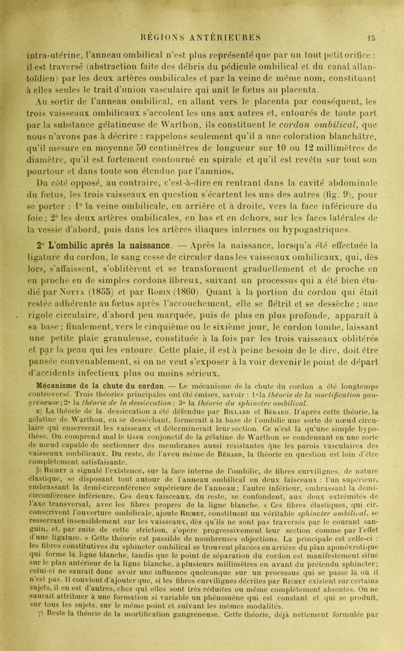 intra-utérine, l’anneau ombilical n’est plus représenté que par un tout petit orifice : il est traversé (abstraction faite des débris du pédicule ombilical et du canal, allan- toïdien ) par les deux artères ombilicales et par la veine de même nom, constituant à elles seules le trait d’union vasculaire qui unit le fœtus au placenta. Au sortir de l’anneau ombilical, en allant vers le placenta par conséquent, les trois vaisseaux ombilicaux s’accolent les uns aux autres et, entourés de toute part par la substance gélatineuse de Warthon, ils constituent le cordon ombilical, que nous n’avons pas à décrire : rappelons seulement qu’il a une coloration blanchâtre, qu’il mesure en moyenne 50 centimètres de longueur sur 10 ou 12 millimètres de diamètre, qu’il est fortement contourné en spirale et qu’il est revêtu sur tout son pourtour et dans toute son étendue par l’amnios. Du côté opposé, au contraire, c’est-à-dire en rentrant dans la cavité abdominale du fœtus, les trois vaisseaux en question s’écartent les uns des autres (fig. 9), pour se porter : 1° la veine ombilicale, en arrière et à droite, vers la face inférieure du foie ; 2° les deux artères ombilicales, en bas et en dehors, sur les faces latérales de la vessie d’abord, puis dans les artères iliaques internes ou hypogastriques. 2° L’ombilic après la naissance. — Après la naissance, lorsqu’à été effectuée la ligature du cordon, le sang cesse de circuler dans les vaisseaux ombilicaux, qui, dès lors, s’affaissent, s’oblitèrent et se transforment graduellement et de proche en en proche en de simples cordons fibreux, suivant un processus qui a été bien étu- dié par Notta (1855) et par Robin (1860). Quant à la portion du cordon qui était restée adhérente au fœtus après l’accouchement, elle se flétrit et se dessèche ; une rigole circulaire, d'abord peu marquée, puis de plus en plus profonde, apparaît à sa base ; finalement, vers le cinquième ou le sixième jour, le cordon tombe, laissant une petite plaie granuleuse, constituée à la fois par les trois vaisseaux oblitérés et par la peau qui les entoure. Cette plaie, il est à peine besoin de le dire, doit être pansée convenablement, si on ne veut s’exposer à la voir devenir le point de départ d’accidents infectieux plus ou moins sérieux. Mécanisme de la chute du cordon. — Le mécanisme de la chute du cordon a été longtemps controversé. Trois théories principales ont été émises, savoir : l°la théorie de la mortification gan- gréneuse ;2° la théorie de la dessiccation ; 3° la théorie du sphincter ombilical. a) La théorie de la dessiccation a été défendue par Billard et Bérard. D'après cette théorie, la gélatine de Warthon, en se desséchant, formerait à la base de l'ombilic une sorte de nœud circu- laire qui enserrerait les vaisseaux et déterminerait leur section. Ce n’est là qu’une simple hypo- thèse. On comprend mal le tissu conjonctif de la gélatine de Warthon se condensant en une sorte de nœud capable de sectionner des membranes aussi résistantes que les parois vasculaires des vaisseaux ombilicaux. Du reste, de l'aveu même de Bérard, la théorie en question est loin d'être complètement satisfaisante. (5) Richet a signalé l’existence, sur la face interne de l’ombilic, de fibres curvilignes, de nature élastique, se disposant tout autour de l'anneau ombilical en deux faisceaux : l’un supérieur, embrassant la demi-circonférence supérieure de l'anneau; l'autre inférieur, embrassant la demi- circonférence inférieure. Ces deux faisceaux, du reste, se confondent, aux deux extrémités de l axe transversal, avec les fibres propres de la ligne blanche. « Ces fibres élastiques, qui cir- conscrivent l’ouverture ombilicale, ajoute Richet, constituent un véritable sphincter ombilical, se resserrant insensiblement sur les vaisseaux, dès qu'ils ne sont pas traversés par le courant san- guin, et, par suite de cette striction, s’opère progressivement leur section comme par l'effet d une ligature. » Cette théorie est passible de nombreuses objections. La principale est celle-ci : les fibres constitutives du sphincter ombilical se trouvent placées en arrière du plan aponévrotique qui forme la ligne blanche, tandis que le point de séparation du cordon est manifestement situé sur le plan antérieur de la ligne blanche, àplusieurs millimètres en avant du prétendu sphincter; celui-ci ne saurait donc avoir une influence quelconque sur un processus qui se passe là où il n est pas. il convient d’ajouter que, si les fibres curvilignes décrites par Richet existent sur certains sujets, il en est d’autres, chez qui elles sont très réduites ou même complètement absentes. On ne saurait attribuer à une formation si variable un phénomène qui est constant et qui se produit, sur tous les sujets, sur le même point et suivant les mêmes modalités. Y) Reste la théorie de la mortification gangréneuse. Cette théorie, déjà nettement formulée par